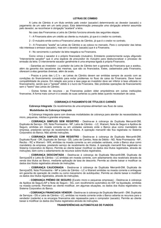LETRAS DE CÂMBIO
A Letra de Câmbio é um título emitido pelo credor (sacador) determinando ao devedor (sacado) o
pagamento de um valor em um certo prazo. Esta determinação pressupõe uma obrigação anterior assumida
pelo devedor, se reconhecer à obrigação "aceitará" a letra.
No caso das Financeiras a Letra de Câmbio funciona através das seguintes etapas:
1 - A Financeira abre um crédito ao cliente ou mutuário, já que é o credor no contrato.
2 - O mutuário emite contra a Financeira Letras de Câmbio, já que é o credor no contrato.
3 - A Financeira "aceita" as Letras de Câmbio e as coloca no mercado. Para o comprador das letras
não interessa o emissor (sacador), mas sim o devedor (sacado) que é a Financeira.
4 - No vencimento o portador da letra resgata-a na Financeira.
Como vimos o sacador é o próprio financiado (mutuário). Entretanto posteriormente surgiu afigurado
"interveniente sacador" que é uma espécie de procurador do mutuário para desburocratizar o processo de
emissão da letra. O interveniente sacador geralmente é uma empresa ligada à própria Financeira.
- Garantias ao investidor - o portador da Letra de Câmbio tem a garantia da Financeira que a aceitou,
além da garantia dos sacadores das mesmas, que são os financiados. Estes, cadastrados pela Financeira,
oferecem a elas garantias diversas, além de avais.
- Prazos e juros das L.C.'s - as Letras de Câmbio devem ser emitidas sempre de acordo com as
condições do financiamento concedido para evitar problemas no fluxo de caixa da Financeira. Deve haver
compatibilidade de prazos. Em relação aos juros a taxa paga ao investidor deve ser inferior à taxa utilizada no
financiamento, sendo que o "spread" obtido é o lucro da Financeira. São proibidas operações de financiamento
sem o "lastro" das Letras de Câmbio.
- Outras fontes de recursos - as Financeiras podem obter empréstimos em outras instituições
financeiras. A forma mais comum é a cessão de suas carteiras ou parte delas quando necessitam de caixa.
COBRANÇA E PAGAMENTO DE TÍTULOS E CARNÉS
Cobrança Integrada: Os recebimentos de uma empresa alimentam seu fluxo de caixa.
Modalidades da Cobrança Integrada
A Cobrança Integrada opera com diversas modalidades de cobrança para atender às necessidades de
micro, pequenas, médias e grandes empresas.
- COBRANÇA SIMPLES SEM REGISTRO - Destina-se à cobrança de Duplicata Mercantil-DM,
Duplicata de Serviço - DS, Nota Promissória - NP, Letra de Câmbio - LC, Warrant, Nota de Seguro e Apólice de
Seguro, emitidas em moeda corrente ou em unidades variáveis onde o Banco atua como mandatário da
empresa, prestando serviço de recebimento de títulos. A operação mercantil não fica registrada no Sistema
Corporativo do Banco. Não admite instruções.
- COBRANÇA SIMPLES COM REGISTRO - Destina-se à cobrança de Duplicata Mercantil-DM,
Duplicata Rural - DR, Duplicata de Serviço - DS, Letra de Cambio, Nota de Débito - ND, Nota Promissória - NP,
Recibo - RC e Warrant - WR, emitidas na moeda corrente ou em unidades variáveis, onde o Banco atua como
mandatário da empresa, prestando serviço de recebimento de títulos. A operação mercantil fica registrada no
Sistema Corporativo do Banco. Permite ao cliente baixar modificar os dados dos títulos registrados, através de
instruções, bem como o adiantamento de recursos sobre títulos registrados.
- COBRANÇA DESCONTADA - Destina-se à cobrança de Duplicata Mercantil-DM, Duplicata de
ServiçosDS e Letra de Câmbio - LC emitidas em moeda corrente, com adiantamento dos recebíveis através da
venda dos títulos ao Banco, mediante aplicação de taxa de desconto. Permite ao cliente baixar e modificar os
dados dos títulos registrados através de instruções.
- COBRANÇA CAUCIONADA - Destina-se à cobrança de Duplicata Mercantil-DM, Duplicata de
ServiçosDS, Nota Promissória - NP e Letra de Câmbio - LC e Warrant emitidas na moeda corrente e entregues
em garantia de operação de credito ou como mecanismo de autoliquidez. Permite ao cliente baixar e modificar
os dados dos títulos registrados, através de instruções.
- COBRANÇA PRÊMIO DE SEGURO (Exceto micro e pequenas empresas) - Destina-se à cobrança
de Apólice de Seguro-AP e Nota de Seguro - SG, com recolhimento automático do IOF na liquidação, emitidas
na moeda corrente. Permitem ao cliente modificar, em algumas situações, os dados dos títulos registrados no
Sistema Corporativo do Banco.
- COBRANÇA FINANCIADA VENDOR - Destina-se à cobrança de Duplicata Mercantil - DM, Duplicata
de Serviços - DS e Letra de Câmbio - LC, emitidas na moeda corrente onde o Banco adianta os recursos para o
vendedor (cedente) e os encargos financeiros são repassados para o comprador (sacado). Permite ao cliente
baixar e modificar os dados dos títulos registrados através de instruções.
TRANSFERÊNCIAS AUTOMÁTICAS DE FUNDOS
 