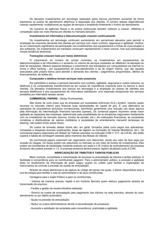 Os elevados investimentos em tecnologia realizados pelos bancos permitiram aumentar de forma
expressiva os postos de atendimento eletrônico à disposição dos clientes. O número dessas dependências
cresceu rapidamente, multiplicando as opções de serviços e ampliando fortemente o horário de atendimento.
Os números de agências físicas e de postos tradicionais também voltaram a crescer, refletindo a
competição cada vez mais intensa por clientes no mercado bancário.
Investimento em informática e telecomunicação crescem continuamente
Os investimentos em tecnologia continuam aumentando em percentuais elevados para permitir a
ampliação da crescente demanda dos clientes por serviços com maior conforto, segurança e agilidade. Verifica-
se um crescimento significativo da participação nos investimentos dos equipamentos e linhas de comunicação e
dos softwares. Os investimentos em hardware continuam representando o maior volume, mas sua participação
mostra tendência declinante.
Transações crescem mais por meios eletrônicos
O crescimento do número de contas correntes, os investimentos em equipamentos de
telecomunicações e de informática e o aumento no volume de serviços prestados se refletiram na elevação do
total de transações. Merece especial destaque o crescimento das transações por computadores-via Internet ou
home e office banking - por equipamentos de auto-atendimento e as de origem interna, que são aquelas
executadas pelo próprio banco para atender a demanda dos clientes - pagamentos programados, débitos de
financiamentos, de tarifas etc.
Computador e telefone tornam serviços mais acessíveis
Por permitirem o acesso a serviços bancários com conforto, agilidade, segurança e custos menores, os
telefones e os computadores transformaram-se em canais de importância crescente para os bancos e seus
clientes. Os elevados investimentos dos bancos em tecnologia e a ampliação do acesso da clientela aos
serviços telefônicos e aos equipamentos de informática viabilizaram uma expansão excepcional dos serviços
prestados por intermédio desses canais.
COMMERCIAL PAPERS - (Notas Promissórias)
São títulos de curto prazo que as empresas por sociedades anônimas (S.A.) emitem, visando captar
recursos no mercado interno para financiar suas necessidades de capital de giro. É uma alternativa às
operações de empréstimos bancários convencionais, permitindo geralmente uma redução nas taxas dejuros
pela eliminação da intermediação financeira bancária (spread). Os comercial papers imprimem ainda maior
agilidade às captações das empresas, determinada pela possibilidade de os tomadores negociarem diretamente
com os investidores de mercado (bancos, fundos de pensão, etc.). As instituições financeiras, as sociedades
corretoras e distribuidoras de valores mobiliários e sociedades de arrendamento mercantil (empresas de
leasing), não podem emitir esses títulos.
Os custos de emissão destes títulos são, em geral, formados pelos juros pagos aos aplicadores,
comissões e despesas diversas (publicações, taxas de registro na Comissão de Valores Mobiliários, etc.). Os
commercial papers negociados em Bolsas de Valores previstos na Instrução CVM n° 217, de 2-8-94, não estão
sujeitos à tabela de corretagem adotada pelos membros das Bolsas de Valores
Os commercial papers costumam ser negociados com descontos, sendo seu valor de face pago por
ocasião do resgate. Os títulos podem ser adquiridos no mercado ou por meio de fundos de investimentos. Eles
podem ser transferidos de titularidade mediante endosso em preto e o IE (índice de endividamento) da empresa
emissora não poderá exceder a 1,2. A empresa emissora deverá possuir registro atualizado junto à CVM.
ARRECADAÇÃO DE TRIBUTOS E TARIFAS PÚBLICAS
Maior controle, comodidade e maximização de recursos na arrecadação de tributos e tarifas públicas. A
facilidade e conveniência para os contribuintes pagarem. Para o administrador público, a precisão e agilidade
tanto no recebimento da informação de quem pagou quanto no crédito para facilitar a implantação de
instrumentos de controle e previsão da receita de arrecadação.
Através de meios eletrônicos e da captura do código de barras nas guias, o banco disponibiliza toda a
sua tecnologia para facilitar a vida do administrador e de seus contribuintes.
Vantagens para o órgão Público e para os contribuintes:
- Informa de maneira precisa, rápida e em horários flexíveis quem efetuou pagamento através de
transmissão de arquivos;
- Facilita a gestão da receita tributária realizada;
- Diminui os custos de arrecadação pelo pagamento dos tributos na rede bancária, através do auto-
atendimento ou por débito automático;
- Ajuda na previsão de arrecadação;
- Reduz os custos administrativos devido à racionalização de processos;
- Aumenta a satisfação da sociedade pela conveniência, praticidade e agilidade;
 