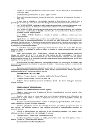 - Criação de uma instituição financeira central de fomento, o Banco Nacional de Desenvolvimento
Econômico, BNDE;
- Criação de instituições financeiras de apoio a regiões carentes;
- Desenvolvimento espontâneo de Companhias de crédito, financiamento e investimento de médio e
longo prazo.
A última fase da evolução da intermediação financeira no Brasil iniciou-se em 1964-65, com a
promulgação de três leis que introduziram profundas alterações na estrutura do sistema financeiro nacional:
- Lei n° 4.380 - 21/08/64: instituiu a correção monetária nos contratos imobiliários de interesse social,
criou o Banco Nacional de Habitação e institucionalizou o Sistema Financeiro de Habitação;
- Lei n° 4.595 - 31/12/64: definiu as características e as áreas específicas de atuação das instituições
financeiras e transformação do SUMOC e seu Conselho em Banco Central do Brasil e Conselho
Monetário Nacional, respectivamente;
- Lei n° 4.728 - 14/07/65: disciplinou o mercado de capitais e estabeleceu medidas para seu
desenvolvimento.
A partir desses três institutos legais, o sistema financeiro brasileiro passou a contar com maior e mais
diversificado número de intermediários financeiros não bancários, com áreas específicas e bem determinadas
de atuação. Ao mesmo tempo, foi significativamente ampliada a pauta de ativos financeiros, abrindo-se um novo
leque de opções para aplicação de poupanças e criando-se, em decorrência disto, condições mais efetivas para
a ativação do processo de intermediação“.
A quarta fase iniciou-se pela implementação dessas reformas até os dias atuais. Além daquelas
instituições citadas, foi incorporado ao quadro do sistema a Comissão de Valores Mobiliários, criada pela Lei n°
6.385, de 7/12/76.
Após o período de 1968 a 1973, o país passou a conviver com uma conjuntura adversa internacional
(choque do petróleo de 73 e 79 e a crise da dívida externa de 82) e conturbada a nível interno
(redemocratização e inflação). Influenciado também por esses acontecimentos, surgiu por parte dos agentes
econômicos a necessidade de se protegerem quanto as oscilações adversas a que estão sujeitos, tanto a fatos
e políticas internas, quanto externas.
A transformação que vem passando a intermediação financeira nos últimos anos é motivada pelo
desenvolvimento da economia, refletindo em processos de fusões e incorporações, resultando em aumento de
competitividade.
Diante disso a atividade de intermediação financeira, além de minimizar a incerteza e os riscos a níveis
compatíveis com as exigências de maximização dos ganhos, terá que proporcionar cada vez mais segurança e
agilidade no julgamento e previsão de melhores retornos.
SISTEMA FINANCEIRO NACIONAL
O Sistema Financeiro Nacional é constituído: - do Conselho Monetário Nacional;
- Do Banco Central do Brasil; - do Banco do Brasil S.A.;
- Do Banco Nacional de Desenvolvimento Econômico e Social; - das demais instituições financeiras
públicas e privadas.
CONSELHO MONETÁRIO NACIONAL
A política do Conselho Monetário Nacional objetiva:
- Adaptar o volume dos meios de pagamento às reais necessidades da economia nacional e seu
processo de desenvolvimento;
- Regular o valor interno da moeda, para tanto prevenindo ou corrigindo os surtos inflacionários ou
deflacionários de origem interna ou externa, as depressões econômicas e outros desequilíbrios oriundos de
fenômenos conjunturais;
- Regular o valor externo da moeda e o equilíbrio no balanço de pagamento do País, tendo em vista a
melhor utilização dos recursos em moeda estrangeira;
- Orientar a aplicação dos recursos das instituições financeiras, quer públicas, quer privadas, tendo em
vista propiciar, nas diferentes regiões do País, condições favoráveis ao desenvolvimento harmônico da
economia nacional;
- Propiciar o aperfeiçoamento das instituições e dos instrumentos financeiros, com vistas à maior
eficiência do sistema de pagamentos e de mobilização de recursos;
- Zelar pela liquidez e solvência das instituições financeiras;
- Coordenar as políticas monetárias, de crédito, orçamentária, fiscal e da dívida pública, interna e
externa. Compete ao Conselho Monetário Nacional;
Compete ao Conselho Monetário Nacional:
 