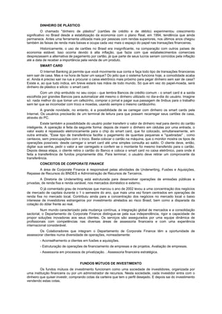 DINHEIRO DE PLÁSTICO
O chamado "dinheiro de plástico" (cartões de crédito e de débito) experimentou crescimento
significativo no Brasil desde a estabilização da economia com o plano Real, em 1994, tendência que ainda
permanece. Antes uma ferramenta utilizada mais por pessoas com rendas superiores, nos últimos anos chegou
também às faixas de renda mais baixas e ocupa cada vez mais o espaço do papel nas transações financeiras.
Historicamente, o uso de cartões no Brasil era insignificante, na comparação com outros países de
economia estável. Isso ocorria devido à alta inflação, que fazia com que estabelecimentos comerciais
desprezassem a alternativa de pagamento por cartão, já que parte de seus lucros seriam corroídos pela inflação
até a data de receber a importância pela venda de um produto.
SMART CARD
O Internet Banking já permite que você movimente sua conta e faça todo tipo de transações financeiras
sem sair de casa. Mas e na hora de fazer um saque? Do jeito que o sistema funciona hoje, a comodidade acaba
aí. Ainda é preciso sair na rua e procurar o caixa eletrônico mais próximo para pegar dinheiro sem sair de casa?
Existe e, ao que tudo indica, em breve estará nas mãos de todo mundo. Só que em vez do papel-moeda, será
dinheiro de plástico e silício: o smart card.
Com um chip embutido no seu corpo - que lembra Bancos de crédito comum - o smart card é a saída
escolhida por grandes Bancos para automatizar até mesmo o dinheiro utilizado no dia-a-dia do usuário. Imagine
só: nada melhor do que tomar um cafezinho, comprar o jornal e pagar sua passagem de ônibus para o trabalho
sem ter que se incomodar com troco e moedas, usando sempre o mesmo cartãozinho.
A grande novidade, no entanto, é a possibilidade de se carregar com dinheiro os smart cards pela
Internet. Os usuários precisarão de um terminal de leitura para que possam recarregar seus cartões de casa,
através do PC.
Existe também a possibilidade do usuário poder transferir o valor de dinheiro real para dentro do cartão
inteligente. A operação é feita da seguinte forma: depois de inserir o dinheiro em cédulas por uma entrada, o
valor exato é repassado eletronicamente para o chip do smart card, que foi colocado, simultaneamente, em
outra entrada. "Esse tipo de transferência facilita o pagamento de quantias pequenas e "quebradas" , como
centavos, sem preocupações com o troco. Basta colocar o cartão na máquina, que o monitor mostra os tipos de
operações possíveis: desde carregar o smart card até uma simples consulta ao saldo. O cliente deve, então,
digitar sua senha, pedir o valor a ser carregado e conferir se o montante foi mesmo transferido para o cartão.
Depois dessa etapa, o cliente retira o cartão do Banco e coloca o smart card no caixa eletrônico, para onde é
feita a transferência de fundos propriamente dita. Para terminar, o usuário deve retirar um comprovante da
transferência.
CONCEITOS DE CORPORATE FINANCE
A área de Corporate Finance é responsável pelas atividades de Underwriting, Fusões e Aquisições,
Repasse de Recursos do BNDES e Administração de Recursos de Terceiros.
A Diretoria de Underwriting está estruturada para desenvolver operações de emissões públicas e
privadas, de renda fixa e renda variável, nos mercados doméstico e externo.
O já comentado grau de incertezas que marcou o ano de 2002 levou a uma concentração dos negócios
de mercado de capitais durante o 1 o semestre do ano, que mais uma vez foram centrados em operações de
renda fixa no mercado local. Contribuiu ainda para a concentração dos negócios no mercado local o baixo
interesse de investidores estrangeiros por investimento atrelados ao risco Brasil, bem como a disparada da
cotação do dólar frente ao real.
Num mundo caracterizado pela mudança contínua, a integração global de mercados e a consolidação
sectorial, o Departamento de Corporate Finance distingue-se pela sua independência, rigor e capacidade de
propor soluções inovadoras aos seus clientes. Os serviços são assegurados por uma equipe dinâmica de
profissionais com competências nas diversas áreas de assessoria financeira e com uma experiência
internacional considerável.
Os Colaboradores que integram o Departamento de Corporate Finance têm a oportunidade de
assessorar clientes numa diversidade de operações, nomeadamente:
- Aconselhamento a clientes em fusões e aquisições.
- Estruturação de operações de financiamento de empresas e de projetos. Avaliação de empresas.
- Assessoria em processos de privatização. . Assessoria financeira estratégica.
FUNDOS MÚTUOS DE INVESTIMENTO
Os fundos mútuos de investimento funcionam como uma sociedade de investidores, organizada por
uma instituição financeira ou por um administrador de recursos. Nesta sociedade, cada investidor entra com o
dinheiro que quiser investir, comprando cotas da carteira que tem o perfil desejado. E depois sai do investimento
vendendo estas cotas.
 