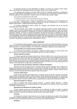 As empresas precisam de maior flexibilidade de trabalho e de formas de conseguir dinheiro rápido,
para um investimento em capacidade produtiva, para pagar dívidas ou como capital de giro.
E as vantagens das empresas na área de crédito vão além de variedade, quantidade e velocidade de
aprovação. Estão também na qualidade do crédito: juros menores do que os oferecidos às pessoas físicas e
prazos de pagamento mais adequados, em alguns casos com carência para começar a pagar.
Isso acontece principalmente por três razões:
1. empresas costumam ter mais garantias para oferecer ao banco;
2. o banco considera menor o perigo de inadimplência de empresas por ter mais mecanismos de
controle sobre elas - a possibilidade de requerer a falência em caso de não-pagamento e a fiscalização da
Receita Federal (CNPJ - Cadastro Nacional de Pessoa Jurídica);
3. há linhas subsidiadas de bancos oficiais, em condições mais favoráveis que as de mercado,
repassadas pelos bancos de varejo.
Para uma empresa, tomar crédito é um caminho natural para investir e crescer. Existe apenas um
cuidado a tomar: nunca se endividar demais. Os parâmetros de endividamento devem ser o fluxo de caixa da
empresa (este precisa comportar os pagamentos) e os ativos do balanço patrimonial (os passivos não devem
superá-los). Portanto, se você é um pequeno empresário, não deixe de aproveitar as vantagens que lhe são
oferecidas nesse terreno. Confira a seguir as principais linhas disponíveis no mercado e faça a escolha segundo
a sua necessidade - para financiar investimentos ou capital de giro, para longo prazo ou curto prazo. O gerente
de sua agência poderá ser um grande aliado nesse momento: cabe a ele defendê-lo diante do comitê de crédito
do banco, o que reforça a importância de seu relacionamento com ele.
CONTA GARANTIDA
É uma espécie de cheque especial. Trata-se de uma conta corrente com limite pré-aprovado, com juros
menores do que os do cheque especial. Para essa conta, a empresa dá garantias como notas promissórias
(NPs), duplicatas ou cheques pré-datados. É uma alternativa interessante e rápida para obter capital de giro.
Conta garantida com caução de cheque pré-datado
É uma alternativa de empréstimo que permite a abertura de crédito rotativo em conta corrente. Para
isso, é preciso dar como garantia cheques pré-datados, que ficam em poder da agência.
Cheque especial de empresa
Os cheques especiais de empresas costumam ter limite de crédito maior e juros menores do que os
das pessoas físicas. São uma forma de ter dinheiro rápido e sem burocracia, para emergências. Além disso,
quem consegue se planejar pode obter bons resultados. Suponha que você precise pagar o salário de seus
funcionários no dia 5 e, por azar, um importante cliente pediu para lhe pagar só no dia 10. Você fica sabendo
disso com certa antecedência, então procura seu gerente e negocia a taxa de juros do cheque especial por esse
período. É bem possível que consiga reduzi-ia expressivamente.
Desconto de notas promissórias, Duplicatas e Cheques Pré-Datados
Essa linha funciona da seguinte forma: a empresa entrega algumas duplicatas, NPs e cheques pré-
datados de terceiros para serem descontados no banco antes de seu prazo de vencimento. O banco oferece um
adiantamento (baseado nas taxas de juros do momento) sobre o valor dos papéis e repassa o dinheiro para a
empresa. O banco só poderá descontar os papéis na data de vencimento.
Linhas de capital de giro
Existem linhas específicas para capital de giro, com prazo mínimo de 30 dias, nas quais as empresas
colocam títulos como garantia. Podem ser NPs de terceiros, NP da própria empresa ou mesmo um veículo leve.
Diferentemente do desconto de NP, nesses casos o banco oferece um valor de empréstimo e os papéis ficam
como garantia. Quando a dívida for quitada no banco, as garantias são simplesmente devolvidas ao cliente.
Desconto de títulos em cobrança
Para as empresas que fazem cobrança bancária, é possível receber adiantado o dinheiro
correspondente aos papéis a serem recebidos pelo banco. Aqui também há um desconto sobre o valor principal
dos papéis em poder do banco.
Adiantamento de Recebíveis de cartão de crédito
O banco adianta recursos que serão cobertos com os recebíveis do cartão de crédito. A empresa
recebe o dinheiro comum desconto sobre o valor total a título de juros pela operação e o banco receberá sua
parte no vencimento. Esse tipo de empréstimo também funciona como capital de giro.
Factoring
As empresas de comércio fazem factoring com os cheques pré-datados que recebem. Elas entregam
os cheques e recebem adiantado o dinheiro, com desconto. Essa operação pode ser feita com empresas de
factoring e algumas instituições financeiras. Procure a que tiver menor taxa de desconto.
Consórcio
 