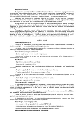 Empréstimo pessoal
O empréstimo pessoal é uma linha de crédito oferecida por bancos e financeiras, regra geral cobrando
juros menores que linhas semelhantes, como o cheque especial. Assim como cheque especial, o empréstimo
pessoal é dado pelo banco independentemente do destino que for dado ao dinheiro. Portanto, é uma linha
diferente do CDC (Crédito Direto ao Consumidor), que está vinculado à compra de bens específicos.
Para pedir este empréstimo, o interessado preenche um cadastro. É a partir dele que a instituição
financeira vai avaliar o nível de risco do cliente, para saber as possibilidades do cliente pagar corretamente ou
ficar inadimplente. Se tudo estiver bem com esta avaliação, o cliente pode receber o crédito.
Muitos bancos, com base no histórico do cliente, já têm linhas de empréstimo pessoal aprovadas
previamente. Quando isso acontece, os bancos costumam enviar correspondência avisando do crédito
disponível. Se estiver interessado, o cliente usa a linha. Se não estiver, não está perdendo nada em ter este
crédito junto ao banco.
Regra geral o empréstimo pessoal trabalha com juros prefixados, o que resulta em prestações fixas,
embora também existam operações com juros pós-fixados. O crédito desta linha, teoricamente, depende de
uma avaliação de risco cuidadosa. Por isso os juros costumam ser menor do que os praticados no cheque
especial, no cartão de crédito e no CDC. O tomador também pode oferecer alguma garantia real ao banco,
como imóvel ou carro, com o objetivo de reduzir o juro. Quanto menor o risco, menor deve ser esta taxa.
CRÉDITO RURAL
Objetivos do crédito rural
- Estimular os investimentos rurais feitos pelos produtores ou pelas cooperativas rurais; - favorecer o
custeio, a produção e a comercialização de produtos agropecuários;
- fortalecer o setor rural, notadamente no que se refere a pequenos e médios produtores; - incentivar a
introdução de métodos racionais no sistema de produção.
Atividades financiadas pelo crédito rural
- Custeio das despesas normais de cada ciclo produtivo;
- investimento em bens ou serviços cujo aproveitamento se estenda por vários ciclos produtivos; -
comercialização da produção.
Beneficiários
- O produtor rural (pessoa física ou jurídica);
- cooperativa de produtores rurais; e
- a pessoa física ou jurídica que, mesmo não sendo produtor rural, se dedique a uma das seguintes
atividades:
. Pesquisa ou produção de mudas ou sementes fiscalizadas ou certificadas;
. Pesquisa ou produção de sêmem para inseminação artificial;
.Prestação de serviços mecanizados de natureza agropecuária, em imóveis rurais, inclusive para a
proteção do solo;
. Prestação de serviços de inseminação artificial, em imóveis rurais;
. Exploração de pesca, com fins comerciais.
Renda agropecuária bruta anual.
- Considera-se como renda agropecuária bruta anual a prevista para o período de um ano de produção
normal, englobando todas as atividades agropecuárias exploradas pelo produtor, tendo por base o preço
mínimo na data de classificação ou, na sua falta, o preço de mercado operado pela agência que está
oferecendo o crédito rural;
- a classificação como mini-produtor e pequeno produtor fica condicionada a que, no mínimo, 80% de
sua renda anual sejam provenientes da atividade agropecuária;
- deve ser abatida em 50% a renda bruta proveniente da avicultura, olericultura, pecuária leiteira,
piscicultura, sericicultura e suinocultura.
A classificação do beneficiário é de responsabilidade exclusiva da instituição financeira, que deve
manter os documentos comprovantes, para efeitos de fiscalização.
Classificação da renda agropecuária.
- mini-produtor: renda agropecuária bruta anual até R$7.500,00;
- pequeno produtor: renda agropecuária bruta anual entre R$7.500,00 e R$22.000,00;
- demais produtores: renda agropecuária bruta anual superior a R$22.000,00.
Exigências essenciais para concessão de crédito rural.
 