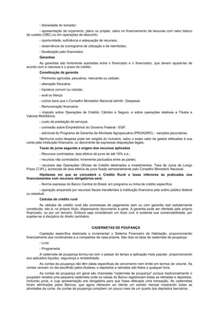 - Idoneidade do tomador;
- apresentação de orçamento, plano ou projeto, salvo no financiamento de lavouras com valor básico
de custeio (VBC) ou em operações de desconto;
- oportunidade, suficiência e adequação de recursos;
- observância de cronograma de utilização e de reembolso;
- fiscalização pelo financiador.
Garantias
As garantias são livremente acertadas entre o financiado e o financiador, que devem ajustá-las de
acordo com a natureza e o prazo do crédito.
Constituição da garantia
- Penhores agrícolas, pecuários, mercantis ou cedular;
- alienação fiduciária;
- hipoteca comum ou cedular;
- aval ou fiança;
- outros bens que o Conselho Monetário Nacional admitir. Despesas
- Remuneração financeira;
- imposto sobre Operações de Crédito, Câmbio e Seguro, e sobre operações relativas a Títulos e
Valores Mobiliários;
- custo de prestação de serviços;
- comissão sobre Empréstimos do Governo Federal - EGF;
- adicional do Programa de Garantia da Atividade Agropecuária (PROAGRO); - sanções pecuniárias.
Nenhuma outra despesa pode ser exigida do mutuário, salvo o exato valor de gastos efetuados à sua
conta pela instituição financeira, ou decorrente de expressas disposições legais.
Taxas de juros segundo a origem dos recursos aplicados
- Recursos controlados: taxa efetiva de juros de até 16% a.a.;
- recursos não controlados: livremente pactuados entre as partes;
- recursos das Operações Oficiais de Crédito destinados a investimentos: Taxa de Juros de Longo
Prazo (TJPL), acrescida de taxa efetiva de juros fixada semestralmente pelo Conselho Monetário Nacional.
Hipóteses em que se concederá o Crédito Rural a taxas inferiores às praticadas nos
financiamentos com recursos obrigatórios será:
- Norma expressa do Banco Central do Brasil, em programa ou linha de crédito específica;
- operação amparada por recursos fiscais transferidos à instituição financeira pelo erário público federal
ou estadual.
Cédulas de crédito rural
As cédulas de crédito rural são promessas de pagamento sem ou com garantia real cedularmente
constituída, isto é, no próprio título, dispensando documento à parte. A garantia pode ser ofertada pelo próprio
financiado, ou por um terceiro. Embora seja considerado um título civil, é evidente sua comerciabilidade, por
sujeitar-se à disciplina do direito cambiário.
CADERNETAS DE POUPANÇA
Captação específica destinada a incrementar o Sistema Financeiro de Habitação, proporcionando
financiamento aos construtores e a compadres de casa própria. São dois os tipos de caderneta de poupança:
- Livre
- Programada
A caderneta de poupança tornou-se com o passar do tempo a aplicação mais popular. proporcionando
aos aplicados liquidez, segurança e rentabilidade.
As contas de poupança não têm datas especificas de vencimento nem limite em termos de volume. As
contas vencem no dia escolhido pelos titulares, e depósitos e retiradas são feitos a qualquer hora.
As contas de poupança em geral são chamadas "caderneta de poupança" porque tradicionalmente o
poupador recebia uma pequena caderneta onde os caixas do Banco registravam todas as retiradas e depósitos,
incluindo juros, e cuja apresentação era obrigatória para que fosse efetuada uma transação. As cadernetas
foram eliminadas pelos Bancos, que agora oferecem ao cliente um extrato mensal mostrando todas as
atividades da conta. As contas de poupança compõem um pouco mais de um quarto dos depósitos bancários.
 