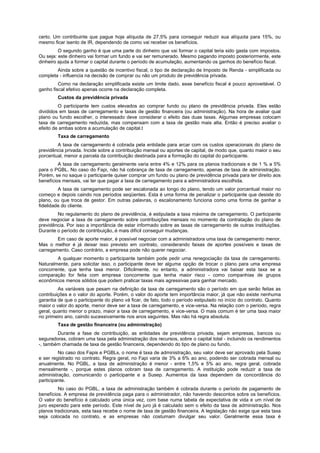certo. Um contribuinte que pague hoje alíquota de 27,5% para conseguir reduzir sua alíquota para 15%, ou
mesmo ficar isento de IR, dependendo de como vai receber os benefícios.
O segundo ganho é que uma parte do dinheiro que vai formar o capital teria sido gasta com impostos.
Ou seja: este dinheiro vai formar um fundo e vai ser remunerado. Mesmo pagando imposto posteriormente, este
dinheiro ajuda a formar o capital durante o período de acumulação, aumentando os ganhos do benefício fiscal.
Ainda sobre a questão de incentivo fiscal, o tipo de declaração de Imposto de Renda - simplificada ou
completa - influencia na decisão de comprar ou não um produto de previdência privada.
Como na declaração simplificada existe um limite dado, esse benefício fiscal é pouco aproveitável. O
ganho fiscal efetivo apenas ocorre na declaração completa.
Custos da previdência privada
O participante tem custos elevados ao comprar fundo ou plano de previdência privada. Eles estão
divididos em taxas de carregamento e taxas de gestão financeira (ou administração). Na hora de avaliar qual
plano ou fundo escolher, o interessado deve considerar o efeito das duas taxas. Algumas empresas colocam
taxa de carregamento reduzida, mas compensam com a taxa de gestão mais alta. Então é preciso avaliar o
efeito de ambas sobre a acumulação de capital.t
Taxa de carregamento
A taxa de carregamento é cobrada pela entidade para arcar com os custos operacionais do plano de
previdência privada. Incide sobre a contribuição mensal ou aportes de capital, de modo que, quanto maior o seu
porcentual, menor a parcela da contribuição destinada para a formação do capital do participante.
A taxa de carregamento geralmente varia entre 4% e 12% para os planos tradicionais e de 1 % a 5%
para o PGBL. No caso do Fapi, não há cobrança de taxa de carregamento, apenas de taxa de administração.
Porém, se no saque o participante quiser comprar um fundo ou plano de previdência privada para ter direito aos
benefícios mensais, vai ter que pagar a taxa de carregamento para a administradora escolhida.
A taxa de carregamento pode ser escalonada ao longo do plano, tendo um valor porcentual maior no
começo e depois caindo nos períodos seqüentes. Esta é uma forma de penalizar o participante que desiste do
plano, ou que troca de gestor. Em outras palavras, o escalonamento funciona como uma forma de ganhar a
fidelidade do cliente.
No regulamento do plano de previdência, é estipulada a taxa máxima de carregamento. O participante
deve negociar a taxa de carregamento sobre contribuições mensais no momento da contratação do plano de
previdência. Por isso a importância de estar informado sobre as taxas de carregamento de outras instituições.
Durante o período de contribuição,.é mais difícil conseguir mudanças.
Em caso de aporte maior, é possível negociar com a administradora uma taxa de carregamento menor.
Mas o melhor é já deixar isso previsto em contrato, considerando faixas de aportes possíveis e taxas de
carregamento. Caso contrário, a empresa pode não querer negociar.
A qualquer momento o participante também pode pedir uma renegociação da taxa de carregamento.
Naturalmente, para solicitar isso, o participante deve ter alguma opção de trocar o plano para uma empresa
concorrente, que tenha taxa menor. Dificilmente, no entanto, a administradora vai baixar esta taxa se a
comparação for feita com empresa concorrente que tenha maior risco - como companhias de grupos
econômicos menos sólidos que podem praticar taxas mais agressivas para ganhar mercado.
As variáveis que pesam na definição da taxa de carregamento são o período em que serão feitas as
contribuições e o valor do aporte. Porém, o valor do aporte tem importância maior, já que não existe nenhuma
garantia de que o participante do plano vá ficar, de fato, todo o período estipulado no início do contrato. Quanto
maior o valor do aporte, menor deve ser a taxa de carregamento, e vice-versa. Na relação com o período, regra
geral, quanto menor o prazo, maior a taxa de carregamento, e vice-versa. O mais comum é ter uma taxa maior
no primeiro ano, caindo sucessivamente nos anos seguintes. Mas não há regra absoluta.
Taxa de gestão financeira (ou administração)
Durante a fase de contribuição, as entidades de previdência privada, sejam empresas, bancos ou
seguradoras, cobram uma taxa pela administração dos recursos, sobre o capital total - incluindo os rendimentos
-, também chamada de taxa de gestão financeira, dependendo do tipo de plano ou fundo.
No caso dos Fapis e PGBLs, o nome é taxa de administração, seu valor deve ser aprovado pela Susep
e ser registrado no contrato. Regra geral, no Fapi varia de 3% a 6% ao ano, podendo ser cobrada mensal ou
anualmente. No PGBL, a taxa de administração é menor - entre 1,5% e 5% ao ano, regra geral, cobrada
mensalmente -, porque estes planos cobram taxa de carregamento. A instituição pode reduzir a taxa de
administração, comunicando o participante e a Susep. Aumentos da taxa dependem da concordância do
participante.
No caso do PGBL, a taxa de administração também é cobrada durante o período de pagamento de
benefícios. A empresa de previdência paga para o administrador, não havendo descontos sobre os benefícios.
O valor do benefício é calculado uma única vez, com base numa tabela de expectativa de vida e um nível de
juro esperado para este período. Este nível de juro já é calculado sem o efeito da taxa de administração. Nos
planos tradicionais, esta taxa recebe o nome de taxa de gestão financeira. A legislação não exige que esta taxa
seja colocada no contrato, e as empresas não costumam divulgar seu valor. Geralmente essa taxa é
 