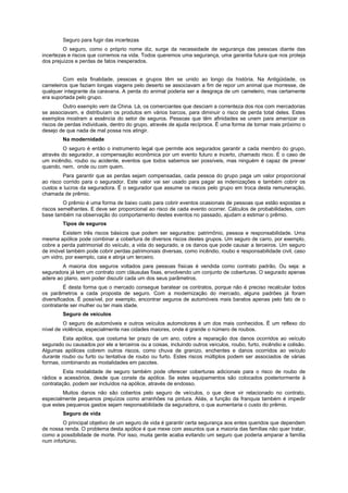 Seguro para fugir das incertezas
O seguro, como o próprio nome diz, surge da necessidade de segurança das pessoas diante das
incertezas e riscos que corremos na vida. Todos queremos uma segurança, uma garantia futura que nos proteja
dos prejuízos e perdas de fatos inesperados.
Com esta finalidade, pessoas e grupos têm se unido ao longo da história. Na Antigüidade, os
cameleiros que faziam longas viagens pelo deserto se associavam a fim de repor um animal que morresse, de
qualquer integrante da caravana. A perda do animal poderia ser a desgraça de um cameleiro, mas certamente
era suportada pelo grupo.
Outro exemplo vem da China. Lá, os comerciantes que desciam a correnteza dos rios com mercadorias
se associavam, e distribuíam os produtos em vários barcos, para diminuir o risco de perda total deles. Estes
exemplos mostram a essência do setor de seguros. Pessoas que têm afinidades se unem para amenizar os
riscos de perdas individuais, dentro do grupo, através de ajuda recíproca. É uma forma de tornar mais próximo o
desejo de que nada de mal possa nos atingir.
Na modernidade
O seguro é então o instrumento legal que permite aos segurados garantir a cada membro do grupo,
através do segurador, a compensação econômica por um evento futuro e incerto, chamado risco. É o caso de
um incêndio, roubo ou acidente, eventos que todos sabemos ser possíveis, mas ninguém é capaz de prever
quando, nem, onde ou com quem.
Para garantir que as perdas sejam compensadas, cada pessoa do grupo paga um valor proporcional
ao risco corrido para o segurador. Este valor vai ser usado para pagar as indenizações e também cobrir os
custos e lucros da seguradora. É o segurador que assume os riscos pelo grupo em troca desta remuneração,
chamada de prêmio.
O prêmio é uma forma de baixo custo para cobrir eventos ocasionais de pessoas que estão expostas a
riscos semelhantes. E deve ser proporcional ao risco de cada evento ocorrer. Cálculos de probabilidades, com
base também na observação do comportamento destes eventos no passado, ajudam a estimar o prêmio.
Tipos de seguros
Existem três riscos básicos que podem ser segurados: patrimônio, pessoa e responsabilidade. Uma
mesma apólice pode combinar a cobertura de diversos riscos destes grupos. Um seguro de carro, por exemplo,
cobre a perda patrimonial do veículo, a vida do segurado, e os danos que pode causar a terceiros. Um seguro
de imóvel também pode cobrir perdas patrimoniais diversas, como incêndio, roubo e responsabilidade civil, caso
um vidro, por exemplo, caia e atinja um terceiro.
A maioria dos seguros voltados para pessoas físicas é vendida como contrato padrão. Ou seja: a
seguradora já tem um contrato com cláusulas fixas, envolvendo um conjunto de coberturas. O segurado apenas
adere ao plano, sem poder discutir cada um dos seus parâmetros.
É desta forma que o mercado consegue baratear os contratos, porque não é preciso recalcular todos
os parâmetros a cada proposta de seguro. Com a modernização do mercado, alguns padrões já foram
diversificados. É possível, por exemplo, encontrar seguros de automóveis mais baratos apenas pelo fato de o
contratante ser mulher ou ter mais idade.
Seguro de veículos
O seguro de automóveis e outros veículos automotores é um dos mais conhecidos. É um reflexo do
nível de violência, especialmente nas cidades maiores, onde é grande o número de roubos.
Esta apólice, que costuma ter prazo de um ano, cobre a reparação dos danos ocorridos ao veículo
segurado ou causados por ele a terceiros ou a coisas, incluindo outros veículos, roubo, furto, incêndio e colisão.
Algumas apólices cobrem outros riscos, como chuva de granizo, enchentes e danos ocorridos ao veículo
durante roubo ou furto ou tentativa de roubo ou furto. Estes riscos múltiplos podem ser associados de várias
formas, combinando as modalidades em pacotes.
Esta modalidade de seguro também pode oferecer coberturas adicionais para o risco de roubo de
rádios e acessórios, desde que conste da apólice. Se estes equipamentos são colocados posteriormente à
contratação, podem ser incluídos na apólice, através de endosso.
Muitos danos não são cobertos pelo seguro de veículos, o que deve vir relacionado no contrato,
especialmente pequenos prejuízos como arranhões na pintura. Aliás, a função da franquia também é impedir
que estes pequenos gastos sejam responsabilidade da seguradora, o que aumentaria o custo do prêmio.
Seguro de vida
O principal objetivo de um seguro de vida é garantir certa segurança aos entes queridos que dependem
de nossa renda. O problema desta apólice é que mexe com assuntos que a maioria das famílias não quer tratar,
como a possibilidade de morte. Por isso, muita gente acaba evitando um seguro que poderia amparar a família
num infortúnio.
 