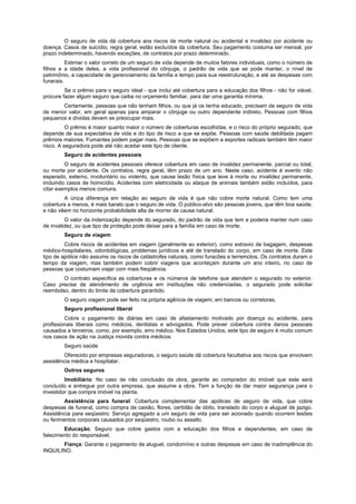 O seguro de vida dá cobertura aos riscos de morte natural ou acidental e invalidez por acidente ou
doença. Casos de suicídio, regra geral, estão excluídos da cobertura. Seu pagamento costuma ser mensal, por
prazo indeterminado, havendo exceções, de contratos por prazo determinado.
Estimar o valor correto de um seguro de vida depende de muitos fatores individuais, como o número de
filhos e a idade deles, a vida profissional do cônjuge, o padrão de vida que se pode manter, o nível de
patrimônio, a capacidade de gerenciamento da família e tempo para sua reestruturação, e até as despesas com
funerais.
Se o prêmio para o seguro ideal - que inclui até cobertura para a educação dos filhos - não for viável,
procure fazer algum seguro que caiba no orçamento familiar, para dar uma garantia mínima.
Certamente, pessoas que não tenham filhos, ou que já os tenha educado, precisam de seguro de vida
de menor valor, em geral apenas para amparar o cônjuge ou outro dependente indireto. Pessoas com filhos
pequenos e dívidas devem se preocupar mais.
O prêmio é maior quanto maior o número de coberturas escolhidas, e o risco do próprio segurado, que
depende de sua expectativa de vida e do tipo de risco a que se expõe. Pessoas com saúde debilitada pagam
prêmios maiores. Fumantes podem pagar mais. Pessoas que se expõem a esportes radicais também têm maior
risco. A seguradora pode até não aceitar este tipo de cliente.
Seguro de acidentes pessoais
O seguro de acidentes pessoais oferece cobertura em caso de invalidez permanente, parcial ou total,
ou morte por acidente. Os contratos, regra geral, têm prazo de um ano. Neste caso, acidente é evento não
esperado, externo, involuntário ou violento, que cause lesão física que leve à morte ou invalidez permanente,
incluindo casos de homicídio. Acidentes com eletricidade ou ataque de animais também estão incluídos, para
citar exemplos menos comuns.
A única diferença em relação ao seguro de vida é que não cobre morte natural. Como tem uma
cobertura a menos, é mais barato que o seguro de vida. O público-alvo são pessoas jovens, que têm boa saúde,
e não vêem no horizonte probabilidade alta de morrer de causa natural.
O valor da indenização depende do segurado, do padrão de vida que tem e poderia manter num caso
de invalidez, ou que tipo de proteção pode deixar para a família em caso de morte.
Seguro de viagem
Cobre riscos de acidentes em viagem (geralmente ao exterior), como extravio de bagagem, despesas
médico-hospitalares, odontológicas, problemas jurídicos e até de translado do corpo, em caso de morte. Este
tipo de apólice não assume os riscos de catástrofes naturais, como furacões e terremotos. Os contratos duram o
tempo da viagem, mas também podem cobrir viagens que aconteçam durante um ano inteiro, no caso de
pessoas que costumam viajar com mais freqüência.
O contrato especifica as coberturas e os números de telefone que atendem o segurado no exterior.
Caso precise de atendimento de urgência em instituições não credenciadas, o segurado pode solicitar
reembolso, dentro do limite de cobertura garantido.
O seguro viagem pode ser feito na própria agência de viagem, em bancos ou corretoras.
Seguro profissional liberal
Cobre o pagamento de diárias em caso de afastamento motivado por doença ou acidente, para
profissionais liberais como médicos, dentistas e advogados. Pode prever cobertura contra danos pessoais
causados a terceiros, como, por exemplo, erro médico. Nos Estados Unidos, este tipo de seguro é muito comum
nos casos de ação na Justiça movida contra médicos.
Seguro saúde
Oferecido por empresas seguradoras, o seguro saúde dá cobertura facultativa aos riscos que envolvem
assistência médica e hospitalar.
Outros seguros
Imobiliário: No caso de não conclusão da obra, garante ao comprador do imóvel que este será
concluído e entregue por outra empresa, que assume a obra. Tem a função de dar maior segurança para o
investidor que compra imóvel na planta.
Assistência para funeral: Cobertura complementar das apólices de seguro de vida, que cobre
despesas de funeral, como compra de caixão, flores, certidão de óbito, translado do corpo e aluguel de jazigo.
Assistência para seqüestro: Serviço agregado a um seguro de vida para ser acionado quando ocorrem lesões
ou ferimentos corporais causados por seqüestro, roubo ou assalto.
Educação: Seguro que cobre gastos com a educação dos filhos e dependentes, em caso de
falecimento do responsável.
Fiança: Garante o pagamento de aluguel, condomínio e outras despesas em caso de inadimplência do
INQUILINO.
 