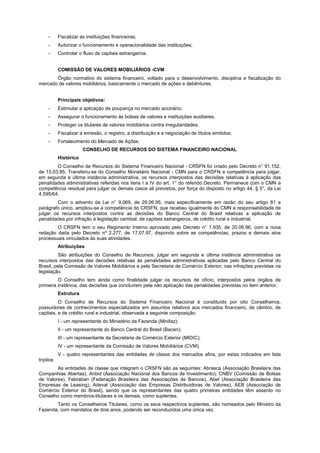 - Fiscalizar as instituições financeiras;
- Autorizar o funcionamento e operacionalidade das instituições;
- Controlar o fluxo de capitais estrangeiros.
COMISSÃO DE VALORES MOBILIÁRIOS -CVM
Órgão normativo do sistema financeiro, voltado para o desenvolvimento, disciplina e fiscalização do
mercado de valores mobiliários, basicamente o mercado de ações e debêntures.
Principais objetivos:
- Estimular a aplicação de poupança no mercado acionário;
- Assegurar o funcionamento às bolsas de valores e instituições auxiliares;
- Proteger os titulares de valores mobiliários contra irregularidades;
- Fiscalizar a emissão, o registro, a distribuição e a negociação de títulos emitidos;
- Fortalecimento do Mercado de Ações.
CONSELHO DE RECURSOS DO SISTEMA FINANCEIRO NACIONAL
Histórico
O Conselho de Recursos do Sistema Financeiro Nacional - CRSFN foi criado pelo Decreto n° 91.152,
de 15.03.85. Transferiu-se do Conselho Monetário Nacional - CMN para o CRSFN a competência para julgar,
em segunda e última instância administrativa, os recursos interpostos das decisões relativas à aplicação das
penalidades administrativas referidas nos itens I a IV do art. 1° do referido Decreto. Permanece com o CMN a
competência residual para julgar os demais casos ali previstos, por força do disposto no artigo 44, § 5°, da Lei
4.595/64.
Com o advento da Lei n° 9.069, de 29.06.95, mais especificamente em razão do seu artigo 81 e
parágrafo único, ampliou-se a competência do CRSFN, que recebeu igualmente do CMN a responsabilidade de
julgar os recursos interpostos contra as decisões do Banco Central do Brasil relativas a aplicação de
penalidades por infração à legislação cambial, de capitais estrangeiros, de crédito rural e industrial.
O CRSFN tem o seu Regimento Interno aprovado pelo Decreto n° 1.935, de 20.06.96, com a nova
redação dada pelo Decreto nº 2.277, de 17.07.97, dispondo sobre as competências, prazos e demais atos
processuais vinculados às suas atividades.
Atribuições
São atribuições do Conselho de Recursos: julgar em segunda e última instância administrativa os
recursos interpostos das decisões relativas às penalidades administrativas aplicadas pelo Banco Central do
Brasil, pela Comissão de Valores Mobiliários e pela Secretaria de Comércio Exterior; nas infrações previstas na
legislação.
O Conselho tem ainda como finalidade julgar os recursos de ofício, interpostos pelos órgãos de
primeira instância, das decisões que concluírem pela não aplicação das penalidades previstas no item anterior.
Estrutura
O Conselho de Recursos do Sistema Financeiro Nacional é constituído por oito Conselheiros,
possuidores de conhecimentos especializados em assuntos relativos aos mercados financeiro, de câmbio, de
capitais, e de crédito rural e industrial, observada a seguinte composição:
I - um representante do Ministério da Fazenda (Minifaz);
II - um representante do Banco Central do Brasil (Bacen);
III - um representante da Secretaria de Comércio Exterior (MIDIC);
IV - um representante da Comissão de Valores Mobiliários (CVM);
V - quatro representantes das entidades de classe dos mercados afins, por estas indicados em lista
tríplice.
As entidades de classe que integram o CRSFN são as seguintes: Abrasca (Associação Brasileira das
Companhias Abertas), Anbid (Associação Nacional dos Bancos de Investimento), CNBV (Comissão de Bolsas
de Valores), Febraban (Federação Brasileira das Associações de Bancos), Abel (Associação Brasileira das
Empresas de Leasing), Adeval (Associação das Empresas Distribuidoras de Valores), AEB (Associação de
Comércio Exterior do Brasil), sendo que os representantes das quatro primeiras entidades têm assento no
Conselho como membros-titulares e os demais, como suplentes.
Tanto os Conselheiros Titulares, como os seus respectivos suplentes, são nomeados pelo Ministro da
Fazenda, com mandatos de dois anos, podendo ser reconduzidos uma única vez.
 