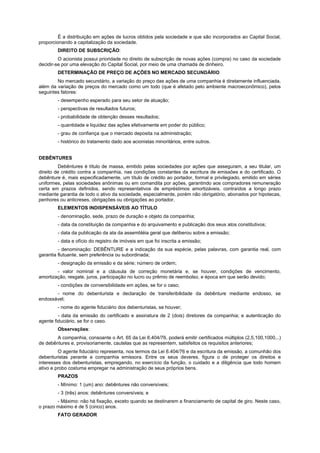 É a distribuição em ações de lucros obtidos pela sociedade e que são incorporados ao Capital Social,
proporcionando a capitalização da sociedade.
DIREITO DE SUBSCRIÇÃO:
O acionista possui prioridade no direito de subscrição de novas ações (compra) no caso da sociedade
decidir-se por uma elevação do Capital Social, por meio de uma chamada de dinheiro.
DETERMINAÇÃO DE PREÇO DE AÇÕES NO MERCADO SECUNDÁRIO
No mercado secundário, a variação do preço das ações de uma companhia é diretamente influenciada,
além da variação de preços do mercado como um todo (que é afetado pelo ambiente macroeconômico), pelos
seguintes fatores:
- desempenho esperado para seu setor de atuação;
- perspectivas de resultados futuros;
- probabilidade de obtenção desses resultados;
- quantidade e liquidez das ações efetivamente em poder do público;
- grau de confiança que o mercado deposita na administração;
- histórico do tratamento dado aos acionistas minoritários, entre outros.
DEBÊNTURES
Debêntures é título de massa, emitido pelas sociedades por ações que asseguram, a seu titular, um
direito de crédito contra a companhia, nas condições constantes da escritura de emissões e do certificado. O
debênture é, mais especificadamente, um título de crédito ao portador, formal e privilegiado, emitido em séries
uniformes, pelas sociedades anônimas ou em comandita por ações, garantindo aos compradores remuneração
certa em prazos definidos, sendo representativos de empréstimos amortizáveis, contraídos a longo prazo
mediante garantia de todo o ativo da sociedade, especialmente, porém não obrigatório, abonados por hipotecas,
penhores ou anticreses, obrigações ou obrigações ao portador.
ELEMENTOS INDISPENSÁVEIS AO TÍTULO
- denominação, sede, prazo de duração e objeto da companhia;
- data da constituição da companhia e do arquivamento e publicação dos seus atos constitutivos;
- data da publicação da ata da assembléia geral que deliberou sobre a emissão;
- data e ofício do registro de imóveis em que foi inscrita a emissão;
- denominação: DEBÊNTURE e a indicação da sua espécie, pelas palavras, com garantia real, com
garantia flutuante, sem preferência ou subordinada;
- designação da emissão e da série; número de ordem;
- valor nominal e a cláusula de correção monetária e, se houver, condições de vencimento,
amortização, resgate, juros, participação no lucro ou prêmio de reembolso, e época em que serão devido;
- condições de conversibilidade em ações, se for o caso;
- nome do debenturista e declaração de transferibilidade da debênture mediante endosso, se
endossável;
- nome do agente fiduciário dos debenturistas, se houver;
- data da emissão do certificado e assinatura de 2 (dois) diretores da companhia; e autenticação do
agente fiduciário, se for o caso.
Observações:
A companhia, consoante o Art. 65 da Lei 6.404/76, poderá emitir certificados múltiplos (2,5,100,1000,..)
de debêntures e, provisoriamente, cautelas que as representem, satisfeitos os requisitos anteriores;
O agente fiduciário representa, nos termos da Lei 6.404/76 e da escritura da emissão, a comunhão dos
debenturistas perante a companhia emissora. Entre os seus deveres, figura o de proteger os direitos e
interesses dos debenturistas, empregando, no exercício da função, o cuidado e a diligência que todo homem
ativo e probo costuma empregar na administração de seus próprios bens.
PRAZOS
- Mínimo: 1 (um) ano: debêntures não conversíveis;
- 3 (três) anos: debêntures conversíveis; e
- Máximo: não há fixação, exceto quando se destinarem a financiamento de capital de giro. Neste caso,
o prazo máximo é de 5 (cinco) anos.
FATO GERADOR
 
