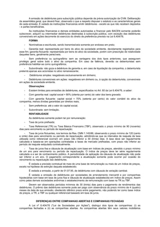 A emissão de debêntures para subscrição pública depende de prévia autorização da CVM. Deliberação
da assembléia geral, que deverá fixar, observado o que a respeito dispuser o estatuto e as características gerais
de cada emissão. É vedado às instituições financeiras emitir debêntures - exceto as que não recebem depósitos
- e partes beneficiárias.
As instituições financeiras e demais entidades autorizadas a financiar pelo BACEN somente poderão
subscrever, adquirir ou intermediar debêntures destinadas à subscrição pública, com exceção das debêntures
conversíveis em ações decorrente do exercício do direito de preferência previsto na Lei 6.404/76.
FORMA
- Nominativas e escriturais, sendo transmissíveis somente por endosso em preto;
- Garantia real: representada por bens do ativo da sociedade emitente, devidamente registrados para
esse fim; garantia flutuante: representada por bens do ativo da sociedade, porém com prescrição de rotatividade
daqueles bens, geralmente perecíveis;
- Sem preferência ou quirografária: sem as vantagens dos dois tipos anteriores, que asseguram
privilégio geral sobre todo o ativo da companhia. Em caso de falência, deverão os debenturistas sem
preferência habilitar-se como quirografários;
- Subordinada: não goza a debênture de garantia e, em caso de liquidação da companhia, o debenturista
preterirá apenas aos acionistas no ativo remanescente;
- Debêntures simples: resgatáveis exclusivamente em dinheiro;
- Debêntures conversíveis em ações: resgatáveis em dinheiro ou, à opção do debenturista, conversíveis
em ações da sociedade emitente.
Observações:
- Existem limites para emissões de debêntures, especificados no Art. 60 da Lei 6.404/76, a saber:
- Com garantia real: capital social + 80% (oitenta por cento) do valor dos bens gravado;
- Com garantia flutuante: capital social + 70% (setenta por cento) do valor contábil do ativo da
companhia, menos dívidas garantidas por direitos reais;
- Sem preferência: até o valor do capital social;
- Subordinada: sem limitação.
RENTABILIDADE
As debêntures somente podem ter por remuneração:
- Taxa de juros prefixada;
- Taxa Referencial (TR) ou Taxa Básica Financeira (TBF), observado o prazo mínimo de 90 (noventa)
dias para vencimento ou período de repactuação;
- Taxa de juros flutuantes, nos termos da Res. CMN 1.145/86, observando o prazo mínimo de 120 (cento
e vinte) dias para vencimento ou período de repactuação, admitindo-se que os intervalos de reajuste da taxa
utilizada como referencial ocorram em prazo não inferior a 30 (trinta) dias. A taxa deve ser regularmente
calculada e baseia-se em operações contratadas a taxas de mercado prefixadas, com prazo não inferior ao
período de reajuste estipulado contratualmente.
- Taxa de juros fixa e cláusula de atualização com base em índices de preços, atendido o prazo mínimo
de um ano para vencimento ou período de repactuação. O índice de preços deve ter série regularmente
calculada a e ser de conhecimento público. A periodicidade de aplicação da cláusula de atualização não pode
ser inferior a um ano. O pagamento correspondente a atualização somente pode ocorrer por ocasião do
vencimento ou repactuação das debêntures.
É vedada a previsão contratual de mais de uma base de remuneração ou mais de um índice de preços,
exceto na hipótese de extinção daquela estabelecido.
É vedada a emissão, a partir de 01.07.95, de debêntures com cláusula de variação cambial.
É vedada a emissão de debêntures por sociedades de arrendamento mercantil e por companhias
hipotecárias com base em taxa de juros fixa e cláusula de atualização estabelecida em índice de preços. Assim
como pelas demais sociedades anônimas o estabelecimento de remuneração com base na TR ou TBF.
Devem ser observados períodos mínimos de 30 (trinta) dias para o pagamento de rendimentos das
debêntures. O prêmio das debêntures somente pode ser pago com observância do prazo mínimo de 4 (quatro)
meses da data de sua emissão, obedecido idêntico prazo entre pagamento, não podendo ter como base índice
de preços, a TR, a TBF ou qualquer referencial baseado em taxa de juros.
DIFERENÇAS ENTRE COMPANHIAS ABERTAS E COMPANHIAS FECHADAS
A Lei nº 6.404/76 ("Lei de Sociedades por Ações"), distingui dois tipos de companhias: (i) as
companhias fechadas e (ii) as companhias abertas. As companhias abertas têm seus valores mobiliários
 