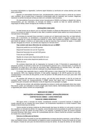 encontrem depositados ou registrados, conforme sejam titulados ou escriturais em contas abertas junto deles
pelos ordenantes.
Quando um intermediário financeiro tiver, simultaneamente, ordens de compra e venda de um mesmo
valor mobiliário, ele só poderá fazer a respectiva compensação após ter realizado, sem sucesso, diligências
razoáveis no sentido de executar ambas as ordens em condições mais favoráveis.
Os intermediários financeiros devem enviar mensalmente à CMVM e às Bolsas a relação dos valores
transacionados, por seu intermédio, no mercado de balcão e, quando se trata de valores admitidos à
negociação em Bolsa, devem divulgá-los de imediato em sessão.
OPERAÇÕES COM OURO
Há três formas de se adquirir ouro no mercado brasileiro na Bolsa de Mercadorias & Futuros. A mais
comum é a compra do metal no mercado à vista. Mas o investidor também pode realizar sua compra através do
mercado futuro e de opções.
Os contratos do mercado futuro permitem a compra por um determinado preço fixo, em data definida.
Porém, até o vencimento, os vendedores e compradores dos contratos devem ir pagando ajustes uns aos
outros dependendo se o preço do metal está subindo ou caindo. Nos contratos de opções, o investidor paga
pelo direito de realizar a compra a um dado preço na data de exercício. Nos contratos de opção, o investidor
não tem obrigação de comprar, ao contrário dos negócios do mercado futuro.
Hoje existem sete tipos diferentes de contratos de ouro na BM&F:
Disponível padrão de ouro de 250 gramas;
Disponível fracionário de ouro de 10 gramas;
Disponível fracionário de ouro de 0,225 grama;
Futuro de ouro 250 gramas;
Opções de compra sobre disponível padrão de ouro;
Opções de venda sobre disponível padrão de ouro;
Termo de ouro.
Os contratos disponíveis são os negociados no mercado à vista. O fracionário é especializado em
pequenas quantias. O mercado a termo tem um funcionamento parecido com o mercado futuro, no sentido de
estabelecer um preço fixo e uma data de vencimento. Mas, diferentemente do mercado futuro, não exige o
pagamento de ajustes diários por conta de mudanças nos preços desses contratos.
O contrato mais negociado hoje é o padrão (250 gramas) à vista (disponível). Em determinados dias,
ele representa 100% dos negócios fechados. O lote padrão negociado é de 249,75 gramas de ouro fino,
correspondente a uma barra de 250 gramas. O teor de pureza é de 999 partes de ouro puro para cada 1000
partes de metal.
As cotações são sempre em reais por grama, com até três casas decimais, e não há um limite de
oscilação diária, exceto se, excepcionalmente, a BM&F decidir fixar algum teto. A liquidação financeira
(pagamento) pelo comprador será efetuada no dia útil seguinte ao da operação no pregão.
Neste tipo de contrato, são admitidas operações de compra e venda para liquidação diária (day trade).
Elas devem, porém, ser realizadas no mesmo pregão, pelo mesmo cliente, intermediadas pela mesma corretora
e registradas pelo mesmo membro de compensação.
MERCADO DE CÂMBIO:
INSTITUIÇÕES AUTORIZADAS A OPERAR - OPERAÇÕES BÁSICAS
CONTRATOS DE CÂMBIO – CARACTERÍSTICAS
TAXAS DE CÂMBIO-REMESSAS
Até agora vimos o mercado de moeda, considerando somente a economia nacional. A relação da
moeda nacional com as moedas dos outros países é de fundamental importância no mundo moderno. Essa
relação é denominada taxa de câmbio.
Vamos estudar as teorias modernas de determinação das taxas de câmbio no curto prazo e como se
dá o equilíbrio no mercado de câmbio. Em seguida, vamos estudara teoria da paridade do poder de compra de
determinação da taxa de câmbio de longo prazo e, em seguida, a paridade do poder de compra supondo
mercados eficientes. Além disso, vamos ver a possibilidade que tem o Banco Central de controlar a quantidade
de moeda e/ou a taxa de câmbio.
Estrutura do Mercado de Câmbio
Cada país tem uma moeda na qual são estabelecidos os preços dos bens e serviços: o real no Brasil, o
dólar nos Estados Unidos, a libra esterlina na Inglaterra e assim sucessivamente. O preço da moeda de um país
em relação à moeda de outro país nós denominamos de taxa de câmbio. As taxas de câmbio de real relativas
 