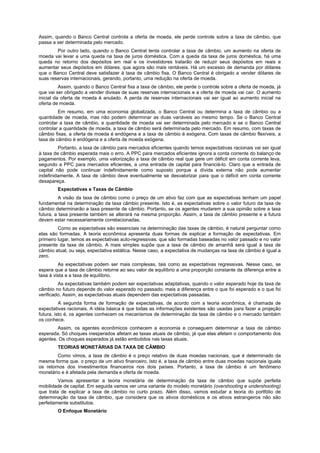 Assim, quando o Banco Central controla a oferta de moeda, ele perde controle sobre a taxa de câmbio, que
passa a ser determinada pelo mercado.
Por outro lado, quando o Banco Central tenta controlar a taxa de câmbio, um aumento na oferta de
moeda vai levar a uma queda na taxa de juros doméstica. Com a queda da taxa de juros doméstica, há uma
queda no retorno dos depósitos em real e os investidores tratarão de reduzir seus depósitos em reais e
aumentar seus depósitos em dólares, que agora são mais rentáveis. Há um excesso de demanda por dólares
que o Banco Central deve satisfazer à taxa de câmbio fixa. O Banco Central é obrigado a vender dólares de
suas reservas internacionais, gerando, portanto, uma redução na oferta de moeda.
Assim, quando o Banco Central fixa a taxa de câmbio, ele perde o controle sobre a oferta de moeda, já
que vai ser obrigado a vender divisas de suas reservas internacionais e a oferta de moeda vai cair. O aumento
inicial da oferta de moeda é anulado. A perda de reservas internacionais vai ser igual ao aumento inicial na
oferta de moeda.
Em resumo, em uma economia globalizada, o Banco Central ou determina a taxa de câmbio ou a
quantidade de moeda, mas não podem determinar as duas variáveis ao mesmo tempo. Se o Banco Central
controlar a taxa de câmbio, a quantidade de moeda vai ser determinada pelo mercado e se o Banco Central
controlar a quantidade de moeda, a taxa de câmbio será determinada pelo mercado. Em resumo, com taxas de
câmbio fixas, a oferta de moeda é endógena e a taxa de câmbio é exógena. Com taxas de câmbio flexíveis, a
taxa de câmbio é endógena e a oferta de moeda exógena.
Portanto, a taxa de câmbio para mercados eficientes quando temos expectativas racionais vai ser igual
à taxa de câmbio esperada mais o erro. A PPC para mercados eficientes ignora a conta corrente do balanço de
pagamentos. Por exemplo, uma valorização a taxa de câmbio real que gere um déficit em conta corrente leva,
segundo a PPC para mercados eficientes, a uma entrada de capital para financiá-lo. Claro que a entrada de
capital não pode continuar indefinidamente como suposto porque a dívida externa não pode aumentar
indefinidamente. A taxa de câmbio deve eventualmente se desvalorizar para que o déficit em conta corrente
desapareça.
Expectativas e Taxas de Câmbio
A visão da taxa de câmbio como o preço de um ativo faz com que as expectativas tenham um papel
fundamental na determinação da taxa câmbio presente. Isto é, as expectativas sobre o valor futuro da taxa de
câmbio determinarão a taxa presente de câmbio. Portanto, se os agentes mudarem a sua opinião sobre a taxa
futura, a taxa presente também se alterará na mesma proporção. Assim, a taxa de câmbio presente e a futura
devem estar necessariamente correlacionadas.
Como as expectativas são essenciais na determinação das taxas de câmbio, é natural perguntar como
elas são formadas. A teoria econômica apresenta duas formas de explicar a formação de expectativas. Em
primeiro lugar, temos as expectativas auto-regressivas, que são formadas baseadas no valor passado e no valor
presente da taxa de câmbio. A mais simples supõe que a taxa de câmbio de amanhã será igual à taxa de
câmbio atual, ou seja, expectativa estática. Nesse caso, a expectativa de mudanças na taxa de câmbio é igual a
zero.
As expectativas podem ser mais complexas, tais como as expectativas regressivas. Nesse caso, se
espera que a taxa de câmbio retorne ao seu valor de equilíbrio a uma proporção constante da diferença entre a
taxa à vista e a taxa de equilíbrio.
As expectativas também podem ser expectativas adaptativas, quando o valor esperado hoje da taxa de
câmbio no futuro depende do valor esperado no passado, mais a diferença entre o que foi esperado e o que foi
verificado. Assim, as expectativas atuais dependem das expectativas passadas.
A segunda forma de formação de expectativas, de acordo com a teoria econômica, é chamada de
expectativas racionais. A idéia básica é que todas as informações existentes são usadas para fazer a projeção
futura, isto é, os agentes conhecem os mecanismos de determinação da taxa de câmbio e o mercado também
os conhece.
Assim, os agentes econômicos conhecem a economia e conseguem determinar a taxa de câmbio
esperada. Só choques inesperados afetam as taxas atuais de câmbio, já que elas afetam o comportamento dos
agentes. Os choques esperados já estão embutidos nas taxas atuais.
TEORIAS MONETÁRIAS DA TAXA DE CÂMBIO
Como vimos, a taxa de câmbio é o preço relativo de duas moedas nacionais, que é determinado da
mesma forma que. o preço de um ativo financeiro. Isto é, a taxa de câmbio entre duas moedas nacionais iguala
os retornos dos investimentos financeiros nos dois países. Portanto, a taxa de câmbio é um fenômeno
monetário e é afetada pela demanda e oferta de moeda.
Vamos apresentar a teoria monetária de determinação da taxa de câmbio que supõe perfeita
mobilidade de capital. Em seguida vamos ver uma variante do modelo monetário (overshooting e undershooting)
que trata de explicar a taxa de câmbio no curto prazo. Além disso, vamos estudar a teoria do portfólio de
determinação da taxa de câmbio, que considera que os ativos domésticos e os ativos estrangeiros não são
perfeitamente substitutos.
O Enfoque Monetário
 