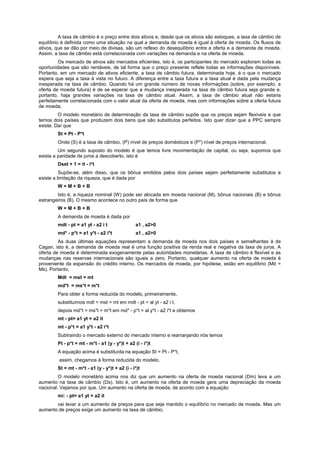 A taxa de câmbio é o preço entre dois ativos e, desde que os ativos são estoques, a taxa de câmbio de
equilíbrio é definida como uma situação na qual a demanda de moeda é igual à oferta de moeda. Os fluxos de
ativos, que se dão por meio de divisas, são um reflexo do desequilíbrio entre a oferta e a demanda de moeda.
Assim, a taxa de câmbio está correlacionada com variações na demanda e na oferta de moeda.
Os mercado de ativos são mercados eficientes, isto é, os participantes do mercado exploram todas as
oportunidades que são rentáveis, de tal forma que o preço presente reflete todas as informações disponíveis.
Portanto, em um mercado de ativos eficiente, a taxa de câmbio futura, determinada hoje, é o que o mercado
espera que seja a taxa à vista no futuro. A diferença entre a taxa futura e a taxa atual é dada pela mudança
inesperada na taxa de câmbio. Quando há um grande número de novas informações (sobre, por exemplo, a
oferta de moeda futura) é de se esperar que a mudança inesperada na taxa de câmbio futura seja grande e,
portanto, haja grandes variações na taxa de câmbio atual. Assim, a taxa de câmbio atual não estaria
perfeitamente correlacionada com o valor atual da oferta de moeda, mas com informações sobre a oferta futura
de moeda.
O modelo monetário de determinação da taxa de câmbio supõe que os preços sejam flexíveis e que
temos dois países que produzem dois bens que são substitutos perfeitos. Isto quer dizer que a PPC sempre
existe. Daí que
St = Pt - P*t
Onde (S) é a taxa de câmbio, (P) nível de preços domésticos e (P*) nível de preços internacional.
Um segundo suposto do modelo é que temos livre movimentação de capital, ou seja, supomos que
exista a paridade de juros a descoberto, isto é
Dset + 1 = it - i*t
Supõe-se, além disso, que os bônus emitidos pelos dois países sejam perfeitamente substitutos e
existe a limitação da riqueza, que é dada por
W = M + B + B
Isto é, a riqueza nominal (W) pode ser alocada em moeda nacional (M), bônus nacionais (B) e bônus
estrangeiros (B). O mesmo acontece no outro país de forma que
W = M + B + B
A demanda de moeda é dada por
mdt - pt = a1 yt - a2 i t a1 , a2>0
md* - p*t = a1 y*t - a2 i*t a1 , a2>0
As duas últimas equações representam a demanda de moeda nos dois países e semelhantes à de
Cagan, isto é, a demanda de moeda real é uma função positiva da renda real e negativa da taxa de juros. A
oferta de moeda é determinada exogenamente pelas autoridades monetárias. A taxa de câmbio é flexível e as
mudanças nas reservas internacionais são iguais a zero. Portanto, qualquer aumento na oferta de moeda é
proveniente da expansão do crédito interno. Os mercados de moeda, por hipótese, estão em equilíbrio (Md =
Ms). Portanto,
Mdt = mst = mt
md*t = ms*t = m*t
Para obter a forma reduzida do modelo, primeiramente,
substituímos mdt = mst = mt em mdt - pt = al yt - a2 i t,
depois md*t = ms*t = m*t em md* - p*t = al y*t - a2 i*t e obtemos
mt - pt= a1 yt = a2 it
mt - p*t = a1 y*t - a2 i*t
Subtraindo o mercado externo do mercado interno e rearranjando nós temos
Pt - p*t = mt - m*t - a1 (y - y*)t + a2 (i - i*)t
A equação acima é substituída na equação St = Pt - P*t,
assim, chegamos à forma reduzida do modelo.
St = mt - m*t - a1 (y - y*)t + a2 (i - i*)t
O modelo monetário acima nos diz que um aumento na oferta de moeda nacional (Dm) leva a um
aumento na taxa de câmbio (Ds). Isto é, um aumento na oferta de moeda gera uma depreciação da moeda
nacional. Vejamos por que. Um aumento na oferta de moeda, de acordo com a equação
mi: - pt= a1 yt = a2 it
vai levar a um aumento de preços para que seja mantido o equilíbrio no mercado de moeda. Mas um
aumento de preços exige um aumento na taxa de câmbio.
 