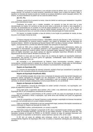 Entretanto, um aumento na renda leva a uma redução na taxa de câmbio, isto é, a uma valorização da
moeda nacional. Um aumento na renda aumenta a demanda de moeda; como a oferta de moeda é dada, o
equilíbrio no mercado de moeda só pode ser mantido se os preços domésticos caírem (equação anterior). No
entanto, os preços domésticos só podem cair se a taxa de câmbio reduzir
(St = Pt - P*t)
Portanto, quando há um aumento na renda, a taxa de câmbio se valoriza para restabelecer o equilíbrio
entre oferta e demanda de moeda.
Finalmente, de acordo com o modelo monetário, um aumento na taxa de juros leva a uma
desvalorização da moeda. Um aumento na taxa de juros reduz a demanda de moeda e, para reequilibrar o
mercado, há necessidade de um aumento no nível de preços domésticos (mt - pt= a1 yt = a2 it). Porém, os
preços domésticos só podem aumentar se a taxa de câmbio também aumentar (St = Pt - P*t). Portanto, um
aumento na taxa de juros leva a um aumento na taxa de câmbio (desvalorização da moeda nacional).
Em resumo, no modelo monetário, a taxa de câmbio é uma função da quantidade de moeda, da taxa
de juros e uma função inversa da renda.
SISCOMEX
O Sistema Integrado de Comércio Exterior - SISCOMEX, instituído pelo Decreto n° 660, de 25.9.92, é a
sistemática administrativa do comércio exterior brasileiro, que integra as atividades afins da Secretaria de
Comércio Exterior - SECEX, da Secretaria da Receita Federal- SRF e do Banco Central do Brasil - BACEN, no
registro, acompanhamento e controle das diferentes etapas das operações de exportação.
A partir de 1993, com a criação do SISCOMEX, todo o processamento administrativo relativo às
exportações foi informatizado. As operações passaram a ser registradas via Sistema e analisadas "on line"
pelos órgãos que atuam em comércio exterior, tanto os chamados órgãos "gestores" (SECEX, SRF e BACEN)
como os órgãos "anuentes", que atuam apenas em algumas operações específicas (Ministério da Saúde,
Departamento da Polícia Federal, Ministério do Exército, etc.).
O Brasil é o único país do mundo a dispor de um sistema de registro de exportações totalmente
informatizado. Isso permitiu um enorme ganho em agilização, confiabilidade, rápido acesso a informações
estatísticas, redução de custos, etc.
Na concepção e no desenvolvimento do Sistema, foram harmonizados conceitos, códigos e
nomenclaturas, tornando possível a adoção de um fluxo único de informações, tratado pela via informatizada,
que permite a eliminação de diversos documentos utilizados no processamento das operações.
Registro de Exportação (RE)
É o conjunto de informações de natureza comercial, cambial e fiscal que caracterizam a operação de
exportação de uma mercadoria através de enquadramento específico.
Registro de Exportação Simplificado (RES)
A fim de facilitara atuação não só das micro e empresas de pequeno porte mas também daquelas que
pretendem realizar operações de exportação que não ultrapassem a US$ 10.000,00, pode ser utilizado o
Registro de Exportação Simplificado - RES, assim considerando o valor na condição de venda e desde que
atendidas as demais condições estabelecidas no Comunicado DECEX no. 25, de 04.09.98.
Registro de Operação de Crédito (RC)
O RC representa o conjunto de informações de caráter cambial e financeiro, nas exportações, com
prazos de pagamento superiores a 180 dias.
Como regra geral, o exportador deve solicitar o RC e obter o seu deferimento antes do Registro de
Exportação (RE) e, por conseqüência, previamente ao embarque.
Somente é admitido o preenchimento do RC posterior ao RE nos casos de exportação de bens em
consignação ou destinados a feiras e exposições, cuja venda tenha sido fechada com prazo de pagamento
superior a 180 dias.
Cada RC corresponde a um "pacote" financeiro e pode abranger a exportação de diversas mercadorias
ou serviços, com previsão para um ou para múltiplos embarques.
Cabe ao exportador, diretamente ou por seu representante legal, prestaras informações necessárias ao
exame e efetivação do Registro de Operação de Crédito - RC.
O SISCOMEX confere, automaticamente, um número a cada RC.
Terminada a etapa de digitação e preparação do RC, deve o exportador/usuário solicitar sua validação,
por intermédio de transação específica, a fim de que um dos órgãos anuentes - (a) Banco do Brasil S/A., nas
operações cursadas ao amparo do PROEX ou (b) DECEX, quando se tratar de operação financiada com
recursos próprios do exportador ou de terceiros - possa examinar e aprovar o RC, se for o caso.
O RC tem um prazo de validade para embarque, dentro do qual devem ser efetuados os
correspondentes Registros de Exportação (RE) a ele vinculados e respectivas solicitações para desembaraço
aduaneiro.
 