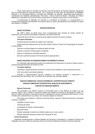 Fazem ainda parte do Conselho de Recursos dois Procuradores da Fazenda Nacional, designados
pelo Procurador-Geral da Fazenda Nacional, com a atribuição de zelar pela fiel observância da legislação
aplicável, e um Secretário-Executivo, nomeado pelo Ministério da Fazenda, responsável pela execução e
coordenação dos trabalhos administrativos. Para tanto, o Banco Central do Brasil, a Comissão de Valores
Mobiliários e a Secretaria de Comércio Exterior proporcionam o respectivo apoio técnico e administrativo.
O representante do Ministério da Fazenda é o presidente do Conselho e o vice-presidente é o
representante designado pelo Ministério da Fazenda dentre os quatro representantes das entidades de classe
que integram o Conselho.
AGENTES ESPECIAIS
BANCO DO BRASIL
Até 1986 o Banco do Brasil atuou como co-responsável pela emissão de moeda, através do
ajustamento das contas das autoridades monetárias e do Tesouro Nacional.
Atualmente atua como banco comercial sendo agente financeiro do Governo Federal.
Principais atribuições:
- Principal executor da política de crédito rural e industrial;
- Responsável pelo Departamento de Comércio Exterior (Decex); Câmara de Compensação de cheques
e outros papéis;
- Executar os serviços ligados ao orçamento geral da União;
- Executar o serviço da dívida pública consolidada;
- Adquirir os estoques de produção exportável;
- Executar a política de preços mínimos de produtos agropecuários.
BANCO NACIONAL DE DESENVOLVIMENTO ECONÔMICO E SOCIAL
É a instituição responsável pela política de investimentos de longo prazo do Governo Federal, sendo a
principal instituição financeira de fomento do País.
Principais objetivos:
- Impulsionar o desenvolvimento econômico e social do País; fortalecer o setor empresarial nacional;
- Criar novos pólos de produção regionais;
- Promover o desenvolvimento agrícola, industrial e de serviços; promover o crescimento e a
diversificação das exportações; gerir o processo de privatização das empresas estatais.
BANCOS COMERCIAIS; CAIXAS ECONÔMICAS; COOPERATIVAS DE CRÉDITO;
BANCOS COMERCIAIS COOPERATIVOS; BANCOS DE INVESTIMENTO;
BANCOS DE DESENVOLVIMENTO;
Bancos Comerciais
São sociedades cujo objetivo consiste na intromissão entre os que dispõem de capital e os que
precisam obtê-lo, isto é, receber e concentrar capitais para distribuí-los através de operações de crédito, ou
seja, seu objetivo principal é o suprimento oportuno e adequado de recursos necessários para financiar, a curto
e médio prazo, pessoas físicas ou jurídicas, com recursos captados no mercado.
Para atingir seus objetivos, os Bancos comerciais podem, segundo o Manual de Normas e instruções
do Bacen, o seguinte:
- Captação a vista e a prazo;
- Cobrança de títulos;
- Arrecadação de tributos e tarifas públicas;
- Descontar títulos;
- Realizar operações de abertura de crédito simples ou em conta corrente
- Realizar operações especiais (credito rural, resolução 63, etc).
Caixas Econômicas
Integrando simultaneamente o Sistema Brasileiro de Poupança e Empréstimo e o Sistema Financeiro de
Habitação, junto com os Bancos comerciais, foram as primeiras instituições do Sistema Financeiro Nacional.
 