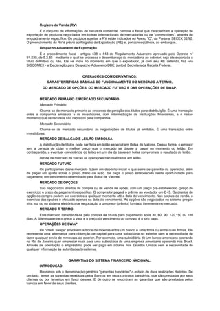 Registro de Venda (RV)
É o conjunto de informações de natureza comercial, cambial e fiscal que caracterizam a operação de
exportação de produtos negociados em bolsas internacionais de mercadorias ou de "commodities", através de
enquadramento específico. Os produtos sujeitos a RV estão indicados no Anexo "C", da Portaria SECEX 02/92.
O preenchimento do RV é prévio ao Registro de Exportação (RE) e, por conseqüência, ao embarque.
Despacho Aduaneiro de Exportação
É o procedimento fiscal - artigos 438 e 443 do Regulamento Aduaneiro aprovado pelo Decreto n°
91.030, de 5.3.85 - mediante o qual se processa o desembaraço da mercadoria ao exterior, seja ela exportada a
título definitivo ou não. Ele se inicia no momento em que o exportador, já com seu RE deferido, faz -via
SISCOMEX - a Declaração para Despacho Aduaneiro-DDE, junto à Secretariada Receita Federal.
OPERAÇÕES COM DERIVATIVOS:
CARACTERÍSTICAS BÁSICAS DO FUNCIONAMENTO DO MERCADO A TERMO,
DO MERCADO DE OPÇÕES, DO MERCADO FUTURO E DAS OPERAÇÕES DE SWAP.
MERCADO PRIMÁRIO E MERCADO SECUNDÁRIO
Mercado Primário:
Chama-se de mercado primário ao processo de geração dos títulos para distribuição. É uma transação
entre a companhia emissora e os investidores, com intermediação de instituições financeiras, e é nesse
momento que os recursos são captados pela companhia.
Mercado Secundário:
Chama-se de mercado secundário às negociações de títulos já emitidos. É uma transação entre
investidores.
MERCADO DE BALCÃO E LEILÃO EM BOLSA
A distribuição de títulos pode ser feita em leilão especial em Bolsa de Valores. Dessa forma, o emissor
tem a certeza de obter o melhor preço que o mercado se dispõe a pagar no momento do leilão. Em
contrapartida, a eventual coincidência do leilão em um dia de baixa em bolsa compromete o resultado do leilão.
Diz-se de mercado de balcão as operações não realizadas em leilão.
MERCADO FUTURO
Os participantes deste mercado fazem um depósito inicial e que serre de garantia da operação, além
de pagar um ajuste sobre o preço diário da ação. Se paga o preço estabelecido nesta oportunidade para
pagamento em vencimento determinado pela Bolsa de Valores.
MERCADO DE OPÇÕES
São negociados direitos de compra ou de venda de ações, com um preço pré-estabelecido (preço de
exercício) e prazo de pagamento específico. O comprador pagará o prêmio ao vendedor em D+3. Os direitos de
opção de compra podem ser exercidos a qualquer momento até a data do vencimento. Nas opções de venda, o
exercício das opções é efetuado apenas na data do vencimento. As opções são negociadas no sistema pregão
viva voz ou no sistema eletrônico de negociação a um preço (prêmio) formado livremente no mercado.
MERCADO À TERMO
Este mercado caracteriza-se pela compra de títulos para pagamento após 30, 60, 90, 120,150 ou 180
dias. A diferença entre o preço à vista e o preço do vencimento do contrato é o juro pago.
OPERAÇÕES DE SWAP
Os "credit swaps" envolvem a troca de moedas entre um banco e uma firma ou entre duas firmas. Ele
representa uma alternativa para obtenção de capital para uma subsidiária no exterior sem a necessidade de
fazer qualquer envio de remessas ao exterior. Por exemplo, uma subsidiária de um banco americano operando
no Rio de Janeiro quer emprestar reais para uma subsidiária de uma empresa americana operando nos Brasil.
Através de orientação o empréstimo pode ser pago em dólares nos Estados Unidos sem a necessidade de
qualquer informação às autoridades brasileiras.
GARANTIAS DO SISTEMA FINANCEIRO NACIONAL:
INTRODUÇÃO
Reunimos sob a denominação genérica "garantias bancárias" o estudo de duas realidades distintas. De
um lado, temos as garantias recebidas pelos Bancos em seus contratos bancários, que são prestadas por seus
clientes ou por terceiros em favor desses. E de outro se encontram as garantias que são prestadas pelos
bancos em favor de seus clientes.
 