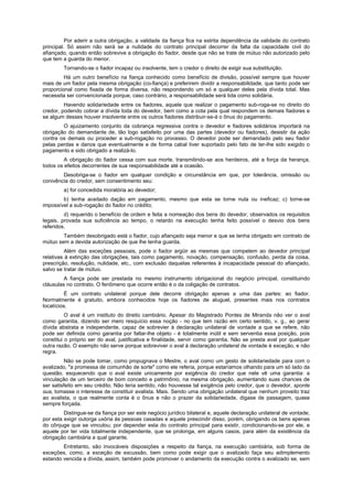 Por aderir a outra obrigação, a validade da fiança fica na estrita dependência da validade do contrato
principal. Só assim não será se a nulidade do contrato principal decorrer da falta da capacidade civil do
afiançado, quando então sobrevive a obrigação do fiador, desde que não se trate de mútuo não autorizado pelo
que tem a guarda do menor.
Tornando-se o fiador incapaz ou insolvente, tem o credor o direito de exigir sua substituição.
Há um outro benefício na fiança conhecido como benefício de divisão, possível sempre que houver
mais de um fiador pela mesma obrigação (co-fiança) e preferirem dividir a responsabilidade, que tanto pode ser
proporcional como fixada de forma diversa, não respondendo um só e qualquer deles pela dívida total. Mas
necessita ser convencionada porque, caso contrário, a responsabilidade será tida como solidária.
Havendo solidariedade entre os fiadores, aquele que realizar o pagamento sub-roga-se no direito do
credor, podendo cobrar a dívida toda do devedor, bem como a cota pela qual respondem os demais fiadores e
se algum desses houver insolvente entre os outros fiadores distribuir-se-á o ônus do pagamento.
O ajuizamento conjunto da cobrança regressiva contra o devedor e fiadores solidários importará na
obrigação do demandante de, tão logo satisfeito por uma das partes (devedor ou fiadores), desistir da ação
contra os demais ou proceder a sub-rogação no processo. O devedor pode ser demandado pelo seu fiador
pelas perdas e danos que eventualmente e de forma cabal tiver suportado pelo fato de ter-lhe sido exigido o
pagamento e sido obrigado a realizá-lo.
A obrigação do fiador cessa com sua morte, transmitindo-se aos herdeiros, até a força da herança,
todos os efeitos decorrentes de sua responsabilidade até a ocasião.
Desobriga-se o fiador em qualquer condição e circunstância em que, por tolerância, omissão ou
conivência do credor, sem consentimento seu:
a) for concedida moratória ao devedor;
b) tenha aceitado dação em pagamento, mesmo que esta se torne nula ou ineficaz; c) torne-se
impossível a sub-rogação do fiador no crédito;
d) requerido o benefício de ordem e feita a nomeação dos bens do devedor, observados os requisitos
legais, provada sua suficiência ao tempo, o retardo na execução tenha feito possível o desvio dos bens
referidos.
Também desobrigado está o fiador, cujo afiançado seja menor e que se tenha obrigado em contrato de
mútuo sem a devida autorização de que lhe tenha guarda.
Além das exceções pessoais, pode o fiador argüir as mesmas que competem ao devedor principal
relativas à extinção das obrigações, tais como pagamento, novação, compensação, confusão, perda da coisa,
prescrição, resolução, nulidade, etc., com exclusão daquelas referentes à incapacidade pessoal do afiançado,
salvo se tratar de mútuo.
A fiança pode ser prestada no mesmo instrumento obrigacional do negócio principal, constituindo
cláusulas no contrato. O fenômeno que ocorre então é o da coligação de contratos.
É um contrato unilateral porque dele decorre obrigação apenas a uma das partes: ao fiador.
Normalmente é gratuito, embora conhecidos hoje os fiadores de aluguel, presentes mais nos contratos
locatícios.
O aval é um instituto do direito cambiário. Apesar do Magistrado Pontes de Miranda não ver o aval
como garantia, dizendo ser mero resquício essa noção - no que tem razão em certo sentido, v. g., ao gerar
dívida abstrata e independente, capaz de sobrevier à declaração unilateral de vontade a que se refere, não
pode ser definida como garantia por faltar-lhe objeto - é totalmente inútil e sem serventia essa posição, pois
constitui o próprio ser do aval, justificativa e finalidade, servir como garantia. Não se presta aval por qualquer
outra razão. O exemplo não serve porque sobreviver o aval à declaração unilateral de vontade é exceção, e não
regra.
Não se pode tomar, como propugnava o Mestre, o aval como um gesto de solidariedade para com o
avalizado, "a promessa de comunhão de sorte" como ele referia, porque estaríamos olhando para um só lado da
questão, esquecendo que o aval existe unicamente por exigência do credor que nele vê uma garantia: a
vinculação de um terceiro de bom conceito e patrimônio, na mesma obrigação, aumentando suas chances de
ser satisfeito em seu crédito. Não teria sentido, não houvesse tal exigência pelo credor, que o devedor, sponte
sua, tomasse o interesse de constituir avalista. Mais. Sendo uma obrigação unilateral que nenhum proveito traz
ao avalista, o que realmente conta é o ônus e não o prazer da solidariedade, digase de passagem, quase
sempre forçada.
Distingue-se da fiança por ser este negócio jurídico bilateral e, aquele declaração unilateral de vontade;
por esta exigir outorga uxória às pessoas casadas e aquele prescindir disso, porém, obrigando os bens apenas
do cônjuge que se vinculou; por depender esta do contrato principal para existir, condicionando-se por ele, e
aquele por ter vida totalmente independente, que se prolonga, em alguns casos, para além da existência da
obrigação cambiária a qual garante.
Entretanto, são invocáveis disposições a respeito da fiança, na execução cambiária, sob forma de
exceções, como, a exceção de excussão, bem como pode exigir que o avalizado faça seu adimplemento
estando vencida a dívida, assim, também pode promover o andamento da execução contra o avalizado se, sem
 