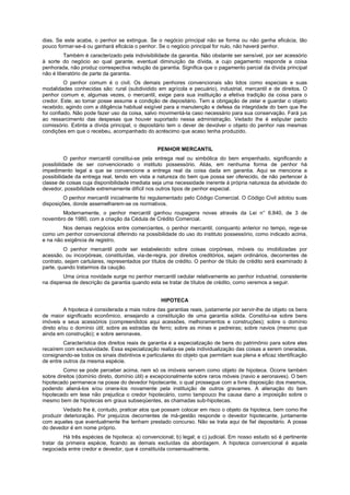 dias. Se este acaba, o penhor se extingue. Se o negócio principal não se forma ou não ganha eficácia, tão
pouco formar-se-á ou ganhará eficácia o penhor. Se o negócio principal for nulo, não haverá penhor.
Também é caracterizado pela indivisibilidade da garantia. Não obstante ser sensível, por ser acessório
à sorte do negócio ao qual garante, eventual diminuição da dívida, a cujo pagamento responde a coisa
penhorada, não produz correspectiva redução da garantia. Significa que o pagamento parcial da dívida principal
não é liberatório de parte da garantia.
O penhor comum é o civil. Os demais penhores convencionais são tidos como especiais e suas
modalidades conhecidas são: rural (subdividido em agrícola e pecuário), industrial, mercantil e de direitos. O
penhor comum e, algumas vezes, o mercantil, exige para sua instituição a efetiva tradição da coisa para o
credor. Este, ao tomar posse assume a condição de depositário. Tem a obrigação de zelar e guardar o objeto
recebido, agindo com a diligência habitual exigível para a manutenção e defesa da integridade do bem que lhe
foi confiado. Não pode fazer uso da coisa, salvo movimentá-la caso necessário para sua conservação. Fará jus
ao ressarcimento das despesas que houver suportado nessa administração. Vedado lhe é estipular pacto
comissório. Extinta a dívida principal, o depositário tem o dever de devolver o objeto do penhor nas mesmas
condições em que o recebeu, acompanhado do acréscimo que acaso tenha produzido.
PENHOR MERCANTIL
O penhor mercantil constitui-se pela entrega real ou simbólica do bem empenhado, significando a
possibilidade de ser convencionado o instituto possessório. Aliás, em nenhuma forma de penhor há
impedimento legal a que se convencione a entrega real da coisa dada em garantia. Aqui se menciona a
possibilidade da entrega real, tendo em vista a natureza do bem que possa ser oferecido, de não pertencer à
classe de coisas cuja disponibilidade imediata seja uma necessidade inerente à própria natureza da atividade do
devedor, possibilidade extremamente difícil nos outros tipos de penhor especial.
O penhor mercantil inicialmente foi regulamentado pelo Código Comercial. O Código Civil adotou suas
disposições, donde assemelharem-se os normativos.
Modernamente, o penhor mercantil ganhou roupagens novas através da Lei n° 6.840, de 3 de
novembro de 1980, com a criação da Cédula de Crédito Comercial.
Nos demais negócios entre comerciantes, o penhor mercantil, conquanto anterior no tempo, rege-se
como um penhor convencional diferindo na possibilidade do uso do instituto possessório, como indicado acima,
e na não exigência de registro.
O penhor mercantil pode ser estabelecido sobre coisas corpóreas, móveis ou imobilizadas por
acessão, ou incorpóreas, constituídas, via-de-regra, por direitos creditórios, sejam ordinários, decorrentes de
contrato, sejam cartulares, representados por títulos de crédito. O penhor de título de crédito será examinado à
parte, quando tratarmos da caução.
Uma única novidade surge no penhor mercantil cedular relativamente ao penhor industrial, consistente
na dispensa de descrição da garantia quando esta se tratar de títulos de crédito, como veremos a seguir.
HIPOTECA
A hipoteca é considerada a mais nobre das garantias reais, justamente por servir-lhe de objeto os bens
de maior significado econômico, ensejando a constituição de uma garantia sólida. Constitui-se sobre bens
imóveis e seus acessórios (compreendidos aqui acessões, melhoramentos e construções); sobre o domínio
direto e/ou o domínio útil; sobre as estradas de ferro; sobre as minas e pedreiras; sobre navios (mesmo que
ainda em construção); e sobre aeronaves.
Característica dos direitos reais de garantia é a especialização de bens do patrimônio para sobre eles
recaírem com exclusividade. Essa especialização realiza-se pela individualização das coisas a serem oneradas,
consignando-se todos os sinais distintivos e particulares do objeto que permitam sua plena e eficaz identificação
de entre outros da mesma espécie. '
Como se pode perceber acima, nem só os imóveis servem como objeto de hipoteca. Ocorre também
sobre direitos (domínio direto, domínio útil) e excepcionalmente sobre raros móveis (navio e aeronaves). O bem
hipotecado permanece na posse do devedor hipotecante, o qual prossegue com a livre disposição dos mesmos,
podendo aliená-los e/ou onera-los novamente pela instituição de outros gravames. A alienação do bem
hipotecado em tese não prejudica o credor hipotecário, como tampouco lhe causa dano a imposição sobre o
mesmo bem de hipotecas em graus subseqüentes, as chamadas sub-hipotecas.
Vedado lhe é, contudo, praticar atos que possam colocar em risco o objeto da hipoteca, bem como lhe
produzir deterioração. Por prejuízos decorrentes de má-gestão responde o devedor hipotecante, juntamente
com aqueles que eventualmente lhe tenham prestado concurso. Não se trata aqui de fiel depositário. A posse
do devedor é em nome próprio.
Há três espécies de hipoteca: a) convencional; b) legal; e c) judicial. Em nosso estudo só é pertinente
tratar da primeira espécie, ficando as demais excluídas da abordagem. A hipoteca convencional é aquela
negociada entre credor e devedor, que é constituída consensualmente.
 