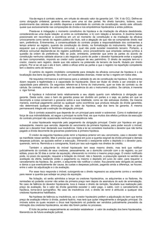 Via-de-regra é contrato solene, em virtude do elevado valor da garantia (art. 134, II do CC). Define-se
como obrigação unilateral, gerando deveres para uma só das partes. No direito bancário, todavia, ouso
predominante das cédulas de crédito dispensa a solenidade do contrato de constituição, sendo este utilizado
quase que exclusivamente nas composições de dívida e nos empréstimos hipotecários a entes públicos.
Presta-se à indagação o momento constitutivo da hipoteca e da irradiação da eficácia desdobrada,
considerando-se uma dupla relação: a) entre os contratantes; e b) com relação a terceiros. A doutrina temse
posicionado em reconhecer a ocorrência em um só momento da constituição e da irradiação da eficácia
univocamente como sendo do registro público do título, sob a alegação de que não se compreende direito real
sem, preferência. Entrementes, a consensualidade do contrato projeta a responsabilidade dos contraentes a
tempo anterior ao registro, quando da constituição do direito, na formalização do instrumento. Não se pode
esquecer que a prelação é fenômeno concursal, o qual não pode suceder inexistindo terceiro. Portanto, a
eficácia concursal depreende-se do registro publicitário, único procedimento que empresta certeza jurídica à
questão da ordem de preferência. Não se pode, entretanto, pretender que entre as partes do acordo de
constituição nenhuma validade alcance o ato negocial a ponto de poder o devedor hipotecante evitar a sujeição
do bem comprometido, impondo ao credor outro qualquer de seu patrimônio. O direito de seqüela tem-no o
credor, mesmo sem registro, desde que não esbarre na pretensão de terceiro de boa-fé, titulado por direito
próprio. Por aí se vê que o ato é bom, válido e eficaz entre as partes e que o registro na repartição competente
tem o destino certo de terceiro.
O cartório do registro imobiliário competente para dotação da eficácia concursal da hipoteca é o da
localização dos bens da garantia. Se vários, em localidades diversas, mister se faz o registro em todos eles.
Há requisitos intrínsecos e extrínsecos para a validade do ato de constituição da hipoteca. Os primeiros
dizem respeito à legitimidade e à capacidade do hipotecante. Deve ser titular do direito a ser onerado e ter
capacidade para aliená-lo. Os segundos referem-se à forma do instrumento, quer se trate de contrato ou de
cártula. Se contrato, acima de certo valor, será da essência do ato o instrumento público. Se cártula, é inerente
o rigor formal.
A hipoteca é indivisível tanto relativamente a seu objeto quanto com referência à obrigação que
garante. Desta sorte, caso o bem da garantia possa ser dividido em partes e o seja, as partes em que se
decompôs a coisa conservam o gravame sobre a sua totalidade, como se não estivesse dividido. Da mesma
maneira, eventual pagamento parcial ou qualquer outra ocorrência que produza redução da dívida garantida,
não determinará qualquer diminuição, seja do valor da hipoteca, seja dos bens da garantia. A mesma
permanecerá íntegra até a extinção da obrigação principal.
Ela é contrato acessório que depende de um principal para existir e sobreviver. Como é inalterável por
força de sua indivisibilidade, só segue o principal na sorte final, eis que muitos dos efeitos jurídicos da execução
do contrato principal não ocasionarão nenhuma conseqüência nela.
A coisa hipotecada responde pelo pagamento da obrigação principal. Credor por hipoteca em grau
subseqüente, mesmo que vencida, depende do vencimento da primeira hipoteca, para poder excutir o imóvel,
salvo se o devedor tiver declarado sua insolvência. Veda a lei se considere insolvente o devedor que não tenha
pagado a dívida decorrente de gravames posteriores à primeira hipoteca.
O credor da segunda hipoteca pode remir a hipoteca anterior em seu vencimento, caso o devedor não
se manifeste nesse sentido. Mas é preciso que consigne em juízo a quantia exigível da dívida principal e demais
despesas judiciais, se ajuizada estiver a execução, intimando o exeqüente sobre o depósito e o devedor para,
querendo, remi-ia. Remindo-a o consignante, ficará por isso sub-rogado nos direitos de crédito.
Também o adquirente do imóvel hipotecado tem esse mesmo direito, mas terá que notificar
judicialmente do contrato de seus credores, pessoalmente, se o domicílio coincidir com o do registro, ou por
editais, prazo de 30 dias a contar da aquisição, oferecendo no mínimo o mesmo preço pago. O credor notificado
pode, no prazo da oposição, requerer a licitação do imóvel; não o fazendo, a presunção operará no sentido da
aceitação da oferta, bastando então o pagamento ou mesmo o depósito em juízo do valor, para requerer o
cancelamento da hipoteca. Se, porém, o adquirente não notificar o credor, fica perante este obrigado às perdas
e danos a que eventualmente der causa, às custas e despesas judiciais, pagando ainda a diferença, se houver,
entre o valor da adjudicação e o da avaliação.
Por esse risco responde o imóvel, outorgando-se o direito regressivo ao adquirente contra o vendedor
para reaver a quantia que sobejar ao preço da aquisição.
Na licitação, só serão admitidos a lançar os credores hipotecários, os adquirentes e os fiadores. As
remissões só poderão ocorrer não antes da primeira praça nem depois da assinatura do auto de arrematação.
No caso de falência do devedor hipotecante, toca à massa o direito de remição, facultada sua realização pelo
preço da avaliação. Se o valor da dívida garantida exceder o valor pago, o saldo, com o cancelamento da
hipoteca, torna-se-á quirográfico. No caso de insolvência civil, o direito de remir é atribuído a qualquer dos
credores hipotecários habilitados.
Na hipótese de falência ou insolvência, se o credor hipotecário preferir a adjudicação do bem que tenha
preço de avaliação inferior à dívida, poderá fazê-lo, mas terá que quitar integralmente a obrigação principal. Os
imóveis sobre os quais recaiam o ônus real hipotecário só poderão ser vendidos judicialmente precedido da
intimação dos credores hipotecários, se eles não forem partes no processo.
É lícito às partes e especialmente ao vendedor estabelecer o valor de avaliação dos bens hipotecados,
liberando-os de futura avaliação judicial.
 