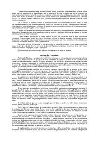 O objeto da hipoteca tanto pode ser bem corpóreo quanto incorpóreo. Sobre esta última espécie, houve
tempo que se questionava a possibilidade, sob o argumento de que o direito real só se consolida na
materialidade das coisas levantando resistência em aceitá-los sobre direitos, ainda que direitos reais. Hoje não
pende mais dúvida a respeito. Os direitos reais sobre direitos com pretensão real pertencem ao cotidiano
jurídico. É o caso da hipoteca constituída sobre o domínio desmembrado (direto/útil) e sobre fração de imóvel
indiviso entre outros.
Em se tratando de hipoteca cedular, as declarações falsas ou inexatas do hipotecante acerca da área
dos imóveis hipotecados, de suas características, instalações e acessórios, sobre a pacificidade de sua posse,
ou omita outras declarações sobre a existência de gravames anteriores podem configurar prática de estelionato,
sujeitando o autor às cominações penais próprias.
Os bens hipotecados cedularmente não poderão ser penhorados nem seqüestrados por outras dívidas
do prestante da garantia, seja ele o devedor principal ou terceiro, o qual deve denunciar a situação do bem ao
oficial incumbido da diligência judicial.
O prazo máximo admitido em lei para a vigência do ônus real hipotecário é de 30 anos, passível de
renovação. Ocorrendo esta após o vencimento, ocasiona a extinção da garantia antiga e a constituição de nova.
Já a simples prorrogação, requerida por ambas as partes interessadas, não mexe com o tempo de validade, que
se mantém sem hiatos desde sua constituição primitiva.
Dar-se-á a extinção da hipoteca: a) com a extinção da obrigação principal; b) com o perecimento da
coisa; c) com a perda do domínio por parte do devedor hipotecante; d) com a renúncia do credor; e)com
sentença transitada em julgado; f) com a prescrição.
O levantamento da hipoteca ocorre pelo seu cancelamento ou baixa no registro.
ALIENAÇÃO FIDUCIÁRIA
A alienação fiduciária é uma garantia real. Existe resistência de setores da doutrina e da jurisprudência
acerca desse enquadramento. A discussão é mais acadêmica. Sustenta-se no fato de as garantias reais
conhecidas não transferirem o domínio. É preciso, entretanto, não esquecer o dinamismo dos usos e costumes
do comércio e a rápida necessidade de transformação do direito empresarial, dando respaldo às novas práticas
negociais. Em face disso, as instituições jurídicas que acompanham essas mudanças devem manter-se flexíveis
e ágeis, não podendo jamais se tornar estruturas rígidas e definitivas.
A alienação fiduciária transfere, sim, o domínio, mas essa transmissão não se constitui no fim visado
pelo negócio, representando mera forma, imprópria é bem verdade, de constituição de garantia. O domínio é
transferido provisoriamente. Se o prestador da garantia, o fiduciante, não adimplir a obrigação, o objeto vai à
venda, vedado sendo ao fiduciário ficar com o bem. Transferência de coisa em garantia é garantia real. -
O negócio de transmissão da propriedade ou do domínio é que é resolúvel, e não a propriedade ou o
domínio, como costumam dizer muitos juristas. Para a propriedade resolver-se tem de extinguir-se seu objeto.
Para o domínio resolver-se é preciso que se rompa o vínculo de poder que o titular do direito de propriedade em
diretamente sobre a coisa, mas esse rompimento por si não opera o refazimento do vínculo anterior. A
resolução do negócio em que se transmitiu o domínio é que determinará como conseqüência o desfazimento da
transferência, voltando a titularidade a quem quis a transmissão, mas não pôde consumá-la.
O que determina a resolução do negócio de transmissão é o adimplemento do devedor fiduciante. A
quitação da dívida produz a reversão ao statu quo ante, pelo simples fato de ser a alienação fiduciária negócio
acessório que não sobrevive sem o principal. Mas a propriedade pode resolver-se sem a resolução do negócio
de transferência do domínio, quando a própria coisa perecer. O inadimplemento do devedor fiduciante também
acarreta o fim da titularidade do domínio do credor fiduciário, porque, como não pode ficar com o bem da
garantia, terá de vendê-lo para com o produto da venda se cobrar, devolvendo a quantia que eventualmente
sobre. Não bastando para o integral pagamento da dívida, o devedor continuará pessoalmente obrigado pelo
saldo.
É contrato bilateral porque enseja obrigação para ambas as partes. É, além disso, consensual,
oneroso, típico, nominado, de duração.
Com o domínio, há transmissão da posse indireta ao credor. Pelo instituto possessório, a posse direta
é atribuída ao devedor, que, desta forma, torna-se fiel depositário do bem da garantia, com as
responsabilidades civis e penais dessa condição, mas sem o direito de ressarcimento das despesas havidas
com a manutenção da coisa e sem a coisa e sem o conseqüente direito de retenção.
Servem como objeto da alienação fiduciária os bens móveis em geral, desde que infungíveis seja por
natureza ou convenção. A rigor, embora pouco comum, também podem servir como objeto direito,
especialmente os instrumentados por títulos de crédito. O grande problema não chega a será possibilidade
jurídica, que já não se discute mais, mas sua perfeita identificação, levando em consideração, sobretudo, caber
ao proprietário fiduciário o ônus da prova, contra terceiros, de que são tais e não outros os bens de seu domínio
que se encontram na posse do devedor. Sem isso, o risco assumido pelo credor é muito grande. Em princípio, o
que é penhorável pode ser objeto de alienação fiduciária.
O negócio jurídico só pode ser comprovado por escritura pública ou particular e sua validade depende
de registro, sendo competente para o ato, com arquivamento obrigatório de cópia, nos contratos, o Registro de
 