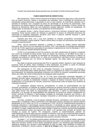0 estudo mais aprofundado dessas garantias deve ser tentado no Direito Internacional Privado.
FUNDO GARANTIDOR DE CRÉDITO (FGC)
Até recentemente, o Banco Central ressentia-se da falta de mecanismos legais para a ação preventiva
junto ao sistema financeiro, visando a recuperação das instituições, ante a verificação de ocorrências que
acarretassem perdas patrimoniais e expusessem a risco os seus credores. Os instrumentos utilizados com o
propósito de saneá-las, sob a roupagem de planos de recuperação ou de termos de compromisso, eram
documentos cuja eficácia dependia da posição unilateral das sociedades interessadas. O Banco Central não
dispunha de mecanismos hábeis sob cujo fundamento pudesse determinar medidas de capitalização, de
reorganização, de alienação de controle ou de afastamento de administradores.
Em passado recente, o Banco Central possuía o instrumento financeiro constituído pelas reservas
monetárias. Esses recursos podiam ser utilizados no pagamento do passivo de instituições financeiras sob
intervenção ou liquidação extrajudicial, saneando seus ativos e passivos mediante expressa e prévia
autorização do Conselho Monetário Nacional.
Esgotada essa fonte, com a qual eram atendidos os credores quirografários (correntistas) de
instituições submetidas a regime especial, o Banco Central deixou de dispor de instrumentos mais efetivos de
proteção à poupança popular.
Assim, criou-se mecanismo destinado a proteger os titulares de créditos perante instituições
financeiras, sob a forma de Fundo Garantidor de Créditos - FGC, cuja instituição foi autorizada pela Resolução
n°2.197, de 31.8.95, seguindo-se a aprovação de seus estatuto e regulamento por meio da Resolução n° 2.211,
de 16.11.95, ambas do Conselho Monetário Nacional.
O FGC é uma associação civil sem fins lucrativos, com prazo indeterminado de duração e constituído
sob a forma de sociedade de direito privado, tendo por objetivo dar cobertura, de até R$20 mil por titular, a
depósitos e aplicações nas hipóteses de decretação de intervenção, liquidação extrajudicial ou falência de
instituição que participe do referido fundo, ou, ainda, de reconhecimento, pelo Banco Central, de estado de
insolvência da instituição que, nos termos da legislação vigente, não esteja sujeita aos regimes acima
mencionados.
São objeto da garantia proporcionada pelo FGC os seguintes créditos: depósitos à vista, depósitos de
poupança, letras de câmbio, letras imobiliárias e letras hipotecárias, de emissão ou aceite de instituição
financeira ou associação de poupança e empréstimo em funcionamento no país.
São participantes do FGC todas as instituições financeiras e as associações de poupança e
empréstimo responsáveis pelos créditos garantidos, exceto as cooperativas de crédito e as seções de crédito
das cooperativas. As instituições participantes contribuem com 0,025% do montante mensalmente escriturado
relativo aos saldos das contas correspondentes às obrigações objeto de garantia.
Com a Medida Provisória nº 1.182, de 17.11.95, foram introduzidas importantes alterações na
legislação até então vigente, especialmente no que diz respeito aos poderes atribuídos ao Banco Central para,
na qualidade de guardião da estabilidade monetária e regulador do Sistema Financeiro Nacional, atuar no
fortalecimento e no saneamento do mercado, prevenindo e solucionando crises de liquidez e/ou solvência de
instituições financeiras.
As modificações adotadas situam-se, principalmente, no campo da responsabilidade civil dos
acionistas controladores; na instituição de medidas saneadoras de natureza preventiva e passíveis de adoção
por integrantes do próprio mercado; na flexibilização e agilização das regras para privatização de instituições
cujas ações tenham sido objeto de desapropriação após decretado o regime de administração especial
temporária; e na apuração da responsabilidade dos prestadores de serviços de auditoria independente que
tenham verificado os balanços e demonstrações contábeis de instituições financeiras que venham a ser
submetidas aos regimes de intervenção, liquidação extrajudicial ou administração especial temporária pelo
Banco Central.
Até então, constatada a crise de alguma instituição financeira, submetendo a risco anormal os seus
depositantes e investidores, o Banco Central tinha como alternativas apenas a aplicação dos regimes especiais
disciplinados na Lei nº 6.024, de 13.3.74, e no Decreto-lei nº 2.321, de 25.2.87, respectivamente intervenção ou
liquidação extrajudicial e administração especial temporária. A decretação de regime especial trazia como
conseqüência imediata a indisponibilidade dos bens pessoais dos ex-administradores da instituição que atuaram
nos últimos 12 meses, medida esta que tem caráter cautelar e destina-se a prevenir eventual responsabilidade
dos ex-administradores quanto aos prejuízos que vierem a ser apurados pela comissão de inquérito que
investiga as causas da "quebra". Por conseguinte, somente os exadministradores poderiam ser
responsabilizados civilmente pelos prejuízos causados à instituição, ainda que tais ex-administradores tivessem
agido sob orientação dos controladores da empresa, os quais, por não integrarem os órgãos de direção da
sociedade, ficavam imunes de responsabilização pelos prejuízos causados a terceiros.
Os artigos 1 ° e 2° da medida provisória alteram radicalmente a disciplina legal da matéria, estendendo
aos controladores a responsabilidade solidária pelos prejuízos que vierem a ser apurados na sociedade. A partir
deste novo normativo, também os bens desses controladores passam a ser alcançados pela indisponibilidade,
objetivando assegurar que, apurada a responsabilidade de cada um deles, sejam satisfeitos os créditos dos
depositantes, investidores e demais credores. O rigor da lei atingirá, assim, não só aqueles que praticaram
 