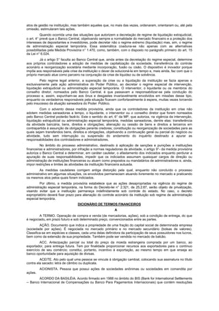 atos de gestão na instituição, mas também aqueles que, no mais das vezes, ordenaram, orientaram ou, até pela
omissão, estimularam tais ações.
Quando ocorrida uma das situações que autorizem a decretação de regime de liquidação extrajudicial,
o art. 4° prevê que o Banco Central, objetivando sempre a normalidade do mercado financeiro e a proteção dos
interesses de depositantes e investidores, pode decretar não o regime extremo (liquidação) mas, sim, o regime
de administração especial temporária. Essa sistemática coaduna-se não apenas com as alternativas
possibilitadas pela Medida Provisória n° 1.470, como, também, com o disposto no parágrafo primeiro do art. 15
da Lei n° 6.024.
Já o artigo 5° faculta ao Banco Central que, ainda antes da decretação do regime especial, determine
aos próprios controladores a adoção de medidas de capitalização da sociedade, transferência do controle
acionário e reorganização societária mediante incorporação, fusão ou cisão. O dispositivo é inovador porque
impõe aos responsáveis pela crise da instituição o dever de solucioná-la em tempo e, mais ainda, faz com que o
próprio mercado atue como parceiro na conjuração da crise de liquidez ou de solvência.
Pelo regime legal anterior, a superação da crise ou a liquidação da instituição se fazia apenas e
exclusivamente pela ação administrativa do Poder Público, ao decretar o regime especial de intervenção,
liquidação extrajudicial ou administração especial temporária. O interventor, o liquidante ou os membros do
conselho diretor, nomeados pelo Banco Central, é que passavam a responsabilizar-se pela condução do
processo e, assim, expunham-se aos ônus e desgastes invariavelmente envolvidos em missões desse tipo,
enquanto os verdadeiros responsáveis pela situação ficavam confortavelmente à espera, muitas vezes torcendo
pelo insucesso da atuação saneadora do Poder. Público.
Com o advento dessa medida provisória, ainda que os controladores da instituição em crise não
adotem medidas saneadoras a tempo, o liquidante, o interventor ou o conselho diretor que forem nomeados
pelo Banco Central poderão fazê-lo. Este o sentido do art. 6° da MP, que autoriza, na vigência da intervenção,
liquidação extrajudicial ou administração especial temporária, medidas saneadoras, dentre elas: transferência
da atividade bancária, bens, direitos e obrigações; alienação ou cessão de bens e direitos a terceiros em
contrapartida à assunção de obrigações perante credores; constituição ou reorganização de sociedades para as
quais sejam transferidos bens, direitos e obrigações, objetivando a continuação geral ou parcial do negócio ou
atividade, tudo sem interrupção ou suspensão do andamento do inquérito destinado a apurar as
responsabilidades dos controladores e administradores.
No âmbito do processo administrativo, destinado à aplicação de sanções e punições a instituições
financeiras e administradores, por infração a normas reguladoras da atividade, o artigo 9°- da medida provisória
autoriza o Banco Central a determinar, em caráter cautelar, o afastamento dos indiciados enquanto perdurar a
apuração de suas responsabilidades, impedir que os indiciados assumam quaisquer cargos de direção ou
administração de instituições financeiras ou atuem como prepostos ou mandatários de administradores e, ainda,
impor restrições e limites às atividades da instituição financeira autuada.
As medidas cautelares corrigem antiga distorção pela qual, enquanto não concluído o processo
administrativo em algumas situações, os envolvidos permaneciam atuando livremente no mercado e praticando
os mesmos atos pelos quais foram indiciados.
Por último, a medida provisória estabelece que as ações desapropriadas na vigência do regime de
administração especial temporária, na forma do Decreto-lei n° 2.321, de 25.2.87, serão objeto de privatização,
visando evitar que a instituição permaneça indefinidamente sob controle do estado. No caso, o decreto
expropriatório deverá fixar prazo para alienação do controle acionário da instituição sob regime de administração
especial temporária.
DICIONÁRIO DE TERMOS FINANCEIROS
A
A TERMO. Operação de compra e venda (de mercadorias, ações), sob a condição de entrega, do que
é negociado, em prazo futuro e sob determinado preço, convencionados entre as partes.
AÇÃO. Documento que indica a propriedade de uma fração do capital social de determinada empresa
(sociedade por ações). É negociada no mercado primário e no mercado secundário (bolsas de valores).
Classifica-se em espécies e classes, cada uma delas definidora da participação de seus possuidores nos lucros,
bem como da extensão de sua propriedade. Também pode ser vendida no mercado de balcão.
ACC. Antecipação parcial ou total do preço da moeda estrangeira comprada por um banco, ao
exportador, para entrega futura. Tem por finalidade proporcionar recursos aos exportadores para o contínuo
exercício de seu comércio; constitui, portanto, incentivo à exportação, ao mesmo tempo em que enseja ao
banco oportunidade para aquisição de divisas.
ACEITE. Ato pelo qual uma pessoa se vincula à obrigação cambial, colocando sua assinatura no título
contra ela sacado: letra de câmbio ou duplicata.
ACIONISTA. Pessoa que possui ações de sociedades anônimas ou sociedades em comandita por
ações.
ACORDO DA BASILÉIA. Acordo firmado em 1988 no âmbito do BIS (Bank for International Settlements
-- Banco Internacional de Compensações ou Banco Para Pagamentos Internacionais) que contém resoluções
 