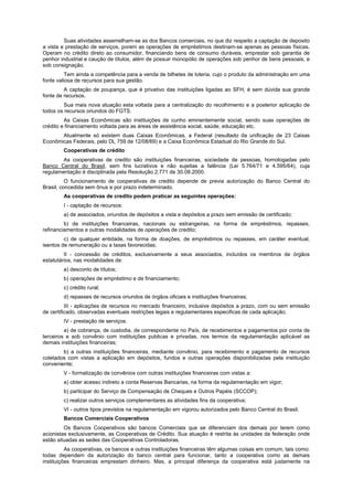 Suas atividades assemelham-se as dos Bancos comerciais, no que diz respeito a captação de deposito
a vista e prestação de serviços, porem as operações de empréstimos destinam-se apenas as pessoas físicas.
Operam no crédito direto ao consumidor, financiando bens de consumo duráveis, emprestar sob garantia de
penhor industrial e caução de títulos, além de possuir monopólio de operações sob penhor de bens pessoais, e
sob consignação.
Tem ainda a competência para a venda de bilhetes de loteria, cujo o produto da administração em uma
fonte valiosa de recursos para sua gestão.
A captação de poupança, que é privativo das instituições ligadas ao SFH, é sem dúvida sua grande
fonte de recursos.
Sua mais nova atuação esta voltada para a centralização do recolhimento e a posterior aplicação de
todos os recursos oriundos do FGTS.
As Caixas Econômicas são instituições de cunho eminentemente social, sendo suas operações de
crédito e financiamento voltada para as áreas de assistência social, saúde, educação etc.
Atualmente só existem duas Caixas Econômicas, a Federal (resultado da unificação de 23 Caixas
Econômicas Federais, pelo DL 759 de 12/08/69) e a Caixa Econômica Estadual do Rio Grande do Sul.
Cooperativas de crédito
As cooperativas de credito são instituições financeiras, sociedade de pessoas, homologadas pelo
Banco Central do Brasil, sem fins lucrativos e não sujeitas a falência (Lei 5.764/71 e 4.595/64), cuja
regulamentação é disciplinada pela Resolução 2.771 de 30.08.2000.
O funcionamento de cooperativas de credito depende de previa autorização do Banco Central do
Brasil, concedida sem ônus e por prazo indeterminado.
As cooperativas de credito podem praticar as seguintes operações:
I - captação de recursos:
a) de associados, oriundos de depósitos a vista e depósitos a prazo sem emissão de certificado;
b) de instituições financeiras, nacionais ou estrangeiras, na forma de empréstimos, repasses,
refinanciamentos e outras modalidades de operações de credito;
c) de qualquer entidade, na forma de doações, de empréstimos ou repasses, em caráter eventual,
isentos de remuneração ou a taxas favorecidas;
II - concessão de créditos, exclusivamente a seus associados, incluídos os membros de órgãos
estatutários, nas modalidades de:
a) desconto de títulos;
b) operações de empréstimo e de financiamento;
c) crédito rural;
d) repasses de recursos oriundos de órgãos oficiais e instituições financeiras;
III - aplicações de recursos no mercado financeiro, inclusive depósitos a prazo, com ou sem emissão
de certificado, observadas eventuais restrições legais e regulamentares especificas de cada aplicação;
IV - prestação de serviços:
a) de cobrança, de custodia, de correspondente no País, de recebimentos e pagamentos por conta de
terceiros e sob convênio com instituições publicas e privadas, nos termos da regulamentação aplicável as
demais instituições financeiras;
b) a outras instituições financeiras, mediante convênio, para recebimento e pagamento de recursos
coletados com vistas a aplicação em depósitos, fundos e outras operações disponibilizadas pela instituição
conveniente;
V - formalização de convênios com outras instituições financeiras com vistas a:
a) obter acesso indireto a conta Reservas Bancarias, na forma da regulamentação em vigor;
b) participar do Serviço de Compensação de Cheques e Outros Papéis (SCCOP);
c) realizar outros serviços complementares as atividades fins da cooperativa;
VI - outros tipos previstos na regulamentação em vigorou autorizados pelo Banco Central do Brasil.
Bancos Comerciais Cooperativos
Os Bancos Cooperativos são bancos Comerciais que se diferenciam dos demais por terem como
acionistas exclusivamente, as Cooperativas de Crédito. Sua atuação é restrita às unidades da federação onde
estão situadas as sedes das Cooperativas Controladoras.
As cooperativas, os bancos e outras instituições financeiras têm algumas coisas em comum, tais como:
todas dependem da autorização do banco central para funcionar, tanto a cooperativa como as demais
instituições financeiras emprestam dinheiro. Mas, a principal diferença da cooperativa está justamente na
 
