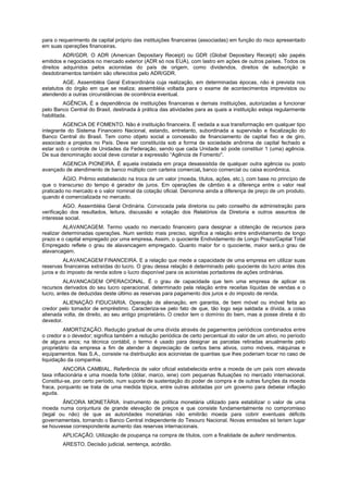 para o requerimento de capital próprio das instituições financeiras (associadas) em função do risco apresentado
em suas operações financeiras.
ADR/GDR. O ADR (American Depositary Receipt) ou GDR (Global Depositary Receipt) são papéis
emitidos e negociados no mercado exterior (ADR só nos EUA), com lastro em ações de outros países. Todos os
direitos adquiridos pelos acionistas do país de origem, como dividendos, direitos de subscrição e
desdobramentos também são oferecidos pelo ADR/GDR.
AGE. Assembléia Geral Extraordinária cuja realização, em determinadas épocas, não é prevista nos
estatutos do órgão em que se realiza; assembléia voltada para o exame de acontecimentos imprevistos ou
atendendo a outras circunstâncias de ocorrência eventual.
AGÊNCIA. É a dependência de instituições financeiras e demais instituições, autorizadas a funcionar
pelo Banco Central do Brasil, destinada à prática das atividades para as quais a instituição esteja regularmente
habilitada.
AGENCIA DE FOMENTO. Não é instituição financeira. É vedada a sua transformação em qualquer tipo
integrante do Sistema Financeiro Nacional, estando, entretanto, subordinada a supervisão e fiscalização do
Banco Central do Brasil. Tem como objeto social a concessão de financiamento de capital fixo e de giro,
associado a projetos no País. Deve ser constituída sob a forma de sociedade anônima de capital fechado e
estar sob o controle de Unidades da Federação, sendo que cada Unidade só pode constituir 1 (uma) agência.
De sua denominação social deve constar a expressão “Agência de Fomento".
AGENCIA PIONEIRA. É aquela instalada em praça desassistida de qualquer outra agência ou posto
avançado de atendimento de banco múltiplo com carteira comercial, banco comercial ou caixa econômica.
ÁGIO. Prêmio estabelecido na troca de um valor (moeda, títulos, ações, etc.), com base no princípio de
que o transcurso do tempo é gerador de juros. Em operações de câmbio é a diferença entre o valor real
praticado no mercado e o valor nominal da cotação oficial. Denomina ainda a diferença de preço de um produto,
quando é comercializada no mercado.
AGO. Assembléia Geral Ordinária. Convocada pela diretoria ou pelo conselho de administração para
verificação dos resultados, leitura, discussão e votação dos Relatórios da Diretoria e outros assuntos de
interesse social.
ALAVANCAGEM. Termo usado no mercado financeiro para designar a obtenção de recursos para
realizar determinadas operações. Num sentido mais preciso, significa a relação entre endividamento de longo
prazo e o capital empregado por uma empresa. Assim, o quociente Endividamento de Longo Prazo/Capital Total
Empregado reflete o grau de alavancagem empregado. Quanto maior for o quociente, maior será,o grau de
alavancagem.
ALAVANCAGEM FINANCEIRA. E a relação que mede a capacidade de uma empresa em utilizar suas
reservas financeiras extraídas do lucro. O grau dessa relação é determinado pelo quociente do lucro antes dos
juros e do imposto de renda sobre o lucro disponível para os acionistas portadores de ações ordinárias.
ALAVANCAGEM OPERACIONAL. É o grau de capacidade que tem uma empresa de aplicar os
recursos derivados do seu lucro operacional, determinado pela relação entre receitas líquidas de vendas e o
lucro, antes de deduzidas deste último as reservas para pagamento dos juros e do imposto de renda.
ALIENAÇÃO FIDUCIARIA. Operação de alienação, em garantia, de bem móvel ou imóvel feita ao
credor pelo tomador de empréstimo. Caracteriza-se pelo fato de que, tão logo seja saldada a dívida, a coisa
alienada volta, de direito, ao seu antigo proprietário. O credor tem o domínio do bem, mas a posse direta é do
devedor.
AMORTIZAÇÃO. Redução gradual de uma dívida através de pagamentos periódicos combinados entre
o credor e o devedor; significa também a redução periódica de certo percentual do valor de um ativo, no período
de alguns anos; na técnica contábil, o termo é usado para designar as parcelas retiradas anualmente pelo
proprietário da empresa a fim de atender à depreciação de certos bens ativos, como móveis, máquinas e
equipamentos. Nas S.A., consiste na distribuição aos acionistas de quantias que lhes poderiam tocar no caso de
liquidação da companhia.
ANCORA CAMBIAL. Referência de valor oficial estabelecida entre a moeda de um país com elevada
taxa inflacionária e uma moeda forte (dólar, marco, iene) com pequenas flutuações no mercado internacional.
Constitui-se, por certo período, num suporte de sustentação do poder de compra e de outras funções da moeda
fraca, porquanto se trata de uma medida tópica, entre outras adotadas por um governo para debelar inflação
aguda.
ÂNCORA MONETÁRIA. Instrumento de política monetária utilizado para estabilizar o valor de uma
moeda numa conjuntura de grande elevação de preços e que consiste fundamentalmente no compromisso
(legal ou não) de que as autoridades monetárias não emitirão moeda para cobrir eventuais déficits
governamentais, tornando o Banco Central independente do Tesouro Nacional. Novas emissões só teriam lugar
se houvesse correspondente aumento das reservas internacionais.
APLICAÇÃO. Utilização de poupança na compra de títulos, com a finalidade de auferir rendimentos.
ARESTO. Decisão judicial, sentença, acórdão.
 