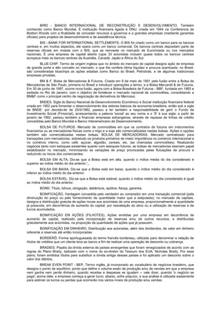 BIRD - BANCO INTERNACIONAL DE RECONSTRUÇÃO E DESENVOLVIMENTO. Também
conhecido como Banco Mundial. É instituição financeira ligada à ONU, criada em 1944 na Conferencia de
Bretton Woods com a finalidade de conceder recursos a governos e a grandes empresas (mediante garantias
oficiais) para projetos de desenvolvimento e de assistência técnica.
BIS - BANK FOR INTERNATIONAL SETTLEMENTS. O BIS foi criado como um banco para os bancos
centrais e, em muitos aspectos, ele opera como um banco comercial. Os bancos centrais depositam parte de
reservas oficiais em moeda com o BIS, que as reinveste no mercado de Euromoeda ou nos mercados
nacionais. É uma empresa de capital aberto cujos 33 acionistas incluem quase todos os bancos centrais
europeus mais os bancos centrais da Austrália, Canadá, Japão e África do Sul.
BLUE-CHIP. Termo de origem inglesa que no âmbito do mercado de capital designa ação de empresa
de grande porte e alto conceito no mercado, o que lhe confere ótima liquidez e procura acentuada: no Brasil,
são consideradas bluechips as ações estatais como Banco do Brasil, Petrobrás, e de algumas tradicionais
empresas privadas.
BM & F. Bolsa de Mercadorias & Futuros. Criada em 9 de maio de 1991 pela fusão entre a Bolsa de
Mercadorias de São Paulo, primeira no Brasil a introduzir operações a termo, e a Bolsa Mercantil & de Futuros.
Em 30 de junho de 1997, ocorre nova fusão, agora com a Bolsa Brasileira de Futuros - BBF, fundada em 1983 e
sediada no Rio de Janeiro, com o objetivo de fortalecer o mercado nacional de commodities, consolidando a
BM&F como v principal centro de negociação de derivativos do Mercosul.
BNDES. Sigla do Banco Nacional de Desenvolvimento Econômico e Social instituição financeira federal
criada em 1952 para fomentar o desenvolvimento dos setores básicos da economia brasileira, então sob a sigla
de BNDE: por decreto-lei de 25/5/1982, passou a ter também a responsabilidade de gerir o Fundo de
Investimento Social (Finsocial), acrescentando a palavra 'social' ao seu nome e o 'S' à sua sigla; a partir de
janeiro de 1992, passou também a financiar empresas estrangeiras, através de repasse de linhas de crédito
concedidas pelo Banco Mundial e Banco Interamericano de Desenvolvimento.
BOLSA DE FUTUROS. Mercado de commodities em que os contratos de futuros em instrumentos
financeiros ou as mercadorias físicas como o trigo e a soja são comercializadas nestas bolsas. Ações e opções
também são comercializadas nestas bolsas. BOLSA DE MERCADORIAS. Mercado centralizado para
transações com mercadorias, sobretudo os produtos primários de maior importância no comércio internacional e
no comércio interno, como café, açúcar, algodão, cereais, etc. (as chamadas commodities). Realizando
negócios tanto com estoques existentes quanto com estoques futuros, as bolsas de mercadorias exercem papel
estabilizador no mercado, minimizando as variações de preço provocadas pelas flutuações da procura e
reduzindo os riscos dos comerciantes.
BOLSA EM ALTA. Diz-se que a Bolsa está em alta, quando o índice média do dia considerado é
superior ao índice médio do dia anterior.';,
BOLSA EM BAIXA. Diz-se que a Bolsa está em baixa, quando o índice médio do dia considerado é
inferior ao índice médio do dia anterior.
BOLSA ESTÁVEL. Diz-se que a Bolsa está estável, quando o índice médio do dia considerado é igual
ao índice médio do dia anterior.
BOND. Título, bônus, obrigação, debênture, apólice; fiança, garantia.
BONIFICAÇÃO. Vantagem concedida pelo vendedor ao comprador em uma transação comercial (pela
diminuição do preço ou pelo fornecimento de quantidade maior que a estipulada); no mercado de capitais,
designa a distribuição gratuita de ações novas aos acionistas de uma empresa, proporcionalmente a quantidade
já possuída, em decorrência de aumento do capital, por reavaliação do ativo ou a utilização de reservas e de
lucros acumulados.
BONIFICAÇÃO EM AÇÕES (FILHOTES). Ações emitidas por uma empresa em decorrência de
aumento de capital, realizado pela incorporação de reservas e/ou de outros recursos, e distribuídas
gratuitamente aos acionistas, na proporção da quantidade de ações que já possuem.
BONIFICAÇÃO EM DINHEIRO. Distribuição aos acionistas, além dos dividendos, de valor em dinheiro
referente a reservas até então incorporadas.
BORDERÔ. Forma aportuguesada do termo francês bordereau, utilizado para denominar a relação de
títulos de créditos que um cliente leva ao banco a fim de realizar uma operação de desconto ou cobrança.
BRADIES. Papéis da dívida externa de países emergentes que foram renegociados de acordo com as
regras do Plano Brady, batizado com o nome do ex-diretor do Tesouro dos EUA, Nicholas Brady. Por esse
plano, foram emitidos títulos para substituir a dívida antiga desses países e foi aplicado um desconto sobre o
valor dos débitos.
BREAK EVEN POINT - BEP. Termo inglês, já incorporado ao vocabulário de negócios brasileiro, que
designa o ponto de equilíbrio: ponto que define o volume exato de produção e/ou de vendas em que a empresa
nem ganha nem perde dinheiro, quando receitas e despesas se igualam -- vale dizer, quando 'o negócio se
paga'; acima dele, a empresa começa a gerar lucro; abaixo, sofre prejuízo, e sua análise é utilizada exatamente
para estimar os lucros ou perdas que ocorrerão nos vários níveis de produção e/ou vendas.
 