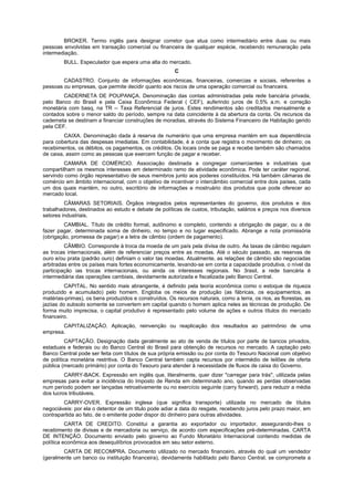 BROKER. Termo inglês para designar corretor que atua como intermediário entre duas ou mais
pessoas envolvidas em transação comercial ou financeira de qualquer espécie, recebendo remuneração pela
intermediação.
BULL. Especulador que espera uma alta do mercado.
C
CADASTRO. Conjunto de informações econômicas, financeiras, comercias e sociais, referentes a
pessoas ou empresas, que permite decidir quanto aos riscos de uma operação comercial ou financeira.
CADERNETA DE POUPANÇA. Denominação das contas administradas pela rede bancária privada,
pelo Banco do Brasil e pela Caixa Econômica Federal ( CEF), auferindo juros de 0,5% a.m. e correção
monetária com basq, na TR -- Taxa Referencial de juros. Estes rendimentos são creditados mensalmente e
contados sobre o menor saldo do período, sempre na data coincidente à da abertura da conta. Os recursos da
caderneta se destinam a financiar construções de moradias, através do Sistema Financeiro de Habitação gerido
pela CEF.
CAIXA. Denominação dada à reserva de numerário que uma empresa mantém em sua dependência
para cobertura das despesas imediatas. Em contabilidade, é a conta que registra o movimento de dinheiro; os
recebimentos, os débitos, os pagamentos, os créditos. Os locais onde se paga e recebe também são chamados
de caixa, assim como as pessoas que exercem função de pagar e receber.
CAMARA DE COMÉRCIO. Associação destinada a congregar comerciantes e industriais que
compartilham os mesmos interesses em determinado ramo de atividade econômica. Pode ter caráter regional,
servindo como órgão representativo de seus membros junto aos poderes constituídos. Há também câmaras de
comércio em âmbito internacional, com o objetivo de incentivar o intercâmbio comercial entre dois países, cada
um dos quais mantém, no outro, escritório de informações e mostruário dos produtos que pode oferecer ao
mercado local.
CÂMARAS SETORIAIS. Órgãos integrados pelos representantes do governo, dos produtos e dos
trabalhadores, destinados ao estudo e debate de políticas de custos, tributação, salários e preços nos diversos
setores industriais.
CAMBIAL. Título de crédito formal, autônomo e completo, contendo a obrigação de pagar, ou a de
fazer pagar, determinada soma de dinheiro, no tempo e no lugar especificado. Abrange a nota promissória
(obrigação, promessa de pagar) e a letra de câmbio (ordem de pagamento).
CÂMBIO. Corresponde à troca da moeda de um país pela divisa de outro. As taxas de câmbio regulam
as trocas internacionais, além de referenciar preços entre as moedas. Até o século passado, as reservas de
ouro e/ou prata (padrão ouro) definiam o valor tas moedas. Atualmente, as relações de câmbio são negociadas
arbitradas entre os países mais fortes economicamente, levando-se em conta a capacidade produtiva, o nível da
participação ias trocas internacionais, ou ainda os interesses regionais. No 3rasil, a rede bancária é
intermediária das operações cambiais, devidamente autorizada e fiscalizada pelo Banco Central.
CAPITAL. No sentido mais abrangente, é definido pela teoria econômica como o estoque de riqueza
produzido e acumulado) pelo homem. Engloba os meios de produção (as fábricas, os equipamentos, as
matérias-primas), os bens produzidos e construídos. Os recursos naturais, como a terra, os rios, as florestas, as
jaziias do subsolo somente se convertem em capital quando o homem aplica neles as técnicas de produção. De
forma muito imprecisa, o capital produtivo é representado pelo volume de ações e outros títulos do mercado
financeiro.
CAPITALIZAÇÃO. Aplicação, reinvenção ou reaplicação dos resultados ao patrimônio de uma
empresa.
CAPTAÇÃO. Designação dada geralmente ao ato de venda de títulos por parte de bancos privados,
estaduais e federais ou do Banco Central do Brasil para obtenção de recursos no mercado. A captação pelo
Banco Central pode ser feita com títulos de sua própria emissão ou por conta do Tesouro Nacional com objetivo
de política monetária restritiva. O Banco Central também capta recursos por intermédio de leilões de oferta
pública (mercado primário) por conta do Tesouro para atender à necessidade de fluxos de caixa do Governo.
CARRY-BACK. Expressão em inglês que, literalmente, quer dizer "carregar para trás", utilizada pelas
empresas para evitar a incidência do Imposto de Renda em determinado ano, quando as perdas observadas
num período podem ser lançadas retroativamente ou no exercício seguinte (carry forward), para reduzir a média
dos lucros tributáveis.
CARRY-OVER. Expressão inglesa (que significa transporte) utilizada no mercado de títulos
negociáveis: por ela o detentor de um titulo pode adiar a data do resgate, recebendo juros pelo prazo maior, em
contrapartida ao fato, de o emitente poder dispor do dinheiro para outras atividades.
CARTA DE CREDITO. Constitui a garantia ao exportador ou importador, assegurando-lhes o
recebimento de divisas e de mercadoria ou serviço, de acordo com especificações pré-determinadas. CARTA
DE INTENÇÃO. Documento enviado pelo governo ao Fundo Monetário Internacional contendo medidas de
política econômica aos desequilíbrios provocados em seu setor externo.
CARTA DE RECOMPRA. Documento utilizado no mercado financeiro, através do qual um vendedor
(geralmente um banco ou instituição financeira), devidamente habilitado pelo Banco Central, se compromete a
 