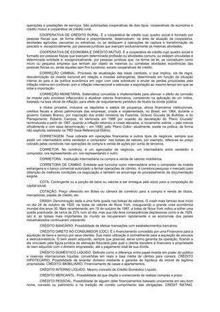 operações e prestações de serviços. São autorizadas cooperativas de dois tipos: cooperativas de economia e
crédito mútuo e cooperativa de crédito rural.
COOPERATIVA DE CRÉDITO RURAL. É a cooperativa de crédito cujo quadro social é formado por
pessoas físicas que, de forma efetiva e preponderante, desenvolvem, na área de atuação da cooperativa,
atividades agrícolas, pecuárias ou extrativas, ou se dediquem a operações de captura e transformação de
pescado e, excepcionalmente, por pessoas jurídicas que exerçam exclusivamente as mesmas atividades.
COOPERATIVA DE ECONOMIA E CRÉDITO MÚTUO. É a cooperativa de crédito cujo quadro social é
formado por pessoas físicas que exerçam determinada profissão ou atividades comuns, ou estejam vinculadas à
determinada entidade e, excepcionalmente, por pessoas jurídicas que, na forma da lei, se conceituem como
micro ou pequena empresa que tenham por objeto as mesmas ou correlatas atividades econômicas das
pessoas físicas ou, ainda aquelas sem fins lucrativos, exceto cooperativas de crédito.
CORREÇÃO CAMBIAL. Processo de atualização das taxas cambiais, o que implica, via de regra,
desvalorização da moeda nacional em relação a moedas estrangeiras, determinada em função da situação
interna do país e da política econômica em vigor com vista sobretudo a anular as perdas provocadas pela
inflação interna em confronto com a inflação internacional e estimular a exportação ao mesmo tempo em que se
inibe a importação.
CORREÇÃO MONETÁRIA. Sistemática concebida e implementada para atenuar o efeito da corrosão
da moeda pelo processo inflacionário e atualizar valores financeiros, consistindo na aplicação de um índice,
baseado na taxa oficial de inflação, para efeito de reajustamento periódico de títulos da dívida pública
e títulos privados, inclusive os depósitos e saldos de poupança, ativos financeiros institucionais,
créditos fiscais e ativos patrimoniais das empresas; criada e implementada, no Brasil, em 1964, durante o
governo Castelo Branco, por inspiração dos então ministros da Fazenda, Octavio Gouvéa de Bulhões, e do
Planejamento, Roberto Campos, foi eliminada em 1986 por ocasião da decretação do 'Plano Cruzado'
reintroduzida a partir de 1987, quando a inflação retornou a níveis elevados, e novamente extinta -- pelo menos
oficialmente e com essa denominação -- em 1990, pelo 'Plano Collor: atualmente, existe na prática, de forma
não explícita, lastreada na TRD (taxa Referencial Diária).
CORRETAGEM. Taxa cobrada em operações financeiras e outros tipos de negócios, sempre que
existir um intermediário entre vendedor e comprador: nas bolsas de valores, por exemplo, refere-se ao preço
cobrado pelas corretoras nas operações de compra e venda de ações por conta de terceiros.
CORRETOR. No comércio, é um agenciador de negócios, um intermediário entre vendedor e
comprador, ora representando um, ora representando o outro.
CORRETORA . Instituição intermediária na compra e venda de valores mobiliários.
CORRETORA DE CAMBIO. Entidade que funciona como intermediária entre o comprador da moeda
estrangeira e o banco comercial autorizado a fechar operações de câmbio. A corretora pesquisa o mercado para
obtenção de melhores condições na negociação e também se encarrega do processamento da documentação
exigida.
COTA. Contingente ou a porção de bens ou valores a ser entregue pelo sócio para a composição do
capital social.
COTAÇÃO. Preço oferecido em Bolsa ou câmara de comércio para a compra e venda de títulos,
mercadorias, papéis de crédito, etc.
CRASH. Denominação dada a uma forte queda nas bolsas de valores. O crash mais famoso teve início
no dia 24 de outubro de 1929, na bolsa de valores de Nova York, inaugurando a grande crise econômica
mundial dos anos 30. Mais recentemente, em 19 de outubro de 1987, a bolsa de Nova York voltou a sofrer uma
queda acentuada, de cerca de 22% num só dia, mas que não teve conseqüências depressivas como a de 1929,
isto é, as bolsas mais importantes do mundo se recuperaram rapidamente e as economias dos países
industrializados continuaram crescendo.
CRÉDITO BANCÁRIO. Possibilidade de efetuar transações com estabelecimentos bancários.
CRÉDITO DIRETO AO CONSUMIDOR (CDC). É o financiamento concedido por uma Financeira para a
aquisição de bens e serviço por seus clientes. Sua maior utilização é normalmente para a aquisição de veículos
e eletrodomésticos. O bem assim adquirido, sempre que possível, serve como garantia da operação, ficando a
ela vinculado pela figura jurídica da alienação fiduciária pela qual o cliente transfere à financeira a propriedade
do bem adquirido com o dinheiro emprestado, até o pagamento total de sua dívida.
CRÉDITO DOMÉSTICO LIQUIDO. Definido como a diferença entre papel-moeda em poder do público
e reservas internacionais líquidas, convertidas em reais a taxa média de câmbio para compra. CRÉDITO
HIPOTECÁRIO. Possibilidade de levantar dinheiro mediante a garantia de hipoteca de imóvel de legítima
propriedade. CRÉDITO IMOBILIÁRIO. Financiamento de casas e apartamentos.
CRÉDITO INTERNO LÍQUIDO. Mesmo conceito de Crédito Doméstico Líquido.
CRÉDITO MERCANTIL. Possibilidade de que dispõe o comerciante de realizar compras a prazo.
CRÉDITO PESSOAL. Possibilidade de alguém obter financiamentos baseado unicamente em seu bom
nome, conceito ou patrimônio e na tradição de correto cumprimento das obrigações. CREDIT RATING.
 