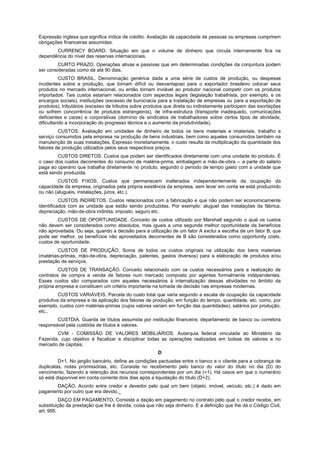 Expressão inglesa que significa índice de crédito. Avaliação da capacidade de pessoas ou empresas cumprirem
obrigações financeiras assumidas.
CURRENCY BOARD. Situação em que o volume de dinheiro que circula internamente fica na
dependência do nível das reservas internacionais.
CURTO PRAZO. Operações ativas e passivas que em determinadas condições da conjuntura podem
ser consideradas como de até 90 dias.
CUSTO BRASIL. Denominação genérica dada a uma série de custos de produção, ou despesas
incidentes sobre a produção, que tornam difícil ou desvantajoso para o exportador brasileiro colocar seus
produtos no mercado internacional, ou então tornam inviável ao produtor nacional competir com os produtos
importados. Tais custos estariam relacionados com aspectos legais (legislação trabalhista, por exemplo, e os
encargos sociais), instituições (excesso de burocracia para a instalação de empresas ou para a exportação de
produtos), tributários (excesso de tributos sobre produtos que direta ou indiretamente participam das exortações
ou sofrem concorrência de produtos estrangeiros), de infra-estrutura (transporte inadequado, comunicações
deficientes e caras) e corporativas (domínio de sindicatos de trabalhadores sobre certos tipos de atividade,
dificultando a incorporação do progresso técnica e o aumento da produtividade).
CUSTOS. Avaliação em unidades de dinheiro de todos os bens materiais e imateriais, trabalho e
serviço consumidos pela empresa na produção de bens industriais, bem como aqueles consumidos também na
manutenção de suas instalações. Expresso monetariamente, o custo resulta da multiplicação da quantidade dos
fatores de produção utilizados pelos seus respectivos preços.
CUSTOS DIRETOS. Custos que podem ser identificados diretamente com uma unidade do produto. É
o caso dos custos decorrentes do consumo de matéria-prima, embalagem e mão-de-obra -- a parte do salário
paga ao operário que trabalha diretamente no produto, segundo o período de tempo gasto com a unidade que
está sendo produzida.
CUSTOS FIXOS. Custos que permanecem inalterados independentemente da ocupação da
capacidade da empresa, originados pela própria existência da empresa, sem levar em conta se está produzindo
ou não (aluguéis, instalações, juros, etc.).
CUSTOS INDIRETOS. Custos relacionados com a fabricação e que não podem ser economicamente
identificados com as unidade que estão sendo produzidas. Por exemplo: aluguel das instalações da fábrica,
depreciação, mão-de-obra indireta, imposto, seguro etc.
CUSTOS DE OPORTUNIDADE. Conceito de custos utilizado por Marshall segundo o qual os custos
não devem ser considerados como absolutos, mas iguais a uma segunda melhor oportunidade de benefícios
não aproveitada. Ou seja, quando a decisão para a utilização de um fator A exclui a escolha de um fator B, que
pode ser melhor, os benefícios não aproveitados decorrentes de B são considerados como opportunity costs,
custos de oportunidade.
CUSTOS DE PRODUÇÃO. Soma de todos os custos originais na utilização dos bens materiais
(matérias-primas, mão-de-obra, depreciação, patentes, gastos diversos) para a elaboração de produtos e/ou
prestação de serviços.
CUSTOS DE TRANSAÇÃO. Conceito relacionado com os custos necessários para a realização de
contratos de compra e venda de fatores num mercado composto por agentes formalmente independentes.
Esses custos são comparados com aqueles necessários à internalização dessas atividades no âmbito da
própria empresa e constituem um critério importante na tomada de decisão nas empresas modernas.
CUSTOS VARIÁVEIS. Parcela do custo total que varia segundo a escala de ocupação da capacidade
produtiva da empresa e da aplicação dos fatores de produção, em função do tempo, quantidade, etc. como, por
exemplo, custos com matérias-primas (cujos valores variam em função das quantidades), salários por produção,
etc.,
CUSTDIA. Guarda de títulos assumida por instituição financeira; departamento de banco ou corretora
responsável pela custódia de títulos e valores.
CVM - COMISSÃO DE VALORES MOBILIÁRIOS. Autarquia federal vinculada ao Ministério da
Fazenda, cujo objetivo é fiscalizar e disciplinar todas as operações realizadas em bolsas de valores e no
mercado de capitais.
D
D+1. No jargão bancário, define as condições pactuadas entre o banco e o cliente para a cobrança de
duplicatas, notas promissórias, etc. Consiste no recebimento pelo banco do valor do título no dia (D) do
vencimento, fazendo a retenção dos recursos correspondentes por um dia (+1). Há casos em que o numerário
só está disponível em conta corrente dois dias após a liquidação do título (D+2).
DAÇÃO. Acordo entre credor e devedor pelo qual um bem (objeto, imóvel, veículo, etc.) é dado em
pagamento por outro que era devido._
DAÇO EM PAGAMENTO. Consiste a dação em pagamento no contrato pelo qual o credor recebe, em
substituição da prestação que lhe é devida, coisa que não seja dinheiro. E a definição que lhe dá o Código Civil,
art. 995.
 