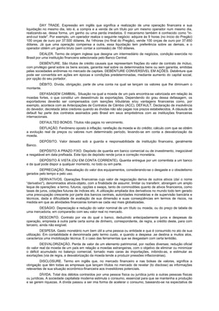 DAY TRADE. Expressão em inglês que significa a realização de uma operação financeira e sua
liquidação no mesmo dia, isto é, a compra e a venda de um título por um mesmo operador num mesmo dia,
realizando-se, dessa forma, um ganho ou uma perda imediatos. 0 mecanismo também é conhecido como "in-
and-out trade". Por exemplo, um operador realiza o seguinte negócio: adquire às 9 horas (no início do Pregão)
100 onças de ouro por 37.500 dólares. Às 14horas (no final do Pregão), vende 100 onças de ouro por 37.650
dólares. Já que uma operação compensa a outra, essa liquidação tem preferência sobre as demais, e o
operador obtém um ganho bruto (sem contar a comissão) de 150 dólares.
DEALER. Termo de origem inglesa que designa um intermediário de negócios, condição exercida no
Brasil por uma instituição financeira selecionada pelo Banco Central.
DEBÉNTURE. São títulos de crédito causais que representam frações do valor de contrato de mútuo,
com privilégio geral sobre os bens sociais, garantia real sobre os determinados bens ou sem garantia, emitidas
pelas sociedades anônimas no mercado de capitais. DEBÉNTURE CONVERSÍVEL EM AÇÕES. Debênture que
pode ser convertida em ações em épocas e condições predeterminadas, mediante aumento do capital social,
por opção do seu portador.
DÉBITO. Dívida, obrigação; parte de uma conta na qual se lançam os valores que lhe diminuem o
montante.
DEFASAGEM CAMBIAL. Situação na qual a moeda de um país encontra-se valorizada em relação às
moedas fortes, o que constitui um desestímulo às exportações. Dependendo do grau dessa defasagem, os
exportadores deverão ser compensados com isenções tributárias e/ou vantagens financeiras como, por
exemplo, acontece com as Antecipações de Contratos de Câmbio (ACC). DEFAULT. Declaração de insolvência
do devedor, decretada )elos credores quando as dívidas não são pagas nos prazos estabelecidos. A cláusula de
default faz parte dos contratos assinados pelo Brasil em seus empréstimos com as instituições financeiras
internacionais.
DEFAULTED BONDS. Títulos não pagos no vencimento.
DEFLAÇÃO. Fenômeno oposto à inflação; rarefação da moeda w do crédito; cálculo com que se obtém
a evolução real de preços ou valores num determinado período, levando-se em conta a desvalorização da
moeda.
DEPÓSITO. Valor deixado sob a guarda e responsabilidade de instituição financeira, geralmente
Banco.
DEPÓSITO A PRAZO FIXO. Depósito de quantia em banco comercial ou de investimento, inegociável
e resgatável em data prefixada. Este tipo de depósito rende juros e correção monetária.
DEPÓSITO À VISTA (OU EM CONTA CORRENTE). Quantia entregue por um correntista a um banco
e da qual pode dispor a qualquer momento, no todo ou em parte.
DEPRECIAÇÃO. Reavaliação do valor dos equipamentos, considerando-se o desgaste e o obsoletismo
gerados pelo tempo e pelo uso.
DERIVATIVOS. Operações financeiras cujo valor de negociação deriva de outros ativos (daí o nome
“derivativo"), denominados ativos-objeto, com a finalidade de assumir, limitar ou transferir, abrangem um amplo
leque de operações: a termo, futuros, opções e swaps, tanto de commodities quanto de ativos financeiros, como
taxas de juros, cotações futuras de índices etc. A utilização ampliada dos derivativos no mundo todo tem gerado
uma preocupação crescente por parte dos bancos centrais, autoridades monetárias e de supervisão bancária e
técnicos, dada a dificuldade de avaliação de sua dimensão e suas conseqüências em termos de riscos, na
medida em que as atividades financeiras tomam-se cada vez mais globalizadas.
DESÁGIO. Depreciação e redução do valor nominal de um título ou moeda, ou do preço de tabela de
uma mercadoria, em compararão com seu valor real no mercado.
DESCONTO. Contrato por via do qual o banco, deduzindo antecipadamente juros e despesas da
operação, empresta à outra parte certa soma de dinheiro, correspondente, de regra, a crédito deste, para com
terceiro, ainda não exigível.
DESPESA. Gasto monetário num bem útil a uma pessoa ou entidade e que é consumido no ato de sua
utilização. Em contabilidade é denominada pelo termo custo, e quando a despesa ,se destina a muitos atos,
caracteriza uma imobilização técnica. E o caso das ferramentas que se desgastam com certa lentidão.
DESVALORIZAÇÃO. Perda de valor de um elemento patrimonial, por razões diversas; redução oficial
do valor real da moeda de um país em relação a moedas estrangeiras, com o objetivo de eliminar ou minimizar
o déficit acumulado no balanço comercial, tornado mais caras às importações, inibindo-as, e estimular as
exortações (via de regra, a desvalorização da moeda tende a produzir pressões inflacionárias).
DISCLOSURE. Termo em inglês que, no mercado financeiro e nas bolsas de valores, significa a
obrigação que têm todas as empresas que lançam títulos no mercado de revelar (to disclose) as informações
relevantes de sua situação econômico-financeira aos investidores potenciais.
DÍVIDA. Total dos débitos contraídos por uma pessoa física ou jurídica junto a outras pessoas físicas
ou jurídicas. A sociedade capitalista moderna estimula o consumo, essencial para que se mantenha a produção
e se gerem riquezas. A dívida passou a ser ima forma de acelerar o consumo, baseando-se na expectativa de
 