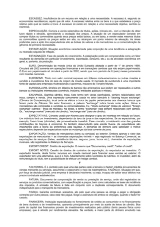 ESCASSEZ. Insuficiência de um recurso em relação a uma necessidade. A escassez é, segundo os
economistas neoclássicos, aquilo que dá valor. A escassez relativa entre os bens é o que estabelece o preço
relativo pelo qual se realiza a troca. A escassez só existe em relação a uma necessidade objetiva, sentida ou
expressa.
ESPECULAÇÃO. Compra e venda sistemática de títulos, ações, imóveis etc., com a intenção de obter
lucro rápido e elevado, aproveitando a oscilação dos preços. A atuação de um especulador consiste em
comprar títulos ou commodities quando seus preços estão baixos, ou em baixa, e vender estes mesmos títulos
ou commodities quando os preços estão em alta, ou alcançam um ponto máximo de elevação. As áreas
preferidas para a ação dos especuladores são as bolsas de valores e de mercadorias ou a comercialização de
gêneros de primeira necessidade.
ESTAGFLAÇÃO. Situação econômica caracterizada pela conjunção de uma tendência a estagnação
ou recessão seguida de inflação.
ESTAGNAÇÃO. Fase de parada do crescimento. A estagnação pode ser compreendida como um fator
resultante da demanda em particular (investimento, exportação, consumo, etc.), ou da atividade econômica em
geral, e, portanto, da produção.
EURO. Denominação da moeda única da União Européia adotada a partir de 1° de janeiro 1999.
Circulará até 2002 somente em operações financeiras e em transações cambiais que não exijam papel-moeda.
O Euro em papel-moeda só circulará a partir de 2002, sendo que num período de 6 (seis) meses juntamente
com moedas nacionais.
EUROBOND. Título com valor nominal expresso em dólares norte-americanos ou outras moedas e
vendido a investidores fora do país de origem da moeda usada. O mercado de eurobonds é uma importante
fonte de capital para empresas multinacionais e governos, inclusive do Terceiro Mundo.
EURODOLLARS. Direitos em dólares de bancos não americanos que podem ser repassados a outros
bancos ou instituições interessadas (comércio, indústria, entidades públicas e mistas).
EXCHANGE. Significa câmbio, troca. Este termo tem várias significados, sempre relacionados com
troca, compra e venda. Uma expressão comumente usada no setor bancário é "clearing house exchange"
(Câmara de Compensação), local onde se efetua a troca de papéis pertencentes aos diversos bancos que
fazem parte da Câmara. No setor financeiro, a palavra "exchange" indica locais onde ações, bônus e
mercadorias são compradas e vendidas ou comercializadas. Ex.: "stock exchange" (bolsa de valores); "foreign
exchange" (câmbio - troca de moedas). No Brasil, o termo "exchange" está sempre relacionado com câmbio.
Ex.: "exchange market" (mercado de câmbio); "exchange rate" (taxa de câmbio).
EXPECTATIVAS. Conceito usado por Keynes para designar o grau de incerteza em relação ao futuro.
Um indivíduo fará um investimento, dependendo da taxa de juros e das expectativas. Se as expectativas, por
exemplo, forem boas (otimistas), ele provavelmente investirá. Esse conceito, considerado uma das grandes
contribuições de Keynes à economia, foi também desenvolvido pela escola Sueca. As expectativas são
importantes para a teoria da preferência pela liquidez. A demanda de dinheiro para satisfazer o motivo
especulativo depende das expectativas sobre as mudanças da taxa corrente de juros.
EXPORTAÇÃO. Vendas de mercadorias (bens ou serviços) ao exterior. Embora apenas o valor das
exportações de mercadorias -- as chamadas exportações visíveis -- seja registrado no Balanço Comercial, as
exportações de serviços (fretes, assistência técnica, seguros, juros, lucros etc.), chamadas de exportações
invisíveis, são registradas no Balanço de Serviços.
EXPORT CREDIT. Crédito de exportação. O mesmo que "Documentary credit", "Letter of credit".
EXPORT NOTES. Cessão de direitos de contratos de exportação, do exportador ao investidor. O
exportador levanta, desta forma, recursos em moeda nacional para financiar suas vendas ao exterior. O
exportador tem uma alternativa, que é o ACC Adiantamento sobre Contratos de Câmbio. O investidor, além da
remuneração do título, tem a possibilidade de efetuar um hedge cambial.
F
FACTORING. É o contrato pelo qual uma das partes cede a terceira (o factor) créditos provenientes de
vendas mercantis ou serviços, assumindo o cessionário o risco da inadimplência. FALÊNCIA. Situação em que,
por força de decisão judicial, uma empresa é declarada insolvente, ou seja, incapaz de saldar seus débitos nos
prazos contratuais estabelecidos.
FATURA. Documento de comprovação de venda ou prestação de serviço, onde são registrados os
serviços ou produtos comercializados, com especificação e preços, bem como calculadas as taxas de incidência
dos impostos. A emissão da fatura é feita em conjunto com a duplicata correspondente. É documento
indispensável para o transporte da mercadoria.
FIANÇA. Garantia contratual, acessória, ato pelo qual uma pessoa se obriga a pagar a obrigação
contraída por outra pessoa, caso esta não pague. Exige a assinatura de ambos os cônjuges, quando o fiador for
casado.
FINANCEIRA. Instituição especializada no fornecimento de crédito ao consumidor e no financiamento
de bens duráveis e de investimentos, operando principalmente por meio do aceite de letras de câmbio. Boa
parte do capital das financeiras provém de investimentos realizados pelo público (tanto pessoa física como
empresas), que é atraído por rendimentos elevados. Na verdade, a maior parte do dinheiro envolvido nas
 