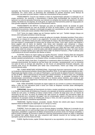 operações das financeiras provém de bancos comerciais, dos quais as financeiras são, freqüentemente,
subsidiárias. Em, outros casos, as financeiras são subsidiárias de grandes empresas (como fábricas de
automóveis), que assim procuram facilitar o crédito aos consumidores de seus produtos.
FINANCIAMENTO. Conjunto dos métodos e meios de regulamentação aplicados na realização de um
projeto econômico. Em economia, o financiamento é descrito pela movimentação dos recursos tal como
aparecem na conta de operações financeiras, que traduzem as variações dos haveres dos agentes em moeda e
créditos. No âmbito de uma empresa, de modo geral, as origens dos financiamentos podem ser reagrupadas em
duas grandes categorias: autofinanciamento e financiamento externo.
FINANCIAMENTO DO DÉFICIT. Operação que pode ser realizada através de emissão de papel-
moeda ou preferencialmente por meio de emissão de títulos da dívida pública, o que facilita o controle do
desempenho da economia, mediante a combinação de papéis com vencimentos de curto, médio e longo prazo.
A emissão de moeda pode causar pressões inflacionarias imediatas.
FLAT Termo de origem inglesa que em finanças significa 'sem juro'. Também designa cheque em
trânsito entre instituições bancárias e ainda não pago.
FLOAT. Prazo de compensação e número de ações em circulação. Atividades bancárias: Prazo entre o
depósito de um cheque em um banco e seu pagamento. Os prazos de compensação longos são vantajosos
para o emissor, cujo dinheiro rende juros até a compensação do cheque. São desvantajosos para o depositante,
que deve esperar a compensação do cheque para ter acesso aos fundos. Como regra, quanto mais distante o
banco pagador está do banco de depósito, mais tempo será necessário para compensar o cheque.
Investimentos: número de ações de uma companhia que estão em circulação e disponíveis para negociação
pelo público. Um pequeno número de ações em circulação significa que a ação será mais volátil, uma vez que
uma grande ordem de compra ou venda de ações pode alterar substancialmente seu preço. Um maior número
de ações em circulação significa que a ação será menos volátil. No Sistema Financeiro, o "float" é definido como
a permanência de recursos transitórios dos clientes no banco.
FLOATING. Palavra de origem inglesa que significa 'flutuante', 'variável'. Floating Debit são obrigações
de curto prazo periodicamente renovadas. Floating-Rate Note, instrumentos de débito com taxa de juros
variável, ajustada semestralmente e, nos Estados Unidos, vinculado às letras do Tesouro.
FLUXO DE CAIXA (Cash flow). O pagamento ou recebimento efetivo de dinheiro por uma empresa ou
instituição governamental. Na medida em que tais fluxos não coincidem, necessariamente, com os momentos
nos quais os bens ou serviços são adquiridos, se não houver um planejamento financeiro adequado, uma
empresa pode ver-se em dificuldades para saldar seus compromissos, mesmo que esteja numa posição
economicamente sólida.
FMI - FUNDO MONETARIO INTERNACIONAL. Organização financeira internacional criada, em 1944,
na Conferência Internacional de Bretton Woods (New Hampshire, EUA). É uma agência especializada da ONU -
Organização das Nações Unidas, com sede em Washington, e que faz parte do sistema financeiro internacional,
ao lado do BIRD - Banco Internacional de Reconstrução e Desenvolvimento. O FMI foi criado com a finalidade
de promover a cooperação monetária no mundo capitalista, coordenar as paridades monetárias (evitar
desvalorizações concorrenciais) e levantar fundos entre os diversos países membros, para auxiliar os que
encontrem dificuldades nos pagamentos internacionais. Quase todos os países relativamente industrializados,
fazem parte da organização.
FOB - FREE ON BOARD. Expressão de origem inglesa de uso corrente no comércio internacional que
define o preço de uma mercadoria posta a bordo com todas as despesas incorridas (taxas alfandegárias,
carreto, etc.), exceto o seguro.
FORFAITING. Operação de financiamento de títulos a receber semelhante ao factoring. Na Alemanha
e na Áustria, é denominada de forfaitierung. Enquanto uma operação de factoring, geralmente, implica títulos a
receber de curto prazo, no forfaiting um banco compra títulos a receber de longo prazo com um máximo de
vencimento de oito anos. Ao banco de forfaiting não cabe recorrer ao vendedor das mercadorias objeto da
operação financeira (se o comprador não pagar), mas em compensação, adquire os títulos com um desconto
substancial. Os principais centros do forfaiting são Zurique e Viena, de onde os grandes bancos o processam
por meio de suas filiais ou subsidiárias especializadas.
FRANCHISE. Significa franquia, concessão, isenção. Parcela não coberta pelo seguro. Concessão
especial obtida do fabricante para exploração de um serviço ou marca.
FREE CURENCY. Moeda conversível, moeda de livre curso.
FUNDING. Termo de origem ingl. que em finanças designa 'consolidar. Refere-se à conversão de um
débito de curto prazo em um outro de longo prazo com a emissão de novos títulos. Estes, por sua vez, quando
negociados, possibilitam o pagamento de débitos remanescentes da primeira dívida. Em finanças societárias, a
palavra funding (obtenção de recursos) é preferível a financing (financiamento) quando se refere a obrigações
em contraste com ações. Diz-se que uma companhia está obtendo recursos (to be funding) para suas
operações quando ela emite títulos de dívida.
FUNDS. Significa fundos, capital. Dinheiro disponível ou seu equivalente, como por exemplo, cheques,
letras.
 