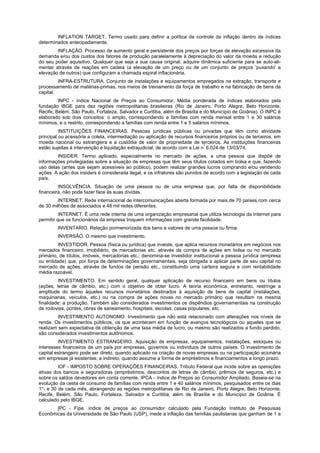 INFLATION TARGET. Termo usado para definir a política de controle da inflação dentro de índices
determinados antecipadamente.
INFLAÇÃO. Processo de aumento geral e persistente dos preços por forças de elevação excessiva da
demanda e/ou dos custos dos fatores de produção paralelamente à depreciação do valor da moeda e redução
do seu poder aquisitivo. Qualquer que seja a sua causa original, adquire dinâmica suficiente para se auto-ali-
mentar através de reações em cadeia (a elevação de um preço ou de um conjunto de preços 'puxando' a
elevação de outros) que configuram a chamada espiral inflacionária.
INFRA-ESTRUTURA. Conjunto de instalações e equipamentos empregados na extração, transporte e
processamento de matérias-primas, nos meios de treinamento da força de trabalho e na fabricação de bens da
capital.
INPC - índice Nacional de Preços ao Consumidor. Média ponderada de índices elaborados pela
fundação IBGE para dez regiões metropolitanas brasileiras (Rio de Janeiro, Porto Alegre, Belo Horizonte,
Recife, Belém, São Paulo, Fortaleza, Salvador e Curitiba, além de Brasília e do Município de Goiânia). O INPC é
elaborado sob dois conceitos: o amplo, correspondendo a famílias com renda mensal entre 1 e 30 salários
mínimos, e o restrito, correspondendo a famílias com renda entre 1 e 5 salários mínimos.
INSTITUIÇÕES FINANCEIRAS. Pessoas jurídicas públicas ou privadas que têm como atividade
principal ou acessória a coleta, intermediação ou aplicação de recursos financeiros próprios ou de terceiros, em
moeda nacional ou estrangeira e a custódia de valor de propriedade de terceiros. As instituições financeiras
estão sujeitas à intervenção e liquidação extrajudicial, de acordo com a Lei n
º
6.024 de 13/03/74.
INSIDER. Termo aplicado, especialmente no mercado de ações, a uma pessoa que dispõe de
informações privilegiadas sobre a situação de empresas que têm seus títulos cotados em bolsa e que, fazendo
uso delas (antes que sejam acessíveis ao público), podem realizar grandes lucros comprando e/ou vendendo
ações. A ação dos insiders é considerada ilegal, e os infratores são punidos de acordo com a legislação de cada
país.
INSOLVÊNCIA. Situação de uma pessoa ou de uma empresa que, por falta de disponibilidade
financeira, não pode fazer face às suas dívidas.
INTERNET. Rede internacional de intercomunicações aberta formada por mais de 70 países com cerca
de 30 milhões de associados e 48 mil redes diferentes.
INTERNET. É uma rede interna de uma organização empresarial que utiliza tecnologia da Internet para
permitir que os funcionários da empresa troquem informações com grande facilidade.
INVENTARIO. Relação pormenorizada dos bens e valores de uma pessoa ou firma.
INVERSÃO. O mesmo que investimento.
INVESTIDOR. Pessoa (física ou jurídica) que investe, que aplica recursos monetários em negócios nos
mercados financeiro, imobiliário, de mercadorias etc. através da compra de ações em bolsa ou no mercado
primário, de títulos, imóveis, mercadorias etc.; denomina-se investidor institucional a pessoa jurídica (empresa
ou entidade) que, por força de determinações governamentais, seja obrigada a aplicar parte de seu capital no
mercado de ações, através de fundos de pensão etc., constituindo uma carteira segura e com rentabilidade
média razoável.
INVESTIMENTO. Em sentido geral, qualquer aplicação de recurso financeiro em bens ou títulos
(ações, letras de câmbio, etc.) com o objetivo de obter lucro. A teoria econômica, entretanto, restringe a
amplitude do termo àqueles recursos monetários destinados à aquisição de bens de capital (instalações,
maquinarias, veículos, etc.) ou na compra de ações novas no mercado primário que resultam na mesma
finalidade: a produção. Também são considerados investimentos os dispêndios governamentais na construção
de rodovias, pontes, obras de saneamento, hospitais, escolas, casas populares, etc.
INVESTIMENTO AUTONOMO. Investimento que não está relacionado com alterações nos níveis de
renda. Os investimentos públicos, os que acontecem em função de avanços tecnológicos ou aqueles que se
realizam sem expectativa de obtenção de uma taxa média de lucro, ou mesmo são realizados a fundo perdido,
são considerados investimentos autônomos.
INVESTIMENTO ESTRANGEIRO. Aquisição de empresas, equipamentos, instalações, estoques ou
interesses financeiros de um país por empresas, governos ou indivíduos de outros países. O investimento de
capital estrangeiro pode ser direto, quando aplicado na criação de novas empresas ou na participação acionária
em empresas já existentes; e indireto, quando assume a forma de empréstimos e financiamentos a longo prazo.
IOF - IMPOSTO SOBRE OPERAÇÕES FINANCEIRAS. Tributo Federal que incide sobre as operações
ativas dos bancos e seguradoras (empréstimos, descontos de letras de câmbio, prêmios de seguros, etc.) e
sobre os saldos devedores em conta corrente. IPCA - índice de Preços ao Consumidor Ampliado. Baseia-se na
evolução da cesta de consumo de famílias com renda entre 1 e 40 salários mínimos, pesquisados entre os dias
1°- e 30 de cada mês, abrangendo as regiões metropolitanas de Rio de Janeiro, Porto Alegre, Belo Horizonte,
Recife, Belém, São Paulo, Fortaleza, Salvador e Curitiba, além de Brasília e do Município de Goiânia. É
calculado pelo IBGE.
[PC - Fipe. índice de preços ao consumidor calculado pela Fundação Instituto de Pesquisas
Econômicas da Universidade de São Paulo (USP), mede a inflação das famílias paulistanas que ganham de 1 a
 