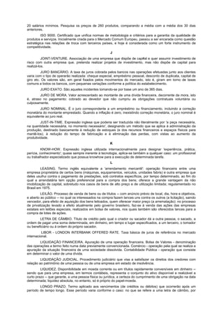 20 salários mínimos. Pesquisa os preços de 260 produtos, comparando a média com a média dos 30 dias
anteriores.
ISO 9000. Certificado que unifica normas de metodologia e critérios para a garantia da qualidade de
produtos e serviços. Inicialmente criada para o Mercado Comum Europeu, passou a ser encarada como questão
estratégica nas relações de troca com terceiros países, e hoje é considerada como um forte instrumento de
competitividade.
J
JOINT-VENTURE. Associação de uma empresa que dispõe de cap#al e quer assumir investimento de
risco com outra empresa que. pretenda realizar projetos de investimento, mas não dispõe de capital para
realizá-los.
JURO BANCÁRIO. A taxa de juros cobrada pelos bancos nas operações efetuadas junto aos clientes
varia com o tipo de operarão realizada: cheque especial, empréstimo pessoal, desconto de duplicata, capital de
giro etc. Os valores são, em geral fixados pelos movimentos do mercado, isto é, giram em torno de taxas
comuns a todos os bancos, com pequenas variações conforme a política do estabelecimento.
JURO EXATO. São aqueles incidentes tomando-se por base um ano de 365 dias.
JURO DE MORA. Valor acrescentado ao montante de uma dívida financeira, decorrente da mora, isto
é, atraso no pagamento: cobrado ao devedor que não cumpriu as obrigações contratuais voluntária ou
culposamente.
JURO NOMINAL. É o juro correspondente a um empréstimo ou financiamento, incluindo a correção
monetária do montante emprestado. Quando a inflação é zero, inexistindo correção monetária, o juro nominal é
equivalente ao juro real.
JUST-IN-TIME. Expressão inglesa que poderia ser traduzida não literalmente por 'a peça necessária,
na quantidade necessária, no momento necessário', designando um método que se aplica à administração da
produção, destinado basicamente à redução de estoques (e dos recursos financeiros e espaços físicos para
mantê-los), à redução do tempo de fabricação e à eliminação das perdas, com vistas ao aumento da
produtividade.
K
KNOW-HOW. Expressão inglesa utilizada internacionalmente para designar 'experiência, prática,
perícia, conhecimento'; quase sempre inerente à tecnologia, aplica-se também a qualquer caso: um profissional
ou trabalhador especializado que possua knowhow para a execução de determinada tarefa.
L
LEASING. Termo inglês equivalente a 'arrendamento mercantil': operação financeira entre uma
empresa proprietária de certos bens (máquinas, equipamentos, veículos, unidades fabris) e outra empresa que
deles usufrui contra o pagamento de prestações, sob contratos específicos, por tempo determinado, ao fim do
qual a arrendatária tem opção preferencial para a compra dos bens; oferece a grande vantagem da não
imobilização de capital, sobretudo nos casos de bens de alto preço e de utilização limitada; regulamentado no
Brasil em 1975.
LEILÃO. Processo de venda de bens ou de títulos -- com anúncio prévio de local, dia, hora e objetivos,
e aberto ao público -- no qual os interessados na compra fazem lances uns contra os outros (a licitação), saindo
vencedor, para efeito de aquisição dos bens leiloados, quem oferecer maior preço (a arrematação): no processo
de privatização levado a efeito atualmente pelo governo brasileiro, faz-se à venda das ações das empresas
estatais em leilões especiais, realizados em bolsa de valores, nos quais também são oferecidos lances para a
compra de lotes de ações.
LETRA DE CÂMBIO. Título de crédito pelo qual o criador ou sacador dá a outra pessoa, o sacado, a
ordem de pagar uma soma determinada, em dinheiro, em tempo e lugar especificados, a um terceiro, o tomador
ou beneficiário ou à ordem do próprio sacador.
LIBOR - LONDON INTERBANK OFFERED RATE. Taxa básica de juros de referência no mercado
internacional.
LIQUIDAÇÃO FINANCEIRA. Apuração de uma operação financeira. Bolsa de Valores - denominação
das operações a termo feito numa data previamente convencionada. Comércio - operação pela qual se realiza a
apuração da situação financeira de uma sociedade dissolvida. Contabilidade Pública - operação que consiste
em determinar o valor de uma dívida.
LIQUIDAÇÃO JUDICIAL. Procedimento judiciário que visa a satisfazer os direitos dos credores com
relação ao patrimônio de uma pessoa ou de uma empresa em estado de insolvência.
LIQUIDEZ. Disponibilidade em moeda corrente ou em títulos rapidamente conversíveis em dinheiro --
sendo que para uma empresa, em termos contábeis, representa o conjunto do ativo disponível e realizável a
curto prazo -- que garante, a uma pessoa física ou jurídica, a certeza do cumprimento de uma obrigação na data
determinada; liquidez absoluta, no entanto, só é próprio do papel-moeda.
LONGO PRAZO. Termo aplicado aos vencimentos (de créditos ou débitos) que ocorrerão após um
período de tempo longo. Esse período varia conforme o caso: no que se refere a uma letra de câmbio, por
 