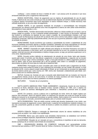 confiança -- como unidade de troca e medida de valor -- que possua junto às pessoas e que seus
emissores desfrutem junto a organismos internacionais.
MOEDA ESCRITURAL. Ordem de pagamento que se originou da generalização do uso do papel-
moeda. A abertura de uma conta corrente por meio de determinado depósito em dinheiro (papel-moeda) permite
a qualquer pessoa movimentar esse fundo depositado no banco mediante cheque, a moeda escritura) mais
utilizada atualmente, ou de uma ordem de pagamento.
MOEDA FORTE. A que apresenta facilidade de circulação e conversibilidade nas transações
internacionais, por oferecer ampla garantia como meio de pagamento e reserva de valor (dólar norte-americano,
libra-esterlina e marco alemão, p. ex.).
MOEDA PAPEL. Também denominada nota bancária; refere-se a títulos emitido por um banco, que se
obriga a pagar ao portador, no ato e mediante simples apresentação, o valor inscrito no documento: originada
dos recibos ou certificados de depósito de ouro, prata e moedas, de conversibilidade imediata e por isso
utilizada a partir da Renascença (do século XIV ao século XVII) como a forma mais prática e segura de realizar
transações comerciais, está hoje praticamente extinta, uma vez que os governos passaram a deter o monopólio
da emissão de dinheiro.
MONETARISMO. Escola econômica que sustenta a possibilidade de manter a estabilidade de uma
economia capitalista recorrendo apenas a medidas monetárias, baseadas nas forças espontâneas do mercado
e destinadas a controlar o volume de moedas e de outros meios de pagamento no mercado financeiro.
MONE MARKET. Expressão em inglês utilizada para designar os mercados financeiros nos quais os
recursos são emprestados a curto prazo, isto é, em períodos inferiores há um ano. Ao contrário do mercado de
capitais, onde tais recursos são emprestados a médios e longos prazos, ou seja, por períodos superiores a um e
cinco anos, respectivamente.
MORA. Conceito jurídico definidor do retardamento da solução de uma dívida, tanto pelo devedor,
quanto pelo credor. O primeiro, por não efetuar o pagamento no prazo estabelecido; o segundo, por se recusar
a recebê-la no tempo, lugar e forma contratados. Purgar a mora pelo devedor é o efetivo pagamento parcial ou
total do débito, mais os juros decorrentes até o dia da quitação; pelo credor é a aceitação do pagamento,
descontados os efeitos da mora (taxa de multa) até a respectiva data.
MORATÓRIA. Prorrogação do prazo concedido pelo credor ao devedor para o pagamento da dívida,
mediante acordo entre ambas as partes (o que a distingue da concordata, por seu caráter não judicial); no final
da década de 80, o termo adquiriu ampla notoriedade no Brasil, ao ser incorporado ao processo de negociação
da dívida externa (ainda que, como ocorreu em 1987, tenha sido 'declarada' unilateralmente pelo Brasil, sem
prévio acordo com os credores externos).
MÚTUO, Contrato de. Contrato em que o mutuante cede determinado bem ao mutuário, em troca de
um pagamento mensal, anual ou de outra forma. O contrato de mútuo acontece com bens fungíveis, isto é,
substituíveis por outros bens da mesma qualidade e na mesma quantidade.
MUTUÁRIO. Tomador de um empréstimo.
N
NAFTA (NORTH AMERICAN FREE TRADE AGREEMENT). Literalmente, Acordo de Livre Comércio
da América do Norte, efetivado entre os Estados Unidos, Canadá e México em 1994, com o objetivo de
promover a quebra de barreiras alfandegárias para intensificar o intercâmbio comercial entre os países
membros.
NICHO. Em comércio, usa-se a palavra com a significação de niche, termo de origem inglesa que
exprime 'boa colocação'. Nicho de negócios define um segmento de mercado que surge em função de novos
hábitos de consumo ou do lançamento de produto ou serviço inéditos. Nicho propício é um termo de marketing
que define a posição no mercado, previamente planejada, para um produto recém lançado.
NOTA PROMISSÓRIA. Título de crédito nominal, emitido pelo devedor diretamente a seu credor, que
representa promessa de pagamento a prazo determinado; é passível de transferência mediante endosso, e o
seu não cumprimento garante ao credor o direito de levá-la a cartório de protesto e promover sua cobrança
judicial.
O
OFERTA PÚBLICA. Designa a colocação de determinado volume de valores mobiliários de uma
empresa junto ao público, com vistas à sua capitalização.
OFFSHORE. Banco que, para exercer suas atividades internacionais, se estabelece num território
onde encontra privilégios especiais, especialmente os benefícios tributários.
OLIGOPSÓNIO. Situação de um mercado em que a concorrência é imperfeita do lado da demanda,
devido à presença de um número muito limitado de compradores.
OMC - ORGANIZAÇÃO MUNDIAL DO COMÉRCIO. Instituição com personalidade jurídica
internacional que substituiu o GATT (Acordo Geral de Tarifas e Comércio), foi criada em 1994. Foram assinados
 
