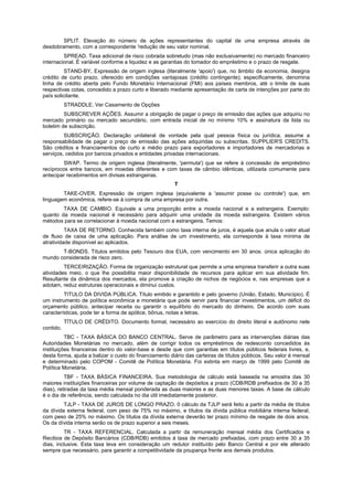 SPLIT. Elevação do número de ações representantes do capital de uma empresa através de
desdobramento, com a correspondente 'redução de seu valor nominal.
SPREAD. Taxa adicional de risco cobrada sobretudo (mas não exclusivamente) no mercado financeiro
internacional. É variável conforme a liquidez e as garantias do tomador do empréstimo e o prazo de resgate.
STAND-BY. Expressão de origem inglesa (literalmente 'apoio') que, no âmbito da economia, designa
crédito de curto prazo, oferecido em condições vantajosas (crédito contingente); especificamente, denomina
linha de crédito aberta pelo Fundo Monetário Internacional (FMI) aos países membros, até o limite de suas
respectivas cotas, concedido a prazo curto e liberado mediante apresentação de carta de intenções por parte do
país solicitante.
STRADDLE. Ver Casamento de Opções
SUBSCREVER AÇÕES. Assumir a obrigação de pagar o preço de emissão das ações que adquiriu no
mercado primário ou mercado secundário, com entrada inicial de no mínimo 10% e assinatura da lista ou
boletim de subscrição.
SUBSCRIÇÃO. Declaração unilateral de vontade pela qual pessoa física ou jurídica, assume a
responsabilidade de pagar o preço de emissão das ações adquiridas ou subscritas. SUPPLIER'S CREDITS.
São créditos e financiamentos de curto e médio prazo para exportadores e importadores de mercadorias e
serviços, cedidos por bancos privados e entidades privadas internacionais.
SWAP. Termo de origem inglesa (literalmente, 'permuta') que se refere à concessão de empréstimo
recíprocos entre bancos, em moedas diferentes e com taxas de câmbio idênticas, utilizada comumente para
antecipar recebimentos em divisas estrangeiras.
T
TAKE-OVER. Expressão de origem inglesa (equivalente a 'assumir posse ou controle') que, em
linguagem econômica, refere-se à compra de uma empresa por outra.
TAXA DE CAMBIO. Equivale a uma proporção entre a moeda nacional e a estrangeira. Exemplo:
quanto da moeda nacional é necessário para adquirir uma unidade da moeda estrangeira. Existem vários
métodos para se correlacionar à moeda nacional com a estrangeira. Temos:
TAXA DE RETORNO. Conhecida também como taxa interna de juros, é aquela que anula o valor atual
de fluxo de caixa de uma aplicação. Para análise de um investimento, ela corresponde à taxa mínima de
atratividade disponível ao aplicados.
T-BONDS. Títulos emitidos pelo Tesouro dos EUA, com vencimento em 30 anos. única aplicação do
mundo considerada de risco zero.
TERCEIRIZAÇÃO. Forma de organização estrutural que permite a uma empresa transferir a outra suas
atividades meio, o que lhe possibilita maior disponibilidade de recursos para aplicar em sua atividade fim.
Resultante da dinâmica dos mercados, ela promove a criação de nichos de negócios e, nas empresas que a
adotam, reduz estruturas operacionais e diminui custos.
TITULO DA DIVIDA PÚBLICA. Título emitido e garantido e pelo governo (União, Estado, Município). É
um instrumento de política econômica e monetária que pode servir para financiar investimentos, um déficit do
orçamento público, antecipar receita ou garantir o equilíbrio do mercado do dinheiro. De acordo com suas
características, pode ter a forma de apólice, bônus, notas e letras.
TÍTULO DE CRÉDITO. Documento formal, necessário ao exercício do direito literal e autônomo nele
contido.
TBC - TAXA BÁSICA DO BANCO CENTRAL. Serve de parâmetro para as intervenções diárias das
Autoridades Monetárias no mercado, além de corrigir todos os empréstimos de redesconto concedidos às
instituições financeiras dentro do valor-base e desde que com garantias em títulos públicos federais livres, e,
desta forma, ajuda a balizar o custo do financiamento diário das carteiras de títulos públicos. Seu valor é mensal
e determinado pelo COPOM - Comitê de Política Monetária. Foi extinta em março de 1999 pelo Comitê de
Política Monetária.
TBF - TAXA BÁSICA FINANCEIRA. Sua metodologia de cálculo está baseada na amostra das 30
maiores instituições financeiras por volume de captação de depósitos a prazo (CDB/RDB prefixados de 30 a 35
dias), retiradas da taxa média mensal ponderada as duas maiores e as duas menores taxas. A base de cálculo
é o dia de referência, sendo calculada no dia útil imediatamente posterior.
TJLP - TAXA DE JUROS DE LONGO PRAZO. 0 cálculo da TJLP será feito a partir da média de títulos
da dívida externa federal, com peso de 75% no máximo, e títulos da dívida pública mobiliária interna federal,
com peso de 25% no máximo. Os títulos da dívida externa deverão ter prazo mínimo de resgate de dois anos.
Os da dívida interna serão os de prazo superior a seis meses.
TR - TAXA REFERENCIAL. Calculada a partir da remuneração mensal média dos Certificados e
Recibos de Depósito Bancários (CDB/RDB) emitidos à taxa de mercado prefixadas, com prazo entre 30 a 35
dias, inclusive. Esta taxa leva em consideração um redutor instituído pelo Banco Central e por ele alterado
sempre que necessário, para garantir a competitividade da poupança frente aos demais produtos.
 