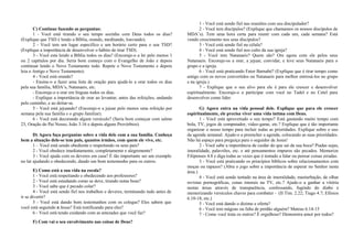 C) Continue fazendo as perguntas: 
1 - Você está tirando o seu tempo sozinho com Deus todos os dias? 
(Explique que TSD é lendo a Bíblia, orando, meditando, louvando). 
2 - Você tem um lugar específico e um horário certo para o seu TSD? 
(Explique a importância de desenvolver o hábito de tirar TSD). 
3 - Você esta lendo a Bíblia todos os dias? (Encoraje-o a ler pelo menos 1 
ou 2 capítulos por dia. Seria bom começo com o Evangelho de João e depois 
continuar lendo o Novo Testamento todo. Repete o Novo Testamento e depois 
leia o Antigo e Novo Testamento). 
4 - Você está orando? 
- Ensine-o a fazer uma lista de oração para ajudá-lo a orar todos os dias 
pela sua família, MDA’s, Natanaeis, etc. 
- Encoraje-o a orar em línguas todos os dias. 
- Explique a importância de orar ao levantar, antes das refeições, andando 
pelo caminho, e ao deitar-se. 
5 - Você está jejuando? (Encoraje-o a jejuar pelo menos uma refeição por 
semana pela sua família e o grupo familiar). 
6 - Você está decorando algum versículo? (Seria bom começar com salmo 
23, Oração do Pai Nosso, João 3.16 e depois alguns Provérbios). 
D) Agora faça perguntas sobre a vida dele com a sua família. Conheça 
bem a situação dele-se tem pais, quantos irmãos, com quem ele vive, etc. 
1 – Você está sendo obediente e respeitando os seus pais? 
2 - Você obedece imediatamente, completamente e alegremente? 
3 - Você ajuda com os deveres em casa? È tão importante ser um exemplo 
no lar ajudando e obedecendo, dando um bom testemunho para os outros. 
E) Como está a sua vida na escola? 
1 - Você está respeitando e obedecendo aos professores? 
2 - Você está estudando como se deve, tirando notas boas? 
3 - Você sabe que é pecado colar? 
4 - Você está sendo fiel nos trabalhos e deveres, terminando tudo antes de 
ir se divertir? 
5 - Você está dando bom testemunhos com os colegas? Eles sabem que 
você está seguindo a Jesus? Está testificando para eles? 
6 - Você está tendo cuidando com as amizades que você faz? 
F) Com vai o seu envolvimento nas coisas de Deus? 
1 - Você está sendo fiel nas reuniões com seu discipulador? 
2 - Você tem discípulos? (Explique que chamamos os nossos discípulos de 
MDA’s). Tem uma hora certa para reunir com cada um, cada semana? Está 
vendo crescimento nos seus discípulos? 
3 - Você está sendo fiel na célula? 
4 - Você está sendo fiel nos culto da sua igreja? 
5 - Você tem Natanaeis? Quem são? Ore agora com ele pelos seus 
Natanaeis. Encoraje-os a orar, a jejuar, convidar, e leve seus Natanaeis para o 
grupo e a igreja. 
6 - Você está praticando Fator Barnabé? (Explique que é tirar tempo como 
amigo com os novos convertidos ou Natanaeis para melhor entrosá-los no grupo 
e na igreja.) 
7 - Explique que o seu alvo para ele é para ele crescer e desenvolver 
espiritualmente. Encoraje-o a participar com você no Tadel e no Cetel para 
desenvolver como líder. 
G) Agora entra na vida pessoal dele. Explique que para ele crescer 
espiritualmente, ele precisa viver uma vida íntima com Deus. 
1 - Você está aproveitado o seu tempo? Está gastando muito tempo com 
bola, TV, jogos de computador, vídeo-game, etc.? Explique que é tão importante 
organizar o nosso tempo para incluir todas as prioridades. Explique sobre o uso 
da agenda semanal. Ajude-o a preencher a agenda, colocando as suas prioridades. 
Não há espaço para preguiça para o seguidor de Jesus! 
2 - Você sabe a importância de cuidar do que sai da sua boca? Piadas sujas, 
imoralidade, palavrões, etc. e até pensamentos impuros são pecados. Memorize 
Filipenses 4.8 e diga todas as vezes que é tentado a falar ou pensar coisas erradas. 
3 - Você está praticando os princípios bíblicos sobre relacionamentos com 
moças ou rapazes? (Abra o jogo sobre a importância de esperar no Senhor nesta 
área.) 
4 - Você está sendo tentado na área de imoralidade, masturbação, de olhar 
revistas pornográficas, cenas imorais na TV, etc.? Ajude-o a ganhar a vitória 
nestas áreas através de transparência, confessando, fugindo do diabo e 
memorizando versículos chaves para combater - (II Tim. 2.22; Tiago 4.7; Efésios 
6.10-18, etc.) 
5 - Você está dando o dizimo e oferta? 
6 - Você tem mágoas ou falta de perdão alguém? Mateus 6.14-15 
7 - Como você trata os outros? É orgulhoso? Demonstra amor por todos? 
 