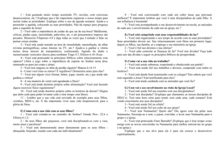 1 - Está gastando muito tempo assistindo TV, novelas, com conversas 
desnecessárias, etc.? Explique que é tão importante organizar o nosso tempo para 
incluir todas as prioridades. Explique sobre o uso da agenda semanal. Ajude-o a 
preencher a agenda, colocando as suas prioridades. Não há espaço para preguiça 
para o seguidor de Jesus! 
2 - Você sabe a importância de cuidar do que sai da sua boca? Maldizente, 
críticas, piadas sujas, imoralidade, palavrões, etc. e até pensamentos impuros são 
pecados. Memorize Filipenses 4.8 e diga todas as vezes que é tentado a falar ou 
pensar coisas erradas. 
3 - Você está sendo tentado na área de imoralidade, masturbação, de olhar 
revistas pornográficas, cenas imorais na TV, etc.? Ajude-a a ganhar a vitória 
nestas áreas através de transparência, confessando, fugindo do diabo e 
memorizando versículos chaves para combater Tiago 4.7; Efésios 6.10-18,etc. 
4 - Você está praticando os princípios bíblicos sobre relacionamento com 
rapazes? (Abra o jogo sobre a importância de esperar no Senhor nesta área, 
mantendo-se pura em corpo e alma). 
5 - Você tem mágoas ou falta de perdão alguém? Mateus 6.14-15 
6 - Como você trata os outros? É orgulhoso? Demonstra amor para elas? 
7 - Você tem algum vício (fumar, beber, jogar, mentir, etc.) que ainda não 
ganhou a vitória? 
8 - A sua maneira de vestir está agradando a Deus? 
9 - Você está tendo domínio próprio sobre alimentação? Você está fazendo 
algum exercício físico regulamente? 
10 - Você está tendo domínio próprio sobre os horários de dormir? (Sugira 
que deite cedo para poder levantar cedo e tirar tempo com Deus). 
11 - Lembre que a sua vida está servindo de exemplo para seus filhos, 
vizinhos, MDA’s, etc. É tão importante viver uma vida irrepreensível, para a 
glória de Deus. 
E) Como está a sua vida com os seus filhos? 
1 - Você está criando-os no caminho do Senhor? Estude Prov. 22.6 e 
Efésios 6.1-2. 
2 - Se seus filhos são pequenos, você está disciplinando-os com a vara, 
muito amor e paciência? 
3 - Você está demonstrando amor diariamente para os seus filhos - 
abraçando, beijando, orando com cada um individualmente? 
4 - Você está conversando com cada um sobre áreas que precisam 
melhorar? É importante lembrar que você é uma discipuladora de cada filho. A 
sua influência é tremenda! 
5 - Você está acompanhando o seu desenvolvimento na escola, as amizades 
de cada um, o envolvimento de cada um na igreja, etc.? 
E) Você está cumprindo com suas responsabilidades do lar? 
1 - Você está organizando o seu tempo de acordo com as suas prioridades? 
Suas prioridades devem ser: Seu relacionamento com Deus em primeiro lugar, 
depois os filhos, sua família, ai o emprego e seu ministério na igreja. 
2 - Você é fiel nos dízimos e nas ofertas? 
3 - Você sabe controlar as finanças do lar? Você tem dividas? Faça tudo 
para sair das dívidas e seguir os princípios bíblicos de prosperidade. 
F) Como vai a sua vida no trabalho? 
1 - Você está sendo submissa, respeitando e obedecendo seu patrão? 
2 - Você está sendo fiel nos trabalhos e deveres, cumprindo com todos os 
horários? 
3 - Você está dando bom testemunho com os colegas? Eles sabem que você 
está seguindo a Jesus? Está testificando para eles? 
4 - Você está tendo cuidando com as amizades que você faz? 
G) Com vai o seu envolvimento na visão da Igreja Local? 
1 - Você está sendo fiel nas reuniões com sua discipuladora? 
2 - Você tem discípulas? (Explique que chamamos as nossas discípulas de 
MDA’s). Tem uma hora certa para reunir com cada uma, cada semana? Está 
vendo crescimento nos seus discípulos? 
3 - Você está sendo fiel na célula? 
4 - Você está sendo fiel nos culto da sua igreja? 
5 - Você tem Natanaelas? Quem são? Ore agora com ela pelas suas 
Natanaelas. Encoraje-as a orar, a jejuar, convidar, e levar suas Natanaelas para o 
grupo e a igreja. 
6 - Você está praticando Fator Barnabé? (Explique que é tirar tempo como 
amiga com as novas convertidas ou Natanaelas para melhor entrosá-las no grupo 
e na igreja.) 
Explique que o seu alvo para ela é para ela crescer e desenvolver 
espiritualmente. 
 