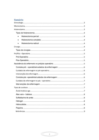 2
Sumário
Ginecologia..........................................................................................................................3
Miomectomia.......................................................................................................................3
Histerectomia......................................................................................................................3
Tipos de histerectomia...................................................................................................4
 Histerectomia parcial: .........................................................................................4
 Histerectomia completa: .....................................................................................4
 Histerectomia radical: .........................................................................................4
Cirurgia................................................................................................................................4
Tipos de cirurgias...........................................................................................................4
Pré/Pós – Operatório............................................................................................................5
Pré-Operatório. ..............................................................................................................5
Pós-Operatório...............................................................................................................5
Assistência do enfermeiro no pré/pós-operatório. ............................................................5
Conduta pré – operatória/cuidados de enfermagem: ...................................................6
Cuidados de enfermagem no pré-operatório......................................................................6
Intervenções de enfermagem............................................................................................6
Conduta pós -operatória/cuidados de enfermagem:.....................................................6
Cuidados de enfermagem no pós – operatório...................................................................7
Intervenções de enfermagem........................................................................................7
Tipos de curativos ................................................................................................................7
Ácidolinoleico-age............................................................................................................7
Aloe vera – babosa........................................................................................................8
Sulfadiazina de prata. ....................................................................................................8
Hidrogel..........................................................................................................................8
Hidrocolóide. ..................................................................................................................8
Papaína..........................................................................................................................8
Referências...............................................................................................................................9
 