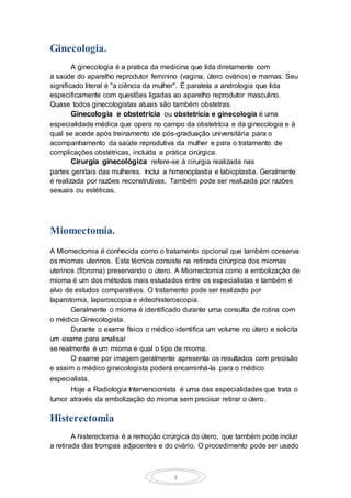 3
Ginecologia.
A ginecologia é a pratica da medicina que lida diretamente com
a saúde do aparelho reprodutor feminino (vagina, útero ovários) e mamas. Seu
significado literal é "a ciência da mulher". É paralela a andrologia que lida
especificamente com questões ligadas ao aparelho reprodutor masculino.
Quase todos ginecologistas atuais são também obstetras.
Ginecologia e obstetrícia ou obstetrícia e ginecologia é uma
especialidade médica que opera no campo da obstetrícia e da ginecologia e à
qual se acede após treinamento de pós-graduação universitária para o
acompanhamento da saúde reprodutiva da mulher e para o tratamento de
complicações obstétricas, incluída a prática cirúrgica.
Cirurgia ginecológica refere-se à cirurgia realizada nas
partes genitais das mulheres. Inclui a himenoplastia e labioplastia. Geralmente
é realizada por razões reconstrutivas. Também pode ser realizada por razões
sexuais ou estéticas.
Miomectomia.
A Miomectomia é conhecida como o tratamento opcional que também conserva
os miomas uterinos. Esta técnica consiste na retirada cirúrgica dos miomas
uterinos (fibroma) preservando o útero. A Miomectomia como a embolização de
mioma é um dos métodos mais estudados entre os especialistas e também é
alvo de estudos comparativos. O tratamento pode ser realizado por
laparotomia, laparoscopia e videohisteroscopia.
Geralmente o mioma é identificado durante uma consulta de rotina com
o médico Ginecologista.
Durante o exame físico o médico identifica um volume no útero e solicita
um exame para analisar
se realmente é um mioma e qual o tipo de mioma.
O exame por imagem geralmente apresenta os resultados com precisão
e assim o médico ginecologista poderá encaminhá-la para o médico
especialista.
Hoje a Radiologia Intervencionista é uma das especialidades que trata o
tumor através da embolização do mioma sem precisar retirar o útero.
Histerectomia
A histerectomia é a remoção cirúrgica do útero, que também pode incluir
a retirada das trompas adjacentes e do ovário. O procedimento pode ser usado
 