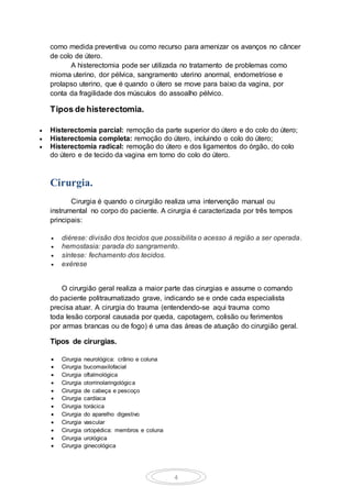 4
como medida preventiva ou como recurso para amenizar os avanços no câncer
de colo de útero.
A histerectomia pode ser utilizada no tratamento de problemas como
mioma uterino, dor pélvica, sangramento uterino anormal, endometriose e
prolapso uterino, que é quando o útero se move para baixo da vagina, por
conta da fragilidade dos músculos do assoalho pélvico.
Tipos de histerectomia.
 Histerectomia parcial: remoção da parte superior do útero e do colo do útero;
 Histerectomia completa: remoção do útero, incluindo o colo do útero;
 Histerectomia radical: remoção do útero e dos ligamentos do órgão, do colo
do útero e de tecido da vagina em torno do colo do útero.
Cirurgia.
Cirurgia é quando o cirurgião realiza uma intervenção manual ou
instrumental no corpo do paciente. A cirurgia é caracterizada por três tempos
principais:
 diérese: divisão dos tecidos que possibilita o acesso à região a ser operada.
 hemostasia: parada do sangramento.
 síntese: fechamento dos tecidos.
 exérese
O cirurgião geral realiza a maior parte das cirurgias e assume o comando
do paciente politraumatizado grave, indicando se e onde cada especialista
precisa atuar. A cirurgia do trauma (entendendo-se aqui trauma como
toda lesão corporal causada por queda, capotagem, colisão ou ferimentos
por armas brancas ou de fogo) é uma das áreas de atuação do cirurgião geral.
Tipos de cirurgias.
 Cirurgia neurológica: crânio e coluna
 Cirurgia bucomaxilofacial
 Cirurgia oftalmológica
 Cirurgia otorrinolaringológica
 Cirurgia de cabeça e pescoço
 Cirurgia cardíaca
 Cirurgia torácica
 Cirurgia do aparelho digestivo
 Cirurgia vascular
 Cirurgia ortopédica: membros e coluna
 Cirurgia urológica
 Cirurgia ginecológica
 