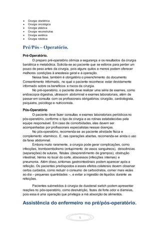 5
 Cirurgia obstétrica
 Cirurgia oncológica
 Cirurgia plástica
 Cirurgia reconstrutiva
 Cirurgia estética
 Cirurgia robótica
Pré/Pós – Operatório.
Pré-Operatório.
O preparo pré-operatório otimiza a segurança e os resultados da cirurgia
bariátrica e metabólica. Solicita-se ao paciente que se esforce para perder um
pouco de peso antes da cirurgia, pois alguns quilos a menos podem oferecer
melhores condições à anestesia geral e à operação.
Nessa fase, também é obrigatório o preenchimento do documento
Consentimento Informado, no qual o paciente reconhece estar devidamente
informado sobre os benefícios e riscos da cirurgia.
No pré-operatório, o paciente deve realizar uma série de exames, como
endoscopia digestiva, ultrassom abdominal e exames laboratoriais, além de
passar em consulta com os profissionais obrigatórios: cirurgião, cardiologista,
psiquiatra, psicólogo e nutricionista.
Pós-Operatório
O paciente deve fazer consultas e exames laboratoriais periódicos no
pós-operatório, conforme o tipo de cirurgia e as rotinas estabelecidas pela
equipe responsável. Em caso de comorbidades, elas devem ser
acompanhadas por profissionais especialistas nessas doenças.
No pós-operatório, recomenda-se ao paciente atividade física e
complemento vitamínico. E, nas operações abertas, recomenda-se ainda o uso
da faixa abdominal.
Embora muito raramente, a cirurgia pode gerar complicações, como
infecções, tromboembolismo (entupimento de vasos sanguíneos), deiscências
(separações) de suturas, fístulas (desprendimento de grampos), obstrução
intestinal, hérnia no local do corte, abscessos (infecções internas) e
pneumonia. Além disso, sintomas gastrointestinais podem aparecer após a
refeição. Os pacientes predispostos a esses efeitos colaterais devem observar
certos cuidados, como reduzir o consumo de carboidratos, comer mais vezes
ao dia – pequenas quantidades –, e evitar a ingestão de líquidos durante as
refeições.
Pacientes submetidos à cirurgia de duodenal switch podem apresentar
reações no pós-operatório, como desnutrição, fezes de forte odor e diarreias,
pois essa é uma operação que privilegia a má absorção de alimentos.
Assistência do enfermeiro no pré/pós-operatório.
 
