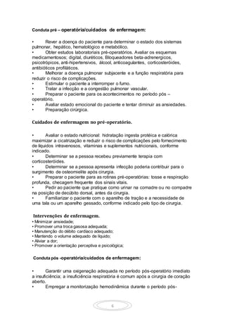 6
Conduta pré – operatória/cuidados de enfermagem:
• Rever a doença do paciente para determinar o estado dos sistemas
pulmonar, hepático, hematológico e metabólico.
• Obter estudos laboratoriais pré-operatórios. Avaliar os esquemas
medicamentosos; digital, diuréticos, Bloqueadores beta-adrenergicos,
psicotrópicos, anti-hipertensivos, álcool, anticoagulantes, corticosteróides,
antibióticos profiláticos.
• Melhorar a doença pulmonar subjacente e a função respiratória para
reduzir o risco de complicações.
• Estimular o paciente a interromper o fumo.
• Tratar a infecção e a congestão pulmonar vascular.
• Preparar o paciente para os acontecimentos no período pós –
operatório.
• Avaliar estado emocional do paciente e tentar diminuir as ansiedades.
• Preparação cirúrgica.
Cuidados de enfermagem no pré-operatório.
• Avaliar o estado nutricional: hidratação ingesta protéica e calórica
maximizar a cicatrização e reduzir o risco de complicações pelo fornecimento
de líquidos intravenosos, vitaminas e suplementos nutricionais, conforme
indicado.
• Determinar se a pessoa recebeu previamente terapia com
corticosteróides.
• Determinar se a pessoa apresenta infecção poderia contribuir para o
surgimento de osteomielite após cirurgia.
• Preparar o paciente para as rotinas pré-operatórias: tosse e respiração
profunda, checagem frequente dos sinais vitais.
• Pedir ao paciente que pratique como urinar na comadre ou no compadre
na posição de decúbito dorsal, antes da cirurgia.
• Familiarizar o paciente com o aparelho de tração e a necessidade de
uma tala ou um aparelho gessado, conforme indicado pelo tipo de cirurgia.
Intervenções de enfermagem.
• Minimizar ansiedade;
• Promover uma troca gasosa adequada;
• Manutenção do débito cardíaco adequado;
• Mantendo o volume adequado de líquido;
• Aliviar a dor;
• Promover a orientação perceptiva e psicológica;
Conduta pós -operatória/cuidados de enfermagem:
• Garantir uma oxigenação adequada no período pós-operatório imediato
a insuficiência; a insuficiência respiratória é comum após a cirurgia de coração
aberto.
• Empregar a monitorização hemodinâmica durante o período pós-
 