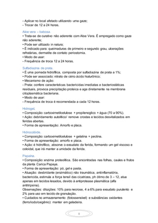 8
- Aplicar no local afetado utilizando uma gaze;
- Trocar de 12 a 24 horas.
Aloe vera – babosa.
• Trata-se de curativo não aderente com Aloe Vera. É empregado como gaze
não aderente;
• Pode ser utilizado in natura;
• É indicado para: queimaduras de primeiro e segundo grau, ulcerações
refratárias, dermatite de contato periostomia.
• Modo de usar:
- Frequência de troca 12 a 24 horas.
Sulfadiazina de prata.
• É uma pomada hidrofílica, composta por sulfadiazina de prata a 1%;
• Pode ser associado: nitrato de cério ácido hialurônico;
• Mecanismo de ação:
- Prata: confere características bactericidas imediatas e bacteriostáticas
residuais, provoca precipitação proteica e age diretamente na membrana
citoplasmática bacteriana.
• Modo de usar:
- Frequência de troca é recomendada a cada 12 horas.
Hidrogel.
• Composição: carboximetilcelulose + propilenoglico + água (70 a 90%).
• Ação: debridamento autolítico/ remove crostas e tecidos desvitalizados em
feridas abertas.
• Forma de apresentação: Amorfo e placa.
Hidrocolóide.
• Composição: carboximetilcelulose + gelatina + pectina.
• Forma de apresentação: amorfo e placa.
• Ação: é hidrofílico, absorve o exsudato da ferida, formando um gel viscoso e
coloidal, que irá manter a umidade da ferida.
Papaína.
• Composição: enzima proteolítica. São encontradas nas folhas, caules e frutos
da planta Carica Papaya.
• Forma de apresentação: pó, gel e pasta.
• Atuação: desbridante (enzimático) não traumática, antiinflamatória,
bactericida, estimula a força tensil das cicatrizes, ph ótimo de 3 – 12, atua
apenas em tecidos lesados, devido à antiprotease plasmática (alfa
antitripsina).
Observações: diluições: 10% para necrose, 4 a 6% para exsudato purulento e
2% para uso em tecido de granulação.
• Cuidados no armazenamento (fotossensível) e substâncias oxidantes
(ferro/iodo/oxigênio): manter em geladeira.
 