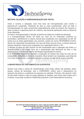 Rua Vicente Apa (antiga Eloi Mendes), 81 - Centro - Duque de Caxias/RJ - BRASIL - CEP: 25.010-550 
Fone RJ: (21) 3189-8001 / 2671-0544 / 2772-0319 - Fax: (21) 2671-1924 
SP: (11) 3230-6511 - PR: (41) 7816-7575 
technospray@technospray.com.br - www.technospray.com.br 
MISTURA, DILUIÇÃO E HOMOGENEIZAÇÃO DAS TINTAS 
Antes e durante a aplicação, toda tinta deve ser homogeneizada para manter o 
pigmento em suspensão. Paratintas de dois ou mais componentes, deve ser feito a 
homogeneização de cada componente separadamente antes da mistura dos mesmos e 
após a mistura, a aparência deve ser uniforme, não devendo apresentar veios ou faixas de 
cores diferentes. 
A mistura, homogeneização e diluição só devem ser feitas por ocasião da aplicação 
A e homogeneização devem ser feitas por meio de um misturador mecânico ou 
pneumático, admitindo-se a mistura manual para recipientes com capacidade de até 18l, 
sendo que as tintas pigmentadas com alumínio, exceto da norma PETROBRAS N-2231, 
devem ser misturadas manualmente. Em caso de tintas ricas em zinco, a mistura deve ser 
sempre mecânica, mesmo para recipientes com capacidade inferior a 18l. 
A diluição só deve ser feita quando há real necessidade para a aplicação das tintas e o 
diluente/redutor a ser usado deve ser o especificado pelo fabricante da tinta, e não 
ultrapassando o percentual máximo de diluição especificado do mesmo. 
É de EXTREMA importância respeitar a proporção de mistura das tintas de mais de um 
componente, indicados no rótulo do recipiente. Deve também ser respeitado, para tintas de 
2 ou mais componentes, o tempo de indução e o tempo de vida útil da mistura (pot-life). 
A IMPORTÂNCIA DO TRATAMENTO DA SUPERFÍCIE 
Quanto mais limpa e isenta de contaminantes como tintas velhas mal aderidas, óleos, 
graxas, carepa de laminação, sais e CORROSÃO, melhor será o desempenho do 
esquema de pintura e a aderência do esquema ao substrato. Portanto, não ignorem o fato 
de não poder colocar a mão em peças jateadas ou tratadas, pois nossa mão contém sal e 
é oleosa, o que pode condenar e fatalmente prejudicar o bom desempenho da pintura. 
 