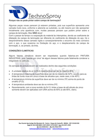Rua Vicente Apa (antiga Eloi Mendes), 81 - Centro - Duque de Caxias/RJ - BRASIL - CEP: 25.010-550 
Fone RJ: (21) 3189-8001 / 2671-0544 / 2772-0319 - Fax: (21) 2671-1924 
SP: (11) 3230-6511 - PR: (41) 7816-7575 
technospray@technospray.com.br - www.technospray.com.br 
Porque não se pode pintar sobre carepa de laminação? 
Algumas peças novas parecem já estarem pintadas, pois sua superfície apresenta uma 
camada muito dura, uniforme e aderente ao substrato, ou até mesmo por não apresentar 
inicialmente uma aparência ruim, muitas pessoas pensam que podem pintar sobre a 
carepa de laminação. Mas NÃO deve! 
Com o passar do tempo e a exposição do material às intempéries, devido ao coeficiente de 
dilatação da carepa de laminação ser diferente do coeficiente de dilatação do aço, há o 
desprendimento dessa camada rígida e conseqüentemente o encontro do meio corrosivo 
com o aço, o que ocasiona na Oxidação do aço, e o desplacamento da carepa de 
laminação, e, se pintado, da tinta. 
CONDIÇÕES CLIMÁTICAS 
Alguns fatores climáticos devem ser respeitados quando falamos em PINTURA 
INDUSTRIAL, pois “passar por cima” de algum desses fatores pode fatalmente condenar a 
integridade da película. 
Os serviços de pintura devem ser realizados dentro das seguintes condições: 
 A umidade relativa do ar (U.R.A) máxima deve ser de no máximo 85%; 
 A temperatura máxima da superfície deve ser de no máximo de 52ºC, exceto para as 
tintas de fundo ricas em zinco à base de silicatos que, neste caso, é de 40ºC; 
 A temperatura mínima da superfície deve ser de no mínimo 3ºC acima do ponto de 
orvalho (P.O); 
 A temperatura ambiente deve ser de no mínimo 5ºC. 
 Recentemente, com a nova revisão da N-13, tintas a base de etil silicato de zinco 
somente devem ser aplicadas com URA acima de 60% (e até 85%, claro). 
 