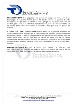 Rua Vicente Apa (antiga Eloi Mendes), 81 - Centro - Duque de Caxias/RJ - BRASIL - CEP: 25.010-550 
Fone RJ: (21) 3189-8001 / 2671-0544 / 2772-0319 - Fax: (21) 2671-1924 
SP: (11) 3230-6511 - PR: (41) 7816-7575 
technospray@technospray.com.br - www.technospray.com.br 
· ENFERRUJAMENTO: É a degradação da película em relação ao meio, com visível 
deterioração do substrato. Ocorre quando há defeitos visíveis na película da tinta, 
causados ou não por danos mecânicos e pela deposição de espessura insuficiente ao 
substrato, pois a película da tinta não é capaz de cobrir os picos e os vales, deixando o aço 
em contato direto com o meio corrosivo, causando a Ferrugem, que é o produto de 
corrosão; 
· PULVERIZAÇÃO SECA (OVERSPRAY): Defeito estrutural da película decorrente da 
pulverização deficiente, de modo que as partículas não se aglutinem, resultando espaços 
intersticiais ou poros na película, com penetração dos agentes corrosivos. O filme seco fica 
poroso, assim como uma lixa fina, mas ao passar dos dedos não sai pó. Ocorre 
principalmente por realização da aplicação em tempo com muito vento, em aplicação de 
tintas em superfícies muito elevadas e pela distância incorreta da pistola em relação ao 
substrato. 
· AMPOAMENTO/GIZAMENTO: Não confundir com defeito, é apenas uma 
falha característica das tintas de resinas epóxi quando expostas ao sol, onde a película 
perde seu brilho e solta um pó esbranquiçado que sai ao passar dos dedos. 
 