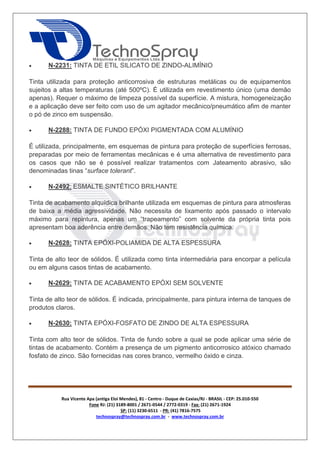Rua Vicente Apa (antiga Eloi Mendes), 81 - Centro - Duque de Caxias/RJ - BRASIL - CEP: 25.010-550 
Fone RJ: (21) 3189-8001 / 2671-0544 / 2772-0319 - Fax: (21) 2671-1924 
SP: (11) 3230-6511 - PR: (41) 7816-7575 
technospray@technospray.com.br - www.technospray.com.br 
 N-2231: TINTA DE ETIL SILICATO DE ZINDO-ALIMÍNIO 
Tinta utilizada para proteção anticorrosiva de estruturas metálicas ou de equipamentos 
sujeitos a altas temperaturas (até 500ºC). É utilizada em revestimento único (uma demão 
apenas). Requer o máximo de limpeza possível da superfície. A mistura, homogeneização 
e a aplicação deve ser feito com uso de um agitador mecânico/pneumático afim de manter 
o pó de zinco em suspensão. 
 N-2288: TINTA DE FUNDO EPÓXI PIGMENTADA COM ALUMÍNIO 
É utilizada, principalmente, em esquemas de pintura para proteção de superfícies ferrosas, 
preparadas por meio de ferramentas mecânicas e é uma alternativa de revestimento para 
os casos que não se é possível realizar tratamentos com Jateamento abrasivo, são 
denominadas tinas “surface tolerant”. 
 N-2492: ESMALTE SINTÉTICO BRILHANTE 
Tinta de acabamento alquídica brilhante utilizada em esquemas de pintura para atmosferas 
de baixa a média agressividade. Não necessita de lixamento após passado o intervalo 
máximo para repintura, apenas um “trapeamento” com solvente da própria tinta pois 
apresentam boa aderência entre demãos. Não tem resistência química. 
 N-2628: TINTA EPÓXI-POLIAMIDA DE ALTA ESPESSURA 
Tinta de alto teor de sólidos. É utilizada como tinta intermediária para encorpar a película 
ou em alguns casos tintas de acabamento. 
 N-2629: TINTA DE ACABAMENTO EPÓXI SEM SOLVENTE 
Tinta de alto teor de sólidos. É indicada, principalmente, para pintura interna de tanques de 
produtos claros. 
 N-2630: TINTA EPÓXI-FOSFATO DE ZINDO DE ALTA ESPESSURA 
Tinta com alto teor de sólidos. Tinta de fundo sobre a qual se pode aplicar uma série de 
tintas de acabamento. Contém a presença de um pigmento anticorrosico atóxico chamado 
fosfato de zinco. São fornecidas nas cores branco, vermelho óxido e cinza. 
 